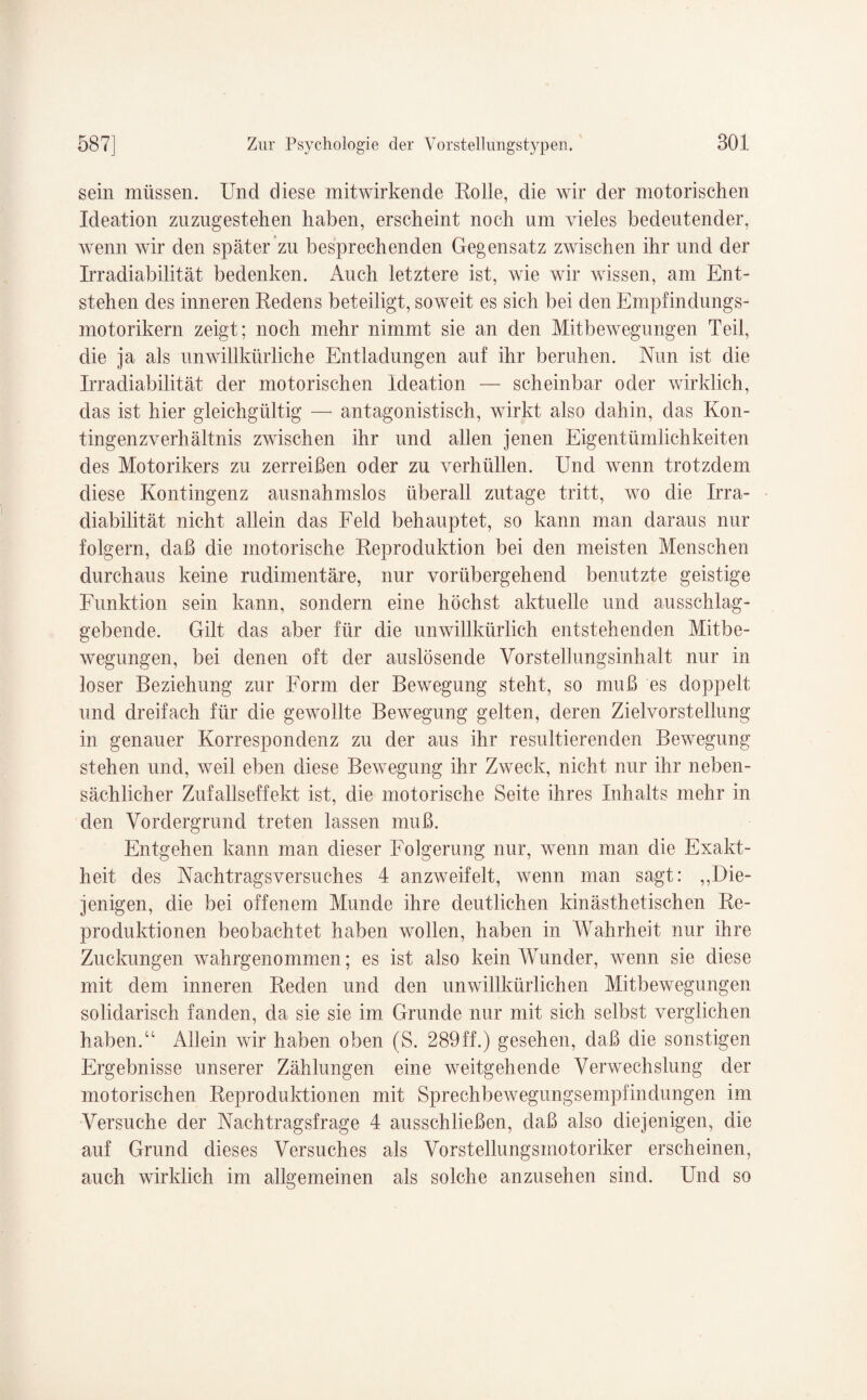 sein müssen. Und diese mitwirkende Rolle, die wir der motorischen Ideation zuzugestehen haben, erscheint noch um vieles bedeutender, wenn wir den später zu besprechenden Gegensatz zwischen ihr und der Irradiabilität bedenken. Auch letztere ist, wie wir wissen, am Ent¬ stehen des inneren Redens beteiligt, soweit es sich bei den Empfindungs¬ motorikern zeigt; noch mehr nimmt sie an den Mitbewegungen Teil, die ja als unwillkürliche Entladungen auf ihr beruhen. Nun ist die Irradiabilität der motorischen Ideation — scheinbar oder wirklich, das ist hier gleichgültig — antagonistisch, wirkt also dahin, das Kon¬ tingenzverhältnis zwischen ihr und allen jenen Eigentümlichkeiten des Motorikers zu zerreißen oder zu verhüllen. Und wenn trotzdem diese Kontingenz ausnahmslos überall zutage tritt, wo die Irra¬ diabilität nicht allein das Feld behauptet, so kann man daraus nur folgern, daß die motorische Reproduktion bei den meisten Menschen durchaus keine rudimentäre, nur vorübergehend benutzte geistige Funktion sein kann, sondern eine höchst aktuelle und ausschlag¬ gebende. Gilt das aber für die unwillkürlich entstehenden Mitbe- wegungen, bei denen oft der auslösende Vorstellungsinhalt nur in loser Beziehung zur Form der Bewegung steht, so muß es doppelt und dreifach für die gewollte Bewegung gelten, deren Zielvor Stellung in genauer Korrespondenz zu der aus ihr resultierenden Bewegung stehen und, weil eben diese Bewegung ihr Zweck, nicht nur ihr neben¬ sächlicher Zufallseffekt ist, die motorische Seite ihres Inhalts mehr in den Vordergrund treten lassen muß. Entgehen kann man dieser Folgerung nur, wenn man die Exakt¬ heit des Nachtragsversuches 4 anzweifelt, wenn man sagt: „Die¬ jenigen, die bei offenem Munde ihre deutlichen kinästhetischen Re¬ produktionen beobachtet haben wollen, haben in Wahrheit nur ihre Zuckungen wahrgenommen; es ist also kein Wunder, wenn sie diese mit dem inneren Reden und den unwillkürlichen Mitbewegungen solidarisch fanden, da sie sie im Grunde nur mit sich selbst verglichen haben.“ Allein wir haben oben (S. 289ff.) gesehen, daß die sonstigen Ergebnisse unserer Zählungen eine weitgehende Verwechslung der motorischen Reproduktionen mit Sprechbewegimgsempfindungen im Versuche der Nachtragsfrage 4 ausschließen, daß also diejenigen, die auf Grund dieses Versuches als Vorstellungsmotoriker erscheinen, auch wirklich im allgemeinen als solche anzusehen sind. Und so