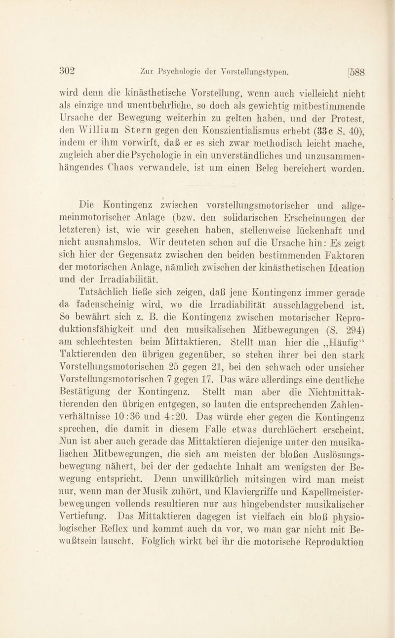 i_ wird denn die kinästhetische Vorstellung, wenn auch vielleicht nicht als einzige und unentbehrliche, so doch als gewichtig mitbestimmende Ursache der Bewegung weiterhin zu gelten haben, und der Protest, den William Stern gegen den Konszientialismus erhebt (33c S. 40), indem er ihm vorwirft, daß er es sich zwar methodisch leicht mache, zugleich aber die Psychologie in ein unverständliches und unzusammen¬ hängendes Chaos verwandele, ist um einen Beleg bereichert worden. Die Kontingenz zwischen vorstellungsmotorischer und allge¬ meinmotorischer Anlage (bzw. den solidarischen Erscheinungen der letzteren) ist, wie wir gesehen haben, stellenweise lückenhaft und nicht ausnahmslos. Wir deuteten schon auf die Ursache hin: Es zeigt sich hier der Gegensatz zwischen den beiden bestimmenden Faktoren der motorischen Anlage, nämlich zwischen der kinästhetischen Ideation und der Irradiabilität. Tatsächlich ließe sich zeigen, daß jene Kontingenz immer gerade da fadenscheinig wird, wo die Irradiabilität ausschlaggebend ist. So bewährt sich z. B. die Kontingenz zwischen motorischer Repro¬ duktionsfähigkeit und den musikalischen Mitbewegungen (S. 294) am schlechtesten beim Mittaktieren. Stellt man hier die „Pläufig“ Taktierenden den übrigen gegenüber, so stehen ihrer bei den stark Vorstellungsmotorischen 25 gegen 21, bei den schwach oder unsicher Vorstellungsmotorischen 7 gegen 17. Das wäre allerdings eine deutliche Bestätigung der Kontingenz. Stellt man aber die Nichtmittak- tierenden den übrigen entgegen, so lauten die entsprechenden Zahlen¬ verhältnisse 10:36 und 4:20. Das würde eher gegen die Kontingenz sprechen, die damit in diesem Falle etwas durchlöchert erscheint. Ahm ist aber auch gerade das Mittaktieren diejenige unter den musika¬ lischen Mitbewegungen, die sich am meisten der bloßen Auslösungs¬ bewegung nähert, bei der der gedachte Inhalt am wenigsten der Be¬ wegung entspricht. Denn unwillkürlich mitsingen wird man meist nur, wenn man der Musik zuhört, und Klaviergriffe und Kapellmeister- bewegungen vollends resultieren nur aus hingehendster musikalischer Vertiefung. Das Mittaktieren dagegen ist vielfach ein bloß physio¬ logischer Reflex und kommt auch da vor, wo man gar nicht mit Be¬ wußtsein lauscht. Folglich wirkt bei ihr die motorische Reproduktion