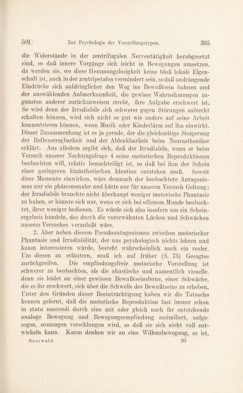 die Widerstände in der zentrifugalen Nerventätigkeit herabgesetzt sind, so daß innere Vorgänge sich leicht in Bewegungen umsetzen, da werden sie, wo diese Hemmungslosigkeit keine bloß lokale Eigen¬ schaft ist, auch in der zentripetalen vermindert sein, so daß andrängende Eindrücke sich aufdringlicher den Weg ins Bewußtsein bahnen und der auswählenden Aufmerksamkeit, die gewisse Wahrnehmungen zu¬ gunsten anderer zurückzuweisen strebt, ihre Aufgabe erschwert ist. So wird denn der Irradiabile sich schwerer gegen Störungen aufrecht erhalten können, wird sich nicht so gut wie andere auf seine Arbeit konzentrieren können, wenn Musik oder Kinderlärm auf ihn einwirkt. Dieser Zusammenhang ist es ja gerade, der die gleichzeitige Steigerung der Keflexerregbarkeit und der Ablenkbarkeit beim Neurastheniker erklärt. Aus alledem ergibt sich, daß der Irradiabile, wenn er beim Versuch unserer Nachtragsfrage 4 seine motorischen Reproduktionen beobachten will, relativ benachteiligt ist, so daß bei ihm der Schein einer geringeren ldnästhetischen Ideation entstehen muß. Soweit diese Momente einwirken, wäre demnach der beobachtete Antagonis¬ mus nur ein phänomenaler und hätte nur für unseren Versuch Geltung; der Irradiabile brauchte nicht überhaupt weniger motorische Phantasie zu haben, er könnte sich nur, wenn er sich bei offenem Munde beobach¬ tet, ihrer weniger bedienen. Es würde sich also insofern um ein Schein¬ ergebnis handeln, das durch die vorerwähnten Lücken und Schwächen unseres Versuches veranlaßt wäre. 2. Aber neben diesem Pseudoantagonismus zwischen motorischer Phantasie und Irradiabilität, der uns psychologisch nichts lehren und kaum interessieren würde, besteht wahrscheinlich auch ein realer. Um diesen zu erläutern, muß ich auf früher (S. 73) Gesagtes zurückgreifen. Die empfindungsfreie motorische Vorstellung ist schwerer zu beobachten, als die akustische und namentlich visuelle, denn sie leidet an einer gewissen Bewußtseinsferne, einer Schwäche, die es ihr erschwert, sich über die Schwelle des Bewußtseins zu erheben. Unter den Gründen dieser Beeinträchtigung haben wir die Tatsache kennen gelernt, daß die motorische Reproduktion fast immer schon in statu nascendi durch eine mit oder gleich nach ihr entstehende analoge Bewegung und Bewegungsempfindung assimiliert, aufge¬ sogen, sozusagen verschlungen wird, so daß sie sich nicht voll ent¬ wickeln kann. Kaum denken wir an eine Willensbewegung, so ist, Baerwald. 20