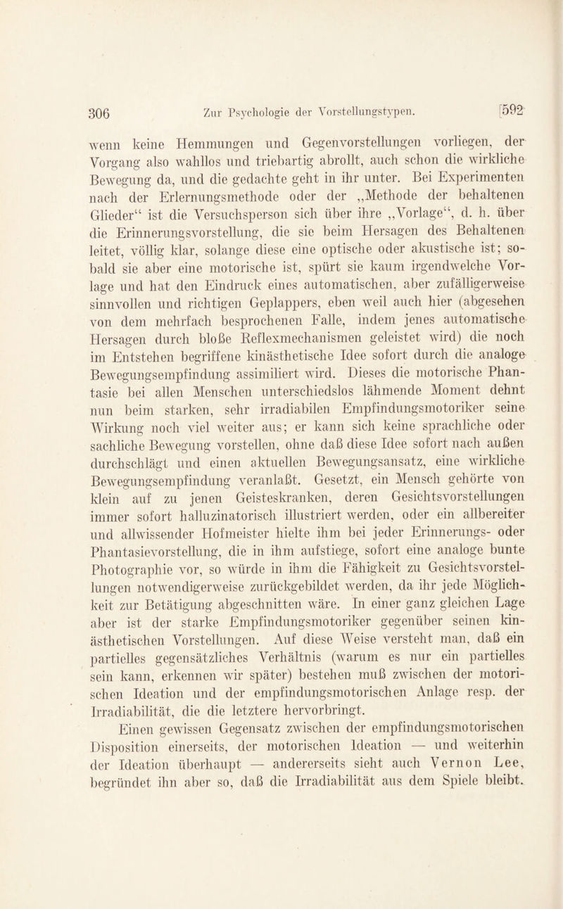 wenn keine Hemmungen und Gegenvorstellungen vorliegen, der Vorgang also wahllos und triebartig abrollt, auch schon die wirkliche Bewegung da, und die gedachte geht in ihr unter. Bei Experimenten nach der Erlernungsmethode oder der ,,Methode der behaltenen Glieder“ ist die Versuchsperson sich über ihre „Vorlage“, d. h. über die Erinnerungsvorstellung, die sie beim Hersagen des Behaltenen leitet, völlig klar, solange diese eine optische oder almstische ist; so¬ bald sie aber eine motorische ist, spürt sie kaum irgendwelche Vor¬ lage und hat den Eindruck eines automatischen, aber zufälligerweise sinnvollen und richtigen Geplappers, eben weil auch hier (abgesehen von dem mehrfach besprochenen Falle, indem jenes automatische Hersagen durch bloße Reflexmechanismen geleistet wird) die noch im Entstehen begriffene kinästhetische Idee sofort durch die analoge Bewegungsempfindung assimiliert wird. Dieses die motorische Phan¬ tasie bei allen Menschen unterschiedslos lähmende Moment dehnt nun beim starken, sehr irradiabilen Empfindungsmotoriker seine Wirkung noch viel weiter aus; er kann sich keine sprachliche oder sachliche Bewegung vorstellen, ohne daß diese Idee sofort nach außen durchschlägt und einen aktuellen Bewegungsansatz, eine wirkliche Bewegungsempfindung veranlaßt. Gesetzt, ein Mensch gehörte von klein auf zu jenen Geisteskranken, deren Gesichtsvorstellungen immer sofort halluzinatorisch illustriert werden, oder ein allbereiter und allwissender Hofmeister hielte ihm bei jeder Erinnerungs- oder Phantasievorstellung, die in ihm aufstiege, sofort eine analoge bunte Photographie vor, so würde in ihm die Fähigkeit zu Gesichtsvorstel¬ lungen notwendigerweise zurückgebildet werden, da ihr jede Möglich¬ keit zur Betätigung abgeschnitten wäre. In einer ganz gleichen Lage aber ist der starke Empfindungsmotoriker gegenüber seinen kin- ästhetischen Vorstellungen. Auf diese Weise versteht man, daß ein partielles gegensätzliches Verhältnis (warum es nur ein partielles sein kann, erkennen wir später) bestehen muß zwischen der motori¬ schen Ideation und der empfindungsmotorischen Anlage resp. der Irradiabilität, die die letztere hervorbringt. Einen gewissen Gegensatz zwischen der empfindungsmotorischen Disposition einerseits, der motorischen Ideation — und weiterhin der Ideation überhaupt — andererseits sieht auch Vernon Lee, begründet ihn aber so, daß die Irradiabilität aus dem Spiele bleibt.