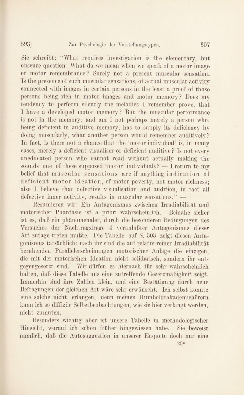 Sie schreibt: “What requires investigation is the elementary, but obscure question: What do we mean when we speak of a motor image or motor remembrance? Surely not a present muscular Sensation. Is the presence of such muscular sensations, of actnal muscular activity connected with images in certain persons in the least a proof of those persons being rieh in motor images and motor memory? Does my tendency to perform silently the melodies I remember prove, that I have a developed motor memory? But the muscular performance is not in the memory; and am I not perhaps merely a person who, being deficient in auditive memory, has to supply its deficiency by doing muscularly, what another person would remember auditively? In fact, is there not a chance that the ‘motor individual’ is, in many cases, merely a deficient visualiser or deficient auditive? Is not every uneducated person who cannot read without actually making the sounds one of these supposed ‘motor’ individuals ? — I return to my belief that muscular sensations are if anything indication of deficient motor ideation, of motor poverty, not motor richness; also 1 believe that defective visualisation and audition, in fact all defective inner activity, results in muscular sensations.” — Resümieren wir: Ein Antagonismus zwischen Irradiabilität und motorischer Phantasie ist a priori wahrscheinlich. Beinahe sicher ist es, daß ein phänomenaler, durch die besonderen Bedingungen des Versuches der Nachtragsfrage 4 veranlaßter Antagonismus dieser Art zutage treten mußte. Die Tabelle auf S. 303 zeigt diesen Anta¬ gonismus tatsächlich; nach ihr sind die auf relativ reiner Irradiabilität beruhenden Parallelerscheinungen motorischer Anlage die einzigen, die mit der motorischen Ideation nicht solidarisch, sondern ihr ent¬ gegengesetzt sind. Wir dürfen es hiernach für sehr wahrscheinlich halten, daß diese Tabelle uns eine zutreffende Gesetzmäßigkeit zeigt. Immerhin sind ihre Zahlen klein, und eine Bestätigung durch neue Befragungen der gleichen Art wäre sehr erwünscht. Ich selbst konnte eine solche nicht erlangen, denn meinen Humboldtakademiehörern kann ich so diffizile Selbstbeobachtungen, wie sie hier verlangt werden, nicht zumuten. Besonders wichtig aber ist unsere Tabelle in methodologischer Hinsicht, worauf ich schon früher hingewiesen habe. Sie beweist nämlich, daß die Autosuggestion in unserer Enquete doch nur eine 20*