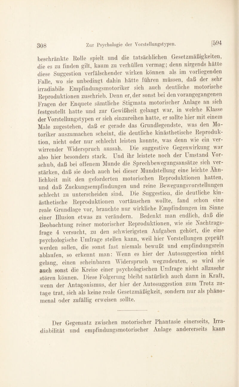 beschränkte Rolle spielt und die tatsächlichen Gesetzmäßigkeiten, die es zu finden gilt, kaum zu verhüllen vermag; denn nirgends hätte diese Suggestion verfälschender wirken können als im vorliegenden Falle, wo sie unbedingt dahin hätte führen müssen, daß der sehr irradiabile Empfindungsmotoriker sich auch deutliche motorische Reproduktionen zuschrieb. Denn er, der sonst bei den vorangegangenen Fragen der Enquete sämtliche Stigmata motorischer Anlage an sich festgestellt hatte und zur Gewißheit gelangt war, in welche Klasse der Vorstellungstypen er sich einzureihen hatte, er sollte hier mit einem Male zugestehen, daß er gerade das Grundlegendste, was den Mo¬ toriker auszumachen scheint, die deutliche kinästhetische Reproduk- tion, nicht oder nur schlecht leisten konnte, was denn wie ein ver¬ wirrender Widerspruch aussah. Die suggestive Gegenwirkung war also hier besonders stark. Und ihr leistete noch der Umstand Voi- schub, daß bei offenem Munde die Sprechbewegungsansätze sich ver¬ stärken, daß sie doch auch bei dieser Mundstellung eine leichte Ähn¬ lichkeit mit den geforderten motorischen Reproduktionen hatten, und daß Zuckungsempfindungen und reine BewegungsVorstellungen schlecht zu unterscheiden sind. Die Suggestion, die deutliche kin¬ ästhetische Reproduktionen Vortäuschen wollte, fand schon eine reale Grundlage vor, brauchte nur wirkliche Empfindungen im Sinne einer Rlusion etwas zu verändern. Bedenkt man endlich, daß die Beobachtung reiner motorischer Reproduktionen, wie sie Kachtrags- frage 4 versucht, zu den schwierigsten Aufgaben gehört, die eine psychologische Umfrage stellen kann, weil hier Vorstellungen gepiüft werden sollen, die sonst fast niemals bewußt und empfindungsrein ablaufen, so erkennt man: Wenn es hier der Autosuggestion nicht gelang, einen scheinbaren Widerspruch wegzudeuten, so wird sie auch sonst die Kreise einer psychologischen Umfrage nicht allzusehr stören können. Diese Folgerung bleibt natürlich auch dann in Kraft, wenn der Antagonismus, der hier der Autosuggestion zum Trotz zu¬ tage trat, sich als keine reale Gesetzmäßigkeit, sondern nur als phäno¬ menal oder zufällig erweisen sollte. Der Gegensatz zwischen motorischer Phantasie einerseits, Irra- diabilität und empf in dungsmotorisch er Anlage andererseits kann