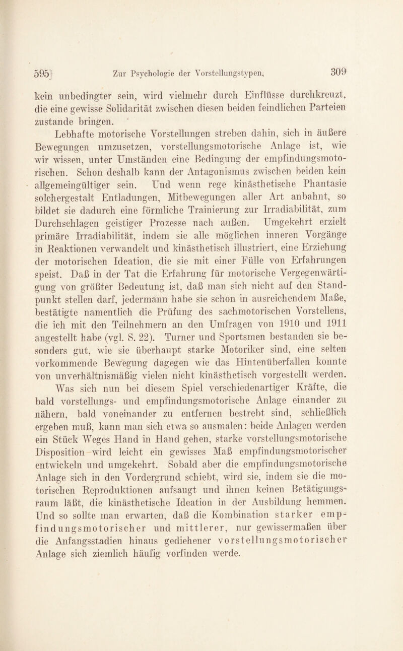 kein unbedingter sein, wird vielmehr durch Einflüsse durchkreuzt, die eine gewisse Solidarität zwischen diesen beiden feindlichen Parteien zustande bringen. Lebhafte motorische Vorstellungen streben dahin, sich in äußere Bewegungen umzusetzen, vorstellungsmotorische Anlage ist, wie wir wissen, unter Umständen eine Bedingung der empfindungsmoto¬ rischen. Schon deshalb kann der Antagonismus zwischen beiden kein allgemeingültiger sein. Und wenn rege kinästhetische Phantasie solchergestalt Entladungen, Mitbewegungen aller Art anbahnt, so bildet sie dadurch eine förmliche Prämierung zur Irradiabilität, zum Durchschlagen geistiger Prozesse nach außen. Umgekehrt erzielt primäre Irradiabilität, indem sie alle möglichen inneren Vorgänge in Reaktionen verwandelt und Unästhetisch illustriert, eine Erziehung der motorischen Ideation, die sie mit einer Fülle von Erfahrungen speist. Daß in der Tat die Erfahrung für motorische Vergegenwärti¬ gung von größter Bedeutung ist, daß man sich nicht auf den Stand¬ punkt stellen darf, jedermann habe sie schon in ausreichendem Maße, bestätigte namentlich die Prüfung des sachmo torischen Vorstellens, die ich mit den Teilnehmern an den Umfragen von 1910 und 1911 angestellt habe (vgl. S. 22). Turner und Sportsmen bestanden sie be¬ sonders gut, wie sie überhaupt starke Motoriker sind, eine selten vorkommende Bewegung dagegen wie das Hintenüberfallen konnte von unverhältnismäßig vielen nicht Unästhetisch vorgestellt werden. Was sich nun bei diesem Spiel verschiedenartiger Kräfte, die bald vorstellungs- und empfindungsmotorische Anlage einander zu nähern, bald voneinander zu entfernen bestrebt sind, schließlich ergeben muß, kann man sich etwa so ausmalen: beide Anlagen werden ein Stück Weges Hand in Hand gehen, starke vorstellungsmotorische Disposition wird leicht ein gewisses Maß empf in dungsmo torisch er entwickeln und umgekehrt. Sobald aber die empfindungsmotorische Anlage sich in den Vordergrund schiebt, wird sie, indem sie die mo¬ torischen Reproduktionen auf saugt und ihnen keinen Betätigungs¬ raum läßt, die Unästhetische Ideation in der Ausbildung hemmen. Und so sollte man erwarten, daß die Kombination starker emp¬ findungsmotorischer und mittlerer, nur gewissermaßen über die Anfangsstadien hinaus gediehener vorstellungsmotorischer Anlage sich ziemlich häufig vorfinden werde.