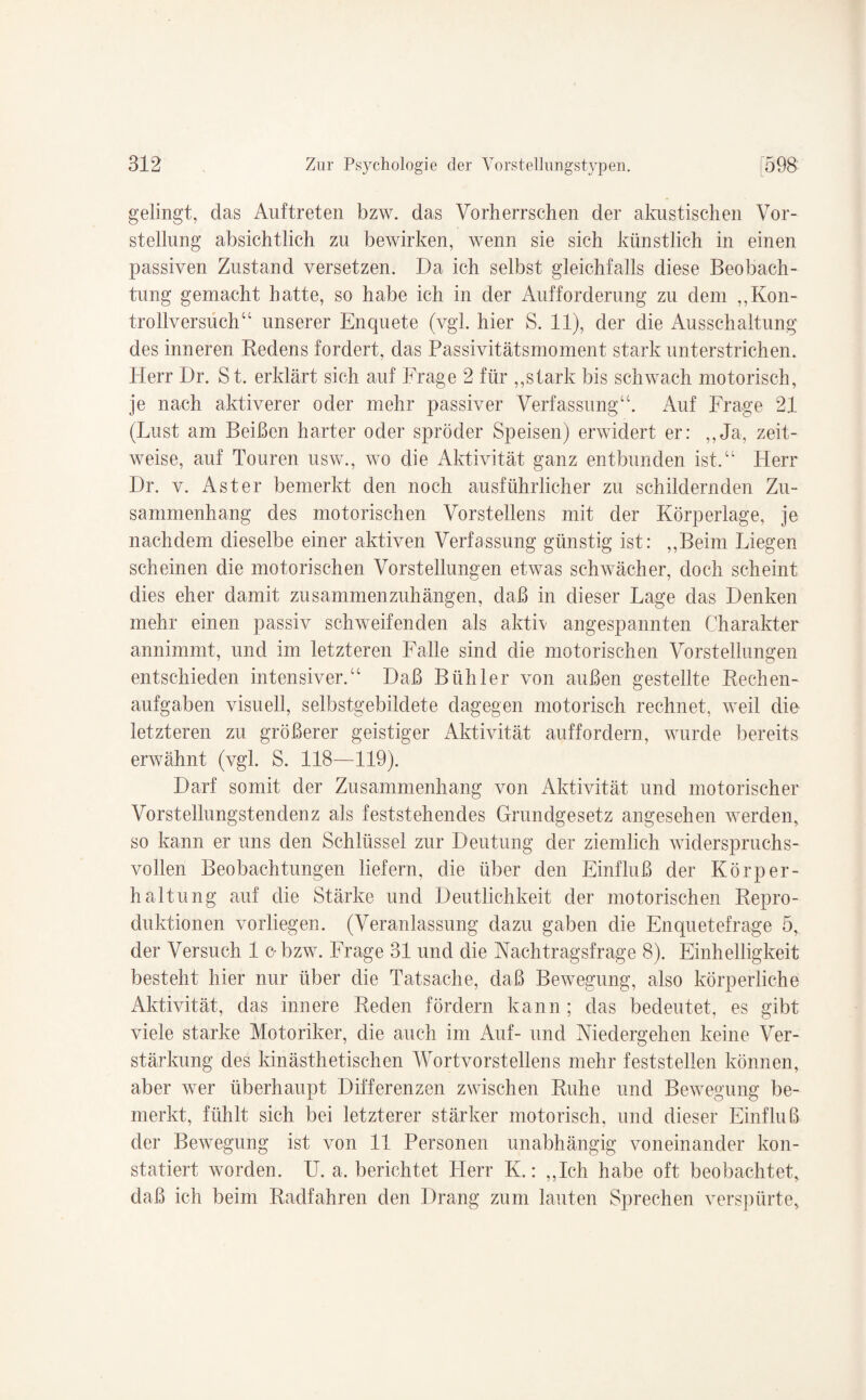 gelingt, das Auftreten bzw. das Vorherrschen der akustischen Vor¬ stellung absichtlich zu bewirken, wenn sie sich künstlich in einen passiven Zustand versetzen. Da ich selbst gleichfalls diese Beobach¬ tung gemacht hatte, so habe ich in der Aufforderung zu dem „Kon- trollversuch“ unserer Enquete (vgl. hier S. 11), der die Ausschaltung des inneren Redens fordert, das Passivitätsmoment stark unterstrichen. Herr Dr. St. erklärt sich auf Frage 2 für „stark bis schwach motorisch, je nach aktiverer oder mehr passiver Verfassung“. Auf Frage 21 (Lust am Beißen harter oder spröder Speisen) erwidert er: „Ja, zeit¬ weise, auf Touren usw„ wo die Aktivität ganz entbunden ist.“ Herr Dr. v. Aster bemerkt den noch ausführlicher zu schildernden Zu¬ sammenhang des motorischen Vorstellens mit der Körperlage, je nachdem dieselbe einer aktiven Verfassung günstig ist: „Beim Liegen scheinen die motorischen Vorstellungen etwas schwächer, doch scheint dies eher damit zusammenzuhängen, daß in dieser Lage das Denken mehr einen passiv schweifenden als aktiv angespannten Charakter annimmt, und im letzteren Falle sind die motorischen Vorstellungen entschieden intensiver.“ Daß Bühler von außen gestellte Rechen¬ aufgaben visuell, selbstgebildete dagegen motorisch rechnet, weil die- letzteren zu größerer geistiger Aktivität auffordern, wurde bereits erwähnt (vgl. S. 118—119). Darf somit der Zusammenhang von Aktivität und motorischer Vorstellungstendenz als feststehendes Grundgesetz angesehen werden, so kann er uns den Schlüssel zur Deutung der ziemlich widerspruchs¬ vollen Beobachtungen liefern, die über den Einfluß der Körper¬ haltung auf die Stärke und Deutlichkeit der motorischen Repro¬ duktionen vorliegen. (Veranlassung dazu gaben die Enquetefrage 5, der Versuch 1 o bzw. Frage 31 und die Nachtragsfrage 8). Einhelligkeit besteht hier nur über die Tatsache, daß Bewegung, also körperliche Aktivität, das innere Reden fördern kann; das bedeutet, es gibt viele starke Motoriker, die auch im Auf- und Niedergehen keine Ver¬ stärkung des kinästhetischen Wortvorstellens mehr feststellen können, aber wer überhaupt Differenzen zwischen Ruhe und Bewegung be¬ merkt, fühlt sich bei letzterer stärker motorisch, und dieser Einfluß der Bewegung ist von 11 Personen unabhängig voneinander kon¬ statiert worden. U. a. berichtet Herr K.: „Ich habe oft beobachtet, daß ich beim Radfahren den Drang zum lauten Sprechen verspürte.