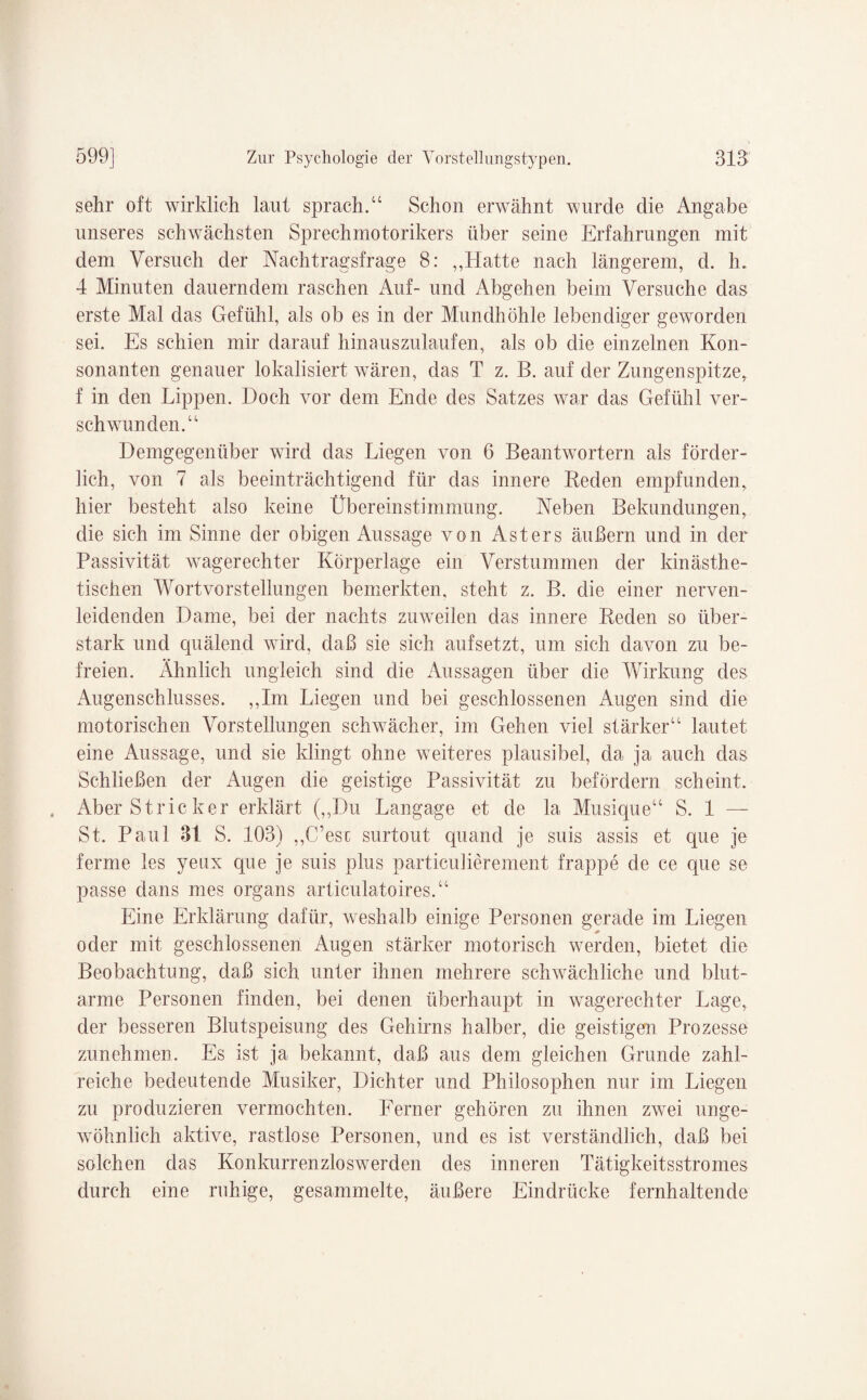 sehr oft wirklich laut sprach.“ Schon erwähnt wurde die Angabe unseres schwächsten Sprechmotorikers über seine Erfahrungen mit dem Versuch der Nachtragsfrage 8: „Hatte nach längerem, d. h. 4 Minuten dauerndem raschen Auf- und Abgehen beim Versuche das erste Mal das Gefühl, als ob es in der Mundhöhle lebendiger geworden sei. Es schien mir darauf hinauszulaufen, als ob die einzelnen Kon¬ sonanten genauer lokalisiert wären, das T z. B. auf der Zungenspitze, f in den Lippen. Doch vor dem Ende des Satzes war das Gefühl ver¬ schwunden.“ Demgegenüber wird das Liegen von 6 Beantwortern als förder¬ lich, von 7 als beeinträchtigend für das innere Beden empfunden, hier besteht also keine Übereinstimmung. Neben Bekundungen, die sich im Sinne der obigen Aussage von Ast er s äußern und in der Passivität wagerechter Körperlage ein Verstummen der kinästhe- tischen Wortvorstellungen bemerkten, steht z. B. die einer nerven¬ leidenden Dame, bei der nachts zuweilen das innere Beden so über¬ stark und quälend wird, daß sie sich aufsetzt, um sich davon zu be¬ freien. Ähnlich ungleich sind die Aussagen über die Wirkung des Augenschlusses. „Im Liegen und bei geschlossenen Augen sind die motorischen Vorstellungen schwächer, im Gehen viel stärker“ lautet eine Aussage, und sie klingt ohne weiteres plausibel, da ja auch das Schließen der Augen die geistige Passivität zu befördern scheint. Aber Stricker erklärt (,,Du Langage et de la Musique“ S. 1 — St. Paul 31 S. 103) „C’esc surtout quand je suis assis et que je ferme les yeux que je suis plus particuliereinent frappe de ce que se passe daiis nies Organs articulatoires.“ Eine Erklärung dafür, weshalb einige Personen gerade im Liegen oder mit geschlossenen Augen stärker motorisch werden, bietet die Beobachtung, daß sich unter ihnen mehrere schwächliche und blut¬ arme Personen finden, bei denen überhaupt in wagerechter Lage, der besseren Blutspeisung des Gehirns halber, die geistigen Prozesse zunehmen. Es ist ja bekannt, daß aus dem gleichen Grunde zahl¬ reiche bedeutende Musiker, Dichter und Philosophen nur im Liegen zu produzieren vermochten. Ferner gehören zu ihnen zwei unge¬ wöhnlich aktive, rastlose Personen, und es ist verständlich, daß bei solchen das Konkurrenzloswerden des inneren Tätigkeitsstromes durch eine ruhige, gesammelte, äußere Eindrücke fernhaltende