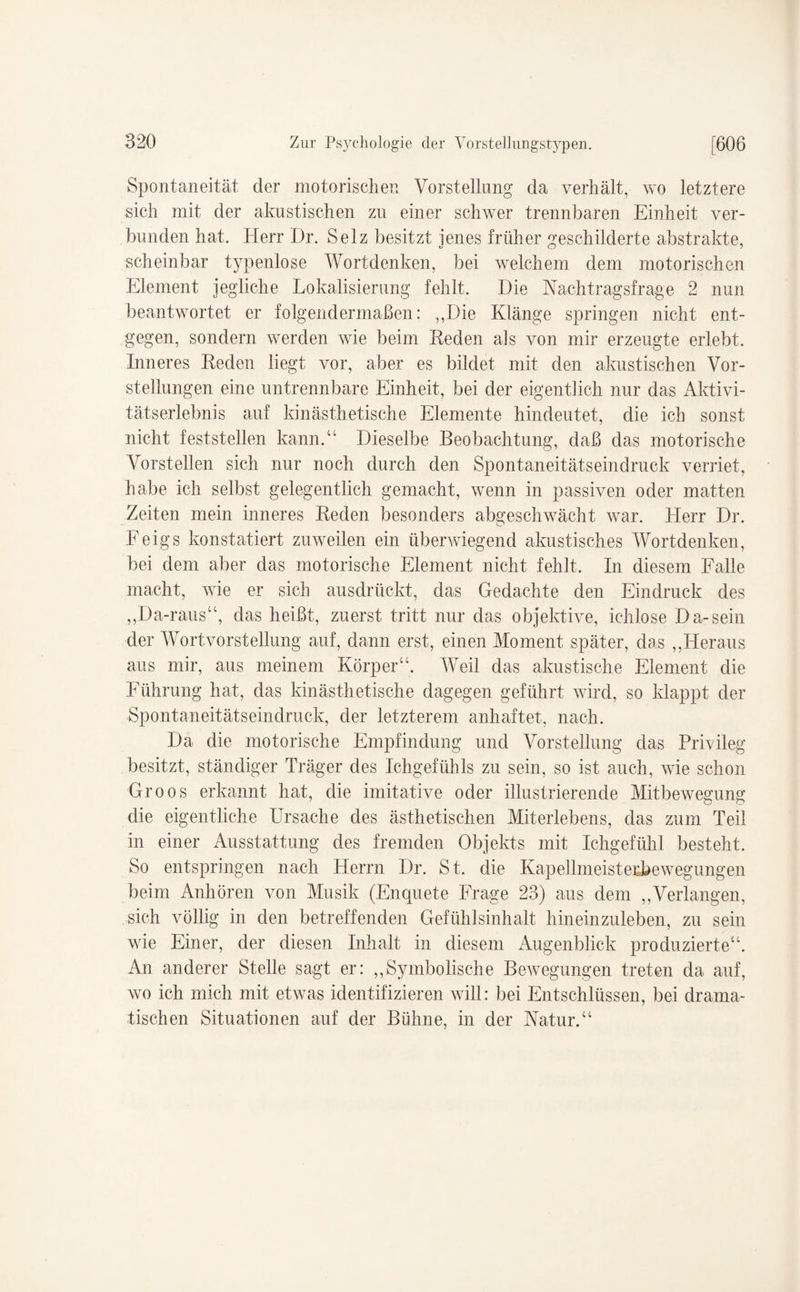 Spontaneität der motorischen Vorstellung da verhält, wo letztere sich mit der akustischen zu einer schwer trennbaren Einheit ver¬ bunden hat. Herr Dr. Selz besitzt jenes früher geschilderte abstrakte, scheinbar typenlose Wortdenken, bei welchem dem motorischen Element jegliche Lokalisierung fehlt. Die Nachtragsfrage 2 nun beantwortet er folgendermaßen: ,,Die Klänge springen nicht ent¬ gegen, sondern werden wie beim Reden als von mir erzeugte erlebt. Inneres Keden liegt vor, aber es bildet mit den akustischen Vor¬ stellungen eine untrennbare Einheit, bei der eigentlich nur das Aktivi¬ tätserlebnis auf kinästhetische Elemente hindeutet, die ich sonst nicht feststellen kann.“ Dieselbe Beobachtung, daß das motorische Vorstellen sich nur noch durch den Spontaneitätseindruck verriet, habe ich selbst gelegentlich gemacht, wenn in passiven oder matten Zeiten mein inneres Reden besonders abgeschwächt war. Herr Dr. Feigs konstatiert zuweilen ein überwiegend akustisches Wortdenken, bei dem aber das motorische Element nicht fehlt. In diesem Falle macht, wie er sich ausdrückt, das Gedachte den Eindruck des ,,Da-rausu, das heißt, zuerst tritt nur das objektive, ichlose Da-sein der Wortvorstellung auf, dann erst, einen Moment später, das ,,Heraus aus mir, aus meinem Körper“. Weil das akustische Element die Führung hat, das kinästhetische dagegen geführt wird, so klappt der Spontaneitätseindruck, der letzterem anhaftet, nach. Da die motorische Empfindung und Vorstellung das Privileg besitzt, ständiger Träger des Ichgefühls zu sein, so ist auch, wTie schon Groos erkannt hat, die imitative oder illustrierende Mitbewegung die eigentliche Ursache des ästhetischen Miterlebens, das zum Teil in einer Ausstattung des fremden Objekts mit Ichgefühl besteht. So entspringen nach Herrn Dr. St. die Kapellmeisterbewegungen beim Anhören von Musik (Enquete Frage 23) aus dem „Verlangen, sich völlig in den betreffenden Gefühlsinhalt hineinzuleben, zu sein wie Einer, der diesen Inhalt in diesem Augenblick produzierte“. An anderer Stelle sagt er: „Symbolische Bewegungen treten da auf, wo ich mich mit etwas identifizieren will: bei Entschlüssen, bei drama¬ tischen Situationen auf der Bühne, in der Natur.“