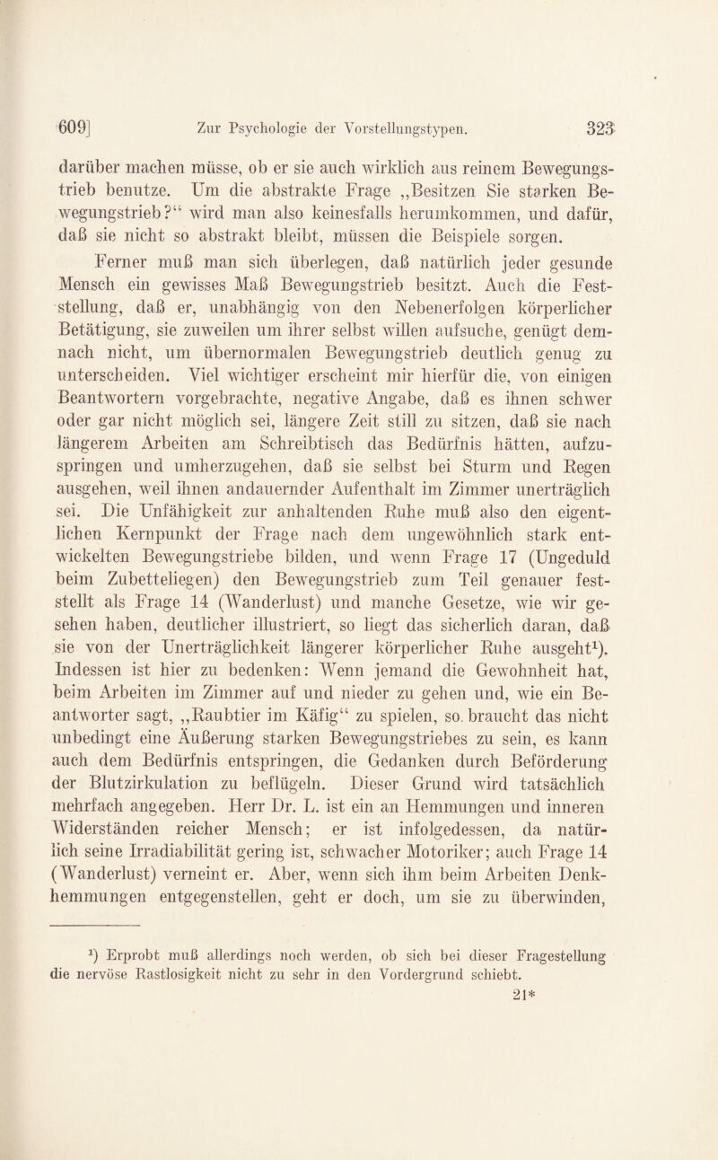 darüber machen müsse, ob er sie auch wirklich aus reinem Bewegungs¬ trieb benutze. Um die abstrakte Frage „Besitzen Sie starken Be¬ wegungstrieb?“ wird man also keinesfalls herumkommen, und dafür, daß sie nicht so abstrakt bleibt, müssen die Beispiele sorgen. Ferner muß man sich überlegen, daß natürlich jeder gesunde Mensch ein gewisses Maß Bewegungstrieb besitzt. Auch die Fest¬ stellung, daß er, unabhängig von den Neben erfolgen körperlicher Betätigung, sie zuweilen um ihrer selbst willen auf suche, genügt dem¬ nach nicht, um übernormalen Bewegungstrieb deutlich genug zu unterscheiden. Viel wichtiger erscheint mir hierfür die, von einigen Beantwortern vorgebrachte, negative Angabe, daß es ihnen schwer oder gar nicht möglich sei, längere Zeit still zu sitzen, daß sie nach längerem Arbeiten am Schreibtisch das Bedürfnis hätten, aufzu¬ springen und umherzugehen, daß sie selbst bei Sturm und Begen ausgehen, weil ihnen andauernder Aufenthalt im Zimmer unerträglich sei. Die Unfähigkeit zur anhaltenden Ruhe muß also den eigent¬ lichen Kernpunkt der Frage nach dem ungewöhnlich stark ent¬ wickelten Bewegungstriebe bilden, und wenn Frage 17 (Ungeduld beim Zubetteliegen) den Bewegungstrieb zum Teil genauer fest¬ stellt als Frage 14 (Wanderlust) und manche Gesetze, wie wir ge¬ sehen haben, deutlicher illustriert, so liegt das sicherlich daran, daß sie von der Unerträglichkeit längerer körperlicher Ruhe ausgeht1). Indessen ist hier zu bedenken: Wenn jemand die Gewohnheit hat, beim Arbeiten im Zimmer auf und nieder zu gehen und, wie ein Be¬ antworter sagt, „Raubtier im Käfig“ zu spielen, so. braucht das nicht unbedingt eine Äußerung starken Bewegungstriebes zu sein, es kann auch dem Bedürfnis entspringen, die Gedanken durch Beförderung der Blutzirkulation zu beflügeln. Dieser Grund wird tatsächlich mehrfach angegeben. Herr Dr. L. ist ein an Hemmungen und inneren Widerständen reicher Mensch; er ist infolgedessen, da natür¬ lich seine Irradiabilität gering ist, schwacher Motoriker; auch Frage 14 (Wanderlust) verneint er. Aber, wenn sich ihm beim Arbeiten Denk¬ hemmungen entgegenstellen, geht er doch, um sie zu überwinden, 1) Erprobt muß allerdings noch werden, ob sich bei dieser Fragestellung die nervöse Rastlosigkeit nicht zu sehr in den Vordergrund schiebt. 21*