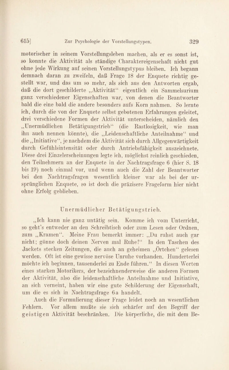 motorischer in seinem Vorstellungsleben machen, als er es sonst ist, so konnte die Aktivität als ständige Charaktereigenschaft nicht gut ohne jede Wirkung auf seinen Vorstellungstypus bleiben. Ich begann demnach daran zu zweifeln, daß Frage 18 der Enquete richtig ge¬ stellt war, und das um so mehr, als sich aus den Antworten ergab, daß die dort geschilderte „Aktivität“ eigentlich ein Sammelsurium ganz verschiedener Eigenschaften war, von denen die Beantworter bald die eine bald die andere besonders aufs Korn nahmen. So lernte ich, durch die von der Enquete selbst gebotenen Erfahrungen geleitet, drei verschiedene Formen der Aktivität unterscheiden, nämlich den „Unermüdlichen Betätigungstrieb“ (die Rastlosigkeit, wie man ihn auch nennen könnte), die „Leidenschaftliche Anteilnahme“ und die „Initiative“, je nachdem die Aktivität sich durch Allgegenwärtigkeit durch Gefühlsintensität oder durch Antriebsfähigkeit auszeichnete. Diese drei Einzelerscheinungen legte ich, möglichst reinlich geschieden, den Teilnehmern an der Enquete in der Nach tragsfrage 6 (hier S. 18 bis 19) noch einmal vor, und wenn auch die Zahl der Beantworter bei den Nachtragsfragen wesentlich kleiner war als bei der ur¬ sprünglichen Enquete, so ist doch die präzisere Frageform hier nicht ohne Erfolg geblieben. Unermüdlicher Betätigungstrieb. „Ich kann nie ganz untätig sein. Komme ich vom Unterricht, so geht’s entweder an den Schreibtisch oder zum Lesen oder Ordnen, zum „Kramen“. Meine Frau bemerkt immer: „Du ruhst auch gar nicht; gönne doch deinen Nerven mal Ruhe!“ In den Taschen des Jackets stecken Zeitungen, die auch an geheimen „Örtchen“ gelesen werden. Oft ist eine gewisse nervöse Unruhe vorhanden. Hunderterlei möchte ich beginnen, tausenderlei zu Ende führen.“ In diesen Worten eines starken Motorikers, der bezeichnenderweise die anderen Formen der Aktivität, also die leidenschaftliche Anteilnahme und Initiative, an sich verneint, haben wir eine gute Schilderung der Eigenschaft, um die es sich in Nachtragsfrage 6 a handelt. Auch die Formulierung dieser Frage leidet noch an wesentlichen Fehlern. Vor allem mußte sie sich schärfer auf den Begriff der geistigen Aktivität beschränken. Die körperliche, die mit dem Be-