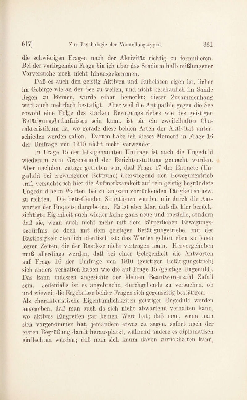 die schwierigen Fragen nach der Aktivität richtig zu formulieren. Bei der vorliegenden Frage bin ich über das Stadium halb mißlungener Vorversuche noch nicht hinausgekommen. Daß es auch den geistig Aktiven und Buhelosen eigen ist, lieber im Gebirge wie an der See zu weilen, und nicht beschaulich im Sande liegen zu können, wurde schon bemerkt; dieser Zusammenhang wird auch mehrfach bestätigt. Aber weil die Antipathie gegen die See sowohl eine Folge des starken Bewegungstriebes wie des geistigen Betätigungsbedürfnisses sein kann, ist sie ein zweifelhaftes Cha¬ rakteristikum da, wo gerade diese beiden Arten der Aktivität unter¬ schieden werden sollen. Darum habe ich dieses Moment in Frage 16 der Umfrage von 1910 nicht mehr verwendet. In Frage 15 der letztgenannten Umfrage ist auch die Ungeduld wiederum zum Gegenstand der Berichterstattung gemacht worden. Aber nachdem zutage getreten war, daß Frage 17 der Enquete (Un¬ geduld bei erzwungener Bettruhe) überwiegend den Bewegungstrieb traf, versuchte ich hier die Aufmerksamkeit auf rein geistig begründete Ungeduld beim Warten, bei zu langsam vorrückenden Tätigkeiten usw. zu richten. Die betreffenden Situationen wurden mir durch die Ant¬ worten der Enquete dargeboten. Es ist aber klar, daß die hier berück¬ sichtigte Eigenheit auch wieder keine ganz neue und spezielle, sondern daß sie, wenn auch nicht mehr mit dem körperlichen Bewegungs¬ bedürfnis, so doch mit dem geistigen Betätigungstriebe, mit der Kastlosigkeit ziemlich identisch ist; das Warten gehört eben zu jenen leeren Zeiten, die der Rastlose nicht vertragen kann. Hervorgehoben muß allerdings werden, daß bei einer Gelegenheit die Antworten auf Frage 16 der Umfrage von 1910 (geistiger Betätigungstrieb) sich anders verhalten haben wie die auf Frage 15 (geistige Ungeduld). Das kann indessen angesichts der kleinen Beantworterzahl Zufall sein. Jedenfalls ist es angebracht, durchgehends zu versuchen, ob und wieweit die Ergebnisse beider Fragen sich gegenseitig bestätigen. — Als charakteristische Eigentümlichkeiten geistiger Ungeduld werden angegeben, daß man auch da sich nicht abwartend verhalten kann, wo aktives Eingreifen gar keinen Wert hat; daß man, wenn man sich vorgenommen hat, jemandem etwas zu sagen, sofort nach der ersten Begrüßung damit herausplatzt, während andere es diplomatisch einflechten würden; daß man sich kaum davon zurückhalten kann,