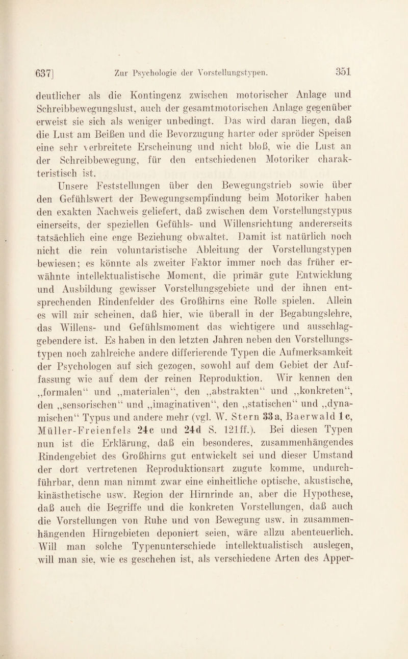 deutlicher als die Kontingenz zwischen motorischer Anlage und Schreibbewegungslust, auch der gesamtmotorischen Anlage gegenüber erweist sie sich als weniger unbedingt. Das wird daran liegen, daß die Lust am Beißen und die Bevorzugung harter oder spröder Speisen eine sehr \erbreitete Erscheinung und nicht bloß, wie die Lust an der Schreibbewegung, für den entschiedenen Motoriker charak¬ teristisch ist. Unsere Feststellungen über den Bewegungstrieb sowie über den Gefühlswert der Bewegungsempfindung beim Motoriker haben den exakten Nachweis geliefert, daß zwischen dem Vorstellungstypus einerseits, der speziellen Gefühls- und Willensrichtung andererseits tatsächlich eine enge Beziehung obwaltet. Damit ist natürlich noch nicht die rein voluntaristische Ableitung der Vorstellungstypen bewiesen; es könnte als zweiter Faktor immer noch das früher er¬ wähnte intellektualistische Moment, die primär gute Entwicklung und Ausbildung gewisser Vorstellungsgebiete und der ihnen ent¬ sprechenden Rindenfelder des Großhirns eine Rolle spielen. Allein es will mir scheinen, daß hier, wie überall in der Begabungslehre, das Willens- und Gefühlsmoment das wichtigere und ausschlag¬ gebendere ist. Es haben in den letzten Jahren neben den Vorstellungs¬ typen noch zahlreiche andere differierende Typen die Aufmerksamkeit der Psychologen auf sich gezogen, sowohl auf dem Gebiet der Auf¬ fassung wie auf dem der reinen Reproduktion. Wir kennen den ,,formalen“ und ,,materialen“, den ,,abstrakten“ und „konkreten“, den „sensorischen“ und „imaginativen“, den „statischen“ und „dyna¬ mischen“ Typus und andere mehr (vgl. W. Stern 33a, Baerwald 1c, Müller-Freienfels 24c und 24d S. 121ff.). Bei diesen Typen nun ist die Erklärung, daß ein besonderes, zusammenhängendes Rindengebiet des Großhirns gut entwickelt sei und dieser Umstand der dort vertretenen Reproduktionsart zugute komme, undurch¬ führbar, denn man nimmt zwar eine einheitliche optische, akustische, kinästhetische usw. Region der Hirnrinde an, aber die Llypothese, daß auch die Begriffe und die konkreten Vorstellungen, daß auch die Vorstellungen von Ruhe und von Bewegung usw. in zusammen¬ hängenden Hirngebieten deponiert seien, wäre allzu abenteuerlich. Will man solche Typenunterschiede int ellektu alistisch auslegen, will man sie, wie es geschehen ist, als verschiedene Arten des Apper-