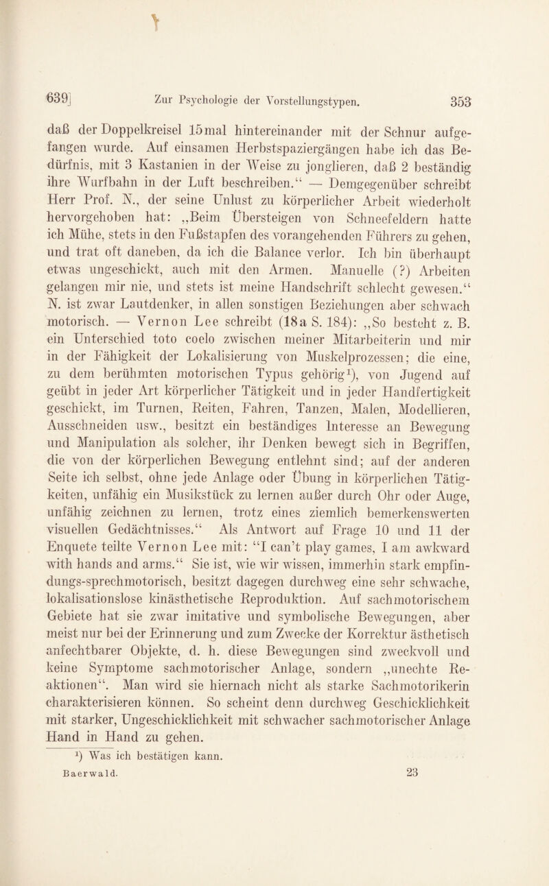 1 639] Zur Psychologie der Vorstellungstypen. 353 daß der Doppelkreisel 15 mal hintereinander mit der Schnur auf ge¬ fangen wurde. Auf einsamen Herbstspaziergäugen habe ich das Be¬ dürfnis, mit 3 Kastanien in der Weise zu jonglieren, daß 2 beständig ihre Wurfbahn in der Luft beschreiben.“ — Demgegenüber schreibt Herr Prof. TL, der seine Unlust zu körperlicher Arbeit wiederholt hervorgehoben hat: „Beim Übersteigen von Schneefeldern hatte ich Mühe, stets in den Fußstapfen des vorangehenden Führers zu gehen, und trat oft daneben, da ich die Balance verlor. Ich bin überhaupt etwas ungeschickt, auch mit den Armen. Manuelle (?) Arbeiten gelangen mir nie, und stets ist meine Handschrift schlecht gewesen.“ N. ist zwar Lautdenker, in allen sonstigen Beziehungen aber schwach motorisch. — Vernon Lee schreibt (18a S. 184): „So besteht z. B. ein Unterschied toto coelo zwischen meiner Mitarbeiterin und mir in der Fähigkeit der Lokalisierung von Muskelprozessen; die eine, zu dem berühmten motorischen Typus gehörig1), von Jugend auf geübt in jeder Art körperlicher Tätigkeit und in jeder Handfertigkeit geschickt, im Turnen, Beiten, Fahren, Tanzen, Malen, Modellieren, Ausschneiden usw„ besitzt ein beständiges Interesse an Bewegung und Manipulation als solcher, ihr Denken bewegt sich in Begriffen, die von der körperlichen Bewegung entlehnt sind; auf der anderen Seite ich selbst, ohne jede Anlage oder Übung in körperlichen Tätig¬ keiten, unfähig ein Musikstück zu lernen außer durch Ohr oder Auge, unfähig zeichnen zu lernen, trotz eines ziemlich bemerkenswerten visuellen Gedächtnisses.“ Als Antwort auf Frage 10 und 11 der Enquete teilte Vernon Lee mit: “I can’t play games, I am awkward with hands and arms.“ Sie ist, wie wir wissen, immerhin stark empfin- dungs-sprechmotorisch, besitzt dagegen durchweg eine sehr schwache, lokalisationslose Unästhetische Beproduktion. Auf sachmotorischem Gebiete hat sie zwar imitative und symbolische Bewegungen, aber meist nur bei der Erinnerung und zum Zwecke der Korrektur ästhetisch anfechtbarer Objekte, d. h. diese Bewegungen sind zweckvoll und keine Symptome sachmotorischer Anlage, sondern „unechte Be- aktionen“. Man wird sie hiernach nicht als starke Sach motorikerin charakterisieren können. So scheint denn durchweg Geschicklichkeit mit starker, Ungeschicklichkeit mit schwacher sachmotorischer Anlage Hand in Hand zu gehen. 1) Was ich bestätigen kann. Baerwald. 23