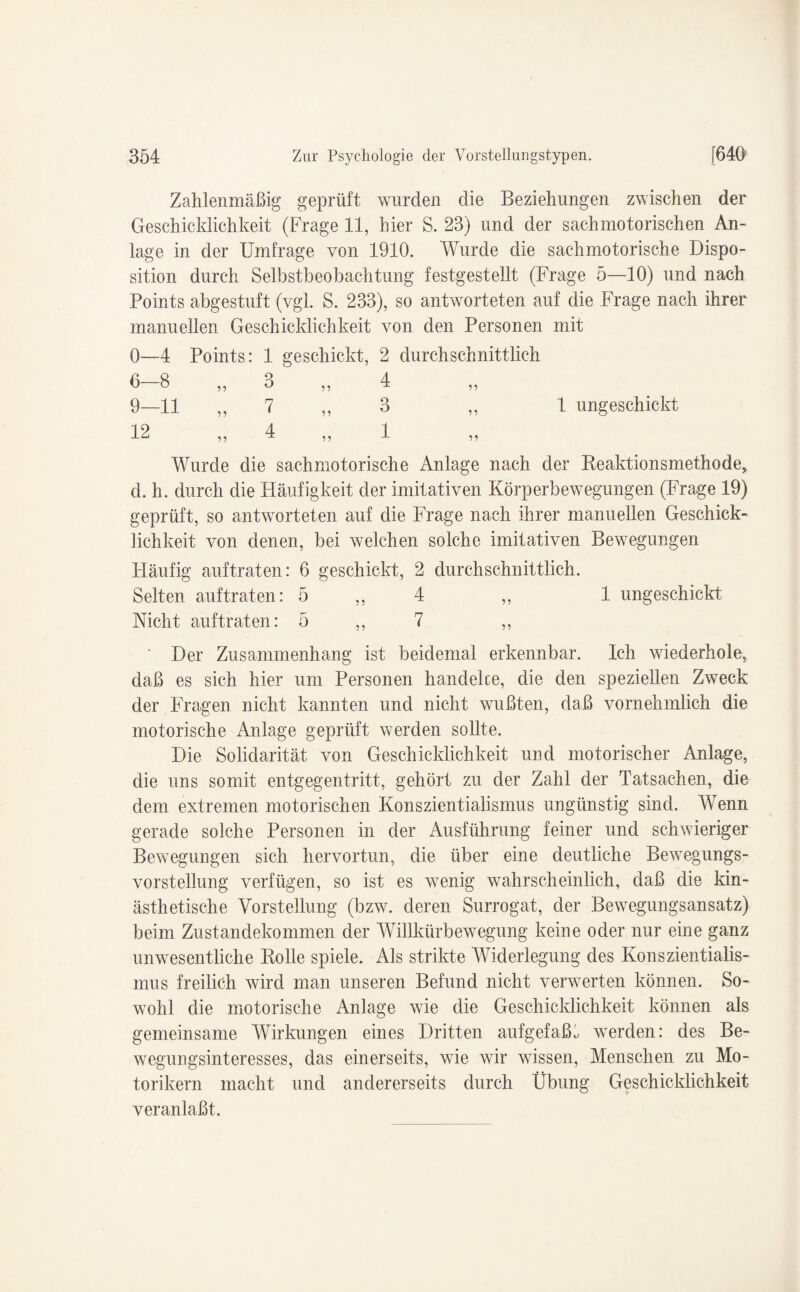 Zahlenmäßig geprüft wurden die Beziehungen zwischen der Geschicklichkeit (Frage 11, hier S. 23) und der sachmotorischen An¬ lage in der Umfrage von 1910. Wurde die sachmotorische Dispo¬ sition durch Selbstbeobachtung festgestellt (Frage 5—10) und nach Points abgestuft (vgl. S. 233), so antworteten auf die Frage nach ihrer manuellen Geschicklichkeit von den Personen mit 0—4 Points: 1 geschickt, 2 durchschnittlich 6—8 ,, 3 ,, 4 ,, 9—11 „ 7 „ 3 ,, 1 ungeschickt 12 ,, 4 ,, 1 ,, Wurde die sachmotorische Anlage nach der Reaktionsmethode, d. h. durch die Häufigkeit der imitativen Körperbewegungen (Frage 19) geprüft, so antworteten auf die Frage nach ihrer manuellen Geschick¬ lichkeit von denen, bei welchen solche imitativen Bewegungen Häufig auftraten: 6 geschickt, 2 durchschnittlich. Selten auftraten: 5 ,, 4 ,, 1 ungeschickt Nicht auf traten: 5 ,, 7 ,, Der Zusammenhang ist beidemal erkennbar. Ich wiederhole, daß es sich hier um Personen handelce, die den speziellen Zweck der Fragen nicht kannten und nicht wußten, daß vornehmlich die motorische Anlage geprüft werden sollte. Die Solidarität von Geschicklichkeit und motorischer Anlage, die uns somit entgegentritt, gehört zu der Zahl der Tatsachen, die dem extremen motorischen Konszientialismus ungünstig sind. Wenn gerade solche Personen in der Ausführung feiner und schwieriger Bewegungen sich hervortun, die über eine deutliche Bewegungs¬ vorstellung verfügen, so ist es wenig wahrscheinlich, daß die kin- ästhetische Vorstellung (bzw. deren Surrogat, der Bewegungsansatz) beim Zustandekommen der Willkürbewegung keine oder nur eine ganz unwesentliche Rolle spiele. Als strikte Widerlegung des Konszientialis¬ mus freilich wird man unseren Befund nicht verwerten können. So¬ wohl die motorische Anlage wie die Geschicklichkeit können als gemeinsame Wirkungen eines Dritten aufgefaßt werden: des Be¬ wegungsinteresses, das einerseits, wie wir wissen, Menschen zu Mo¬ torikern macht und andererseits durch Übung Geschicklichkeit veranlaßt.