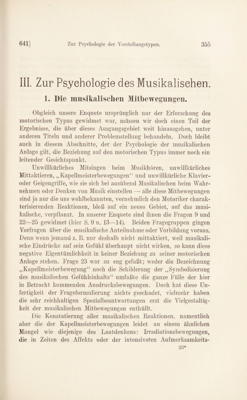 III. Zur Psychologie des Musikalischen. 1. Me musikalischen Mitbewegungen. Obgleich unsere Enquete ursprünglich nur der Erforschung des motorischen Typus gewidmet war, müssen wir doch einen Teil der Ergebnisse, die über dieses Ausgangsgebiet weit hinausgehen, unter anderen Titeln und anderer Problemstellung behandeln. Doöh bleibt auch in diesem Abschnitte, der der Psychologie der musikalischen Anlage gilt, die Beziehung auf den motorischen Typus immer noch ein leitender Gesichtspunkt. Unwillkürliches Mitsingen beim Musikhören, unwillkürliches Mittaktieren,,, Kapellmeisterbewegungen“ und unwillkürliche Klavier¬ oder Geigengriffe, wie sie sich bei ausübend Musikalischen beim Wahr¬ nehmen oder Denken von Musik einstellen — alle diese Mitbewegungen sind ja nur die uns wohlbekannten, vornehmlich den Motoriker charak¬ terisierenden Reaktionen, bloß auf ein neues Gebiet, auf das musi¬ kalische, verpflanzt. In unserer Enquete sind ihnen die Fragen 9 und 22—25 gewidmet (hier S. 9 u. 13—14). Beiden Fragegruppen gingen Vorfragen über die musikalische Anteilnahme oder Vorbildung voraus. Denn wenn jemand z. B. nur deshalb nicht mittaktiert, weil musikali¬ sche Eindrücke auf sein Gefühl überhaupt nicht wirken, so kann diese negative Eigentümlichkeit in keiner Beziehung zu seiner motorischen Anlage stehen. Frage 23 war zu eng gefaßt; weder die Bezeichnung „Kapellmeisterbewegung“ noch die Schilderung der „Symbolisierung des musikalischen Gefühlsinhalts“ umfaßte die ganze Fülle der hier in Betracht kommenden Ausdrucksbewegungen. Doch hat diese Un¬ fertigkeit der Frageformulierung nichts geschadet, vielmehr haben die sehr reichhaltigen Spezialbeantwortungen erst die Vielgestaltig¬ keit der musikalischen Mitbewegungen enthüllt. Die Konstatierung aller musikalischen Reaktionen, namentlich aber die der Kapellmeisterbewegungen leidet an einem ähnlichen Mangel wie diejenige des Lautdenkens: Irradiationsbewegungen, die in Zeiten des Affekts oder der intensivsten Aufmerksamkeits- 23*