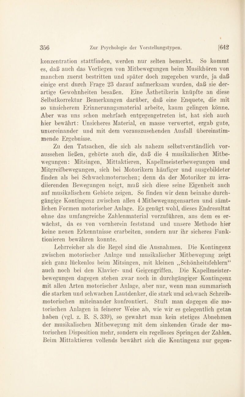 konzentration stattfinden, werden nur selten bemerkt. So kommt es, daß auch das Vorliegen von Mitbewegungen beim Musikhören von manchen zuerst bestritten und später doch zugegeben wurde, ja daß einige erst durch Frage 23 darauf aufmerksam wurden, daß sie der¬ artige Gewohnheiten besaßen. Eine Ästhetikerin knüpfte an diese Selbstkorrektur Bemerkungen darüber, daß eine Enquete, die mit so unsicherem Erinnerunngsmaterial arbeite, kaum gelingen könne. Aber was uns schon mehrfach entgegengetreten ist, hat sich auch hier bewährt: Unsicheres Material, en masse verwertet, ergab gute, untereinander und mit dem vorauszusehenden Ausfall übereinstim¬ mende Ergebnisse. Zu den Tatsachen, die sich als nahezu selbstverständlich vor¬ aussehen ließen, gehörte auch die, daß die 4 musikalischen Mitbe¬ wegungen: Mitsingen, Mittaktieren, Kapellmeisterbewegungen und Mitgreifbewegungen, sich bei Motorikern häufiger und ausgebildeter finden als bei Schwachmotorischen; denn da der Motoriker zu irra- diierenden Bewegungen neigt, muß sich diese seine Eigenheit auch auf musikalischem Gebiete zeigen. So finden wir denn beinahe durch¬ gängige Kontingenz zwischen allen 4 Mitbewegungensarten und sämt¬ lichen Formen motorischer Anlage. Es genügt wohl, dieses Endresultat ohne das umfangreiche Zahlenmaterial vorzuführen, aus dem es er¬ wächst, da es von vornherein feststand und unsere Methode hier keine neuen Erkenntnisse erarbeiten, sondern nur ihr sicheres Funk¬ tionieren bewähren konnte. Lehrreicher als die Regel sind die Ausnahmen. Die Kontingenz zwischen motorischer Anlage und musikalischer Mitbewegung zeigt sich ganz lückenlos beim Mitsingen, mit kleinen „Schönheitsfehlern“ auch noch bei den Klavier- und Geigengriffen. Die Kapellmeister¬ bewegungen dagegen stehen zwar noch in durchgängiger Kontingenz mit allen Arten motorischer Anlage, aber nur, wenn man summarisch die starken und schwachen Lautdenker, die stark und schwach Schreib¬ motorischen miteinander konfrontiert. Stuft man dagegen die mo¬ torischen Anlagen in feinerer Weise ab, wie wir es gelegentlich getan haben (vgl. z. B. S. 339), so gewahrt man kein stetiges Abnehmen der musikalischen Mitbewegung mit dem sinkenden Grade der mo¬ torischen Disposition mehr, sondern ein regelloses Springen der Zahlen. Beim Mittaktieren vollends bewährt sich die Kontingenz nur gegen-