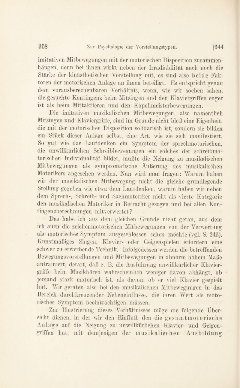 imitativen Mitbewegungen mit der motorischen Disposition Zusammen¬ hängen, denn bei ihnen wirkt neben der Irradiabilität auch noch die Stärke der kinästhetischen Vorstellung mit, es sind also beide Fak¬ toren der motorischen Anlage an ihnen beteiligt. Es entspricht genau dem vorausberechenbaren Verhältnis, wenn, wie wir soeben sahen, die gesuchte Kontingenz beim Mitsingen und den Klaviergriffen enger ist als beim Mittaktieren und den Kapellmeisterbewegungen. Die imitativen musikalischen Mitbewegungen, also namentlich Mitsingen und Klaviergriffe, sind im Grunde nicht bloß eine Eigenheit, die mit der motorischen Disposition solidarisch ist, sondern sie bilden ein Stück dieser Anlage selbst, eine Art, wie sie sich manifestiert. So gut wie das Lautdenken ein Symptom der sprechmotorischen, die unwillkürlichen Schreibbewegungen ein solches der schreibmo¬ torischen Individualität bildet, müßte die Neigung zu musikalischen Mitbewegungen als symptomatische Äußerung des musikalischen Motorikers angesehen werden. Nun wird man fragen: Warum haben wir der musikalischen Mitbewegung nicht die gleiche grundlegende Stellung gegeben wie etwa dem Lautdenken, warum haben wir neben dem Sprech-, Schreib- und Sachmotoriker nicht als vierte Kategorie den musikalischen Motoriker in Betracht gezogen und bei allen Kon¬ tingenzberechnungen mit\ erwertet ? Das habe ich aus dem gleichen Grunde nicht getan, aus dem ich auch die zeichenmotorischen Mitbewegungen von der Verwertung als motorisches Symptom ausgeschlossen sehen möchte (vgl. S. 243). Kunstmäßiges Singen, Klavier- oder Geigenspielen erfordern eine schwer zu erwerbende Technik. Infolgedessen werden die betreffenden Bewegungsvorstellungen und Mitbewegungen in abnorm hohem Maße antrainiert, derart, daß z. B. die Ausführung unwillkürlicher Klavier¬ griffe beim Musikhören wahrscheinlich weniger davon abhängt, ob jemand stark motorisch ist, als davon, ob er viel Klavier gespielt hat. Wir geraten also bei den musikalischen Mitbewegungen in das Bereich durchkreuzender Nebeneinflüsse, die ihren Wert als moto¬ risches Symptom beeinträchtigen müssen. Zur Illustrierung dieses Verhältnisses möge die folgende Über¬ sicht dienen, in der wir den Einfluß, den die gesamt motorische Anlage auf die Neigung zu unwillkürlichen Klavier- und Geigen¬ griffen hat, mit demjenigen der musikalischen Ausbildung