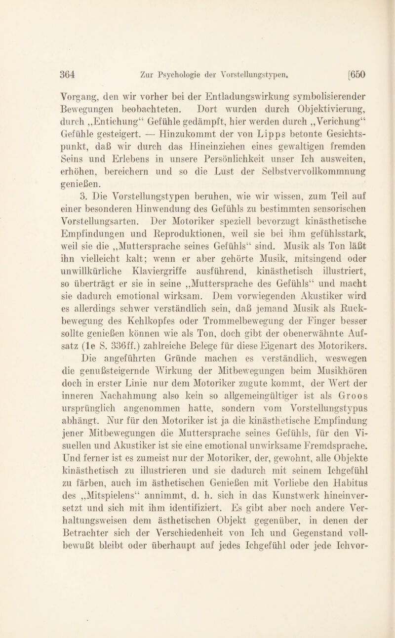 Vorgang, den wir vorher bei der EntladungsWirkung symbolisierender Bewegungen beobachteten. Dort wurden durch Objektivierung, durch „Entichung“ Gefühle gedämpft, hier werden durch „Verichung“ Gefühle gesteigert. — Hinzukommt der von Lipps betonte Gesichts¬ punkt, daß wir durch das Hineinziehen eines gewaltigen fremden Seins und Erlebens in unsere Persönlichkeit unser Ich ausweiten, erhöhen, bereichern und so die Lust der Selbstvervollkommnung genießen. 3. Die Vorstellungstypen beruhen, wie wir wissen, zum Teil auf einer besonderen Hinwendung des Gefühls zu bestimmten sensorischen Vorstellungsarten. Der Motoriker speziell bevorzugt kinästhetische Empfindungen und Reproduktionen, weil sie bei ihm gefühlsstark, weil sie die ,,Muttersprache seines Gefühls“ sind. Musik als Ton läßt ihn vielleicht kalt; wenn er aber gehörte Musik, mitsingend oder unwillkürliche Klaviergriffe ausführend, kinästhetisch illustriert, so überträgt er sie in seine ,,Muttersprache des Gefühls“ und macht sie dadurch emotional wirksam. Dem vorwiegenden Akustiker wird es allerdings schwer verständlich sein, daß jemand Musik als Ruck¬ bewegung des Kehlkopfes oder Trommelbewegung der Finger besser sollte genießen können wie als Ton, doch gibt der obenerwähnte Auf¬ satz (le S. 336ff.) zahlreiche Belege für diese Eigenart des Motorikers* Die angeführten Gründe machen es verständlich, weswegen die genußsteigernde Wirkung der Mitbewegungen beim Musikhören doch in erster Linie nur dem Motoriker zugute kommt, der Wert der inneren Nachahmung also kein so allgemeingültiger ist als Groos ursprünglich angenommen hatte, sondern vom Vorstellungstypus abhängt. Nur für den Motoriker ist ja die kinästhetische Empfindung jener Mitbewegungen die Muttersprache seines Gefühls, für den Vi¬ suellen und Akustiker ist sie eine emotional unwirksame Fremdsprache. Und ferner ist es zumeist nur der Motoriker, der, gewohnt, alle Objekte kinästhetisch zu illustrieren und sie dadurch mit seinem Ichgefühl zu färben, auch im ästhetischen Genießen mit Vorliebe den Habitus des ,,Mitspielern“ annimmt, d. h. sich in das Kunstwerk hineinver¬ setzt und sich mit ihm identifiziert. Es gibt aber noch andere Ver¬ haltungsweisen dem ästhetischen Objekt gegenüber, in denen der Betrachter sich der Verschiedenheit von Ich und Gegenstand voll¬ bewußt bleibt oder überhaupt auf jedes Ichgefühl oder jede Ichvor-