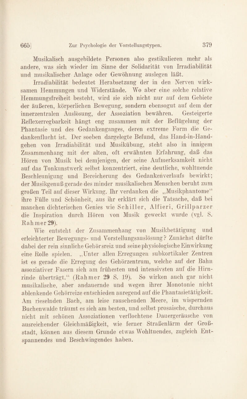 Musikalisch ausgebildete Personen also gestikulieren mehr als andere, was sich wieder im Sinne der Solidarität von Irradiabilität und musikalischer Anlage oder Gewöhnung auslegen läßt. Irradiabilität bedeutet Herabsetzung der in den Nerven wirk¬ samen Plemmungen und Widerstände. AVo aber eine solche relative Hemmungsfreiheit besteht, wird sie sich nicht nur auf dem Gebiete der äußeren, körperlichen Bewegung, sondern ebensogut auf dem der innerzentralen Auslösung, der Assoziation bewähren. Gesteigerte Reflexerregbarkeit hängt eng zusammen mit der Beflügelung der Phantasie und des Gedankenganges, deren extreme Form die Ge¬ dankenflucht ist. Der soeben dargelegte Befund, das Hand-in-Hand- gehen von Irradiabilität und Musikübung, steht also in innigem Zusammenhang mit der alten, oft erwähnten Erfahrung, daß das Hören von Musik bei demjenigen, der seine Aufmerksamkeit nicht auf das Tonkunstwerk selbst konzentriert, eine deutliche, wohltuende Beschleunigung und Bereicherung des Gedanken Verlaufs bewirkt; der Musikgenuß gerade des minder musikalischen Menschen beruht zum großen Teil auf dieser Wirkung. Ihr verdanken die ,,Musikphantome“ ihre Fülle und Schönheit, aus ihr erklärt sich die Tatsache, daß bei manchen dichterischen Genies wie Schiller, Alfieri, Grillparzer die Inspiration durch Hören von Musik geweckt wurde (vgl. S. Rahm er 29). AVie entsteht der Zusammenhang von Musikbetätigung und erleichterter Bewegungs- und Amrstellungsauslösung ? Zunächst dürfte dabei der rein sinnliche Gehörsreiz und seine physiologische Einwirkung eine Rolle spielen. ,,Unter allen Erregungen subkortikaler Zentren ist es gerade die Erregung des Gehörzentrum, welche auf der Bahn assoziativer Fasern sich am frühesten und intensivsten auf die Hirn¬ rinde überträgt.“ (Rahmer 29 S. 19). So wirken auch gar nicht musikalische, aber andauernde und wegen ihrer Monotonie nicht ablenkende Gehörreize entschieden anregend auf die Phantasietätigkeit. Am rieselnden Bach, am leise rauschenden Meere, im wispernden Buchenwaide träumt es sich am besten, und selbst prosaische, durchaus nicht mit schönen Assoziationen verflochtene Dauergeräusche von ausreichender Gleichmäßigkeit, wie ferner Straßenlärm der Groß¬ stadt, können aus diesem Grunde etwas AVohltuendes, zugleich Ent¬ spannendes und Beschwingendes haben.