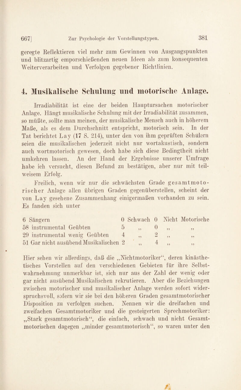 geregte Reflektieren viel mehr zum Gewinnen von Ausgangspunkten und blitzartig emporschießenden neuen Ideen als zum konsequenten Weit erverarbeiten und Verfolgen gegebener Richtlinien. 4. Musikalische Schulung und motorische Anlage. Irradiabilität ist eine der beiden Hauptursachen motorischer Anlage. Hängt musikalische Schulung mit der Irradiabilität zusammen, so müßte, sollte man meinen, der musikalische Mensch auch in höherem Maße, als es dem Durchschnitt entspricht, motorisch sein. In der Tat berichtet Lay (17 S. 214), unter den von ihm geprüften Schülern seien die musikalischen jederzeit nicht nur wortakustisch, sondern auch wortmotorisch gewesen, doch habe sich diese Bedingtheit nicht umkehren lassen. An der Hand der Ergebnisse unserer Umfrage habe ich versucht, diesen Befund zu bestätigen, aber nur mit teil¬ weisem Erfolg. Freilich, wenn wir nur die schwächsten Grade gesamt moto¬ risch er Anlage allen übrigen Graden gegenüberstellen, scheint der von Lay gesehene Zusammenhang einigermaßen vorhanden zu sein. Es fanden sich unter 6 Sängern 0 Schwach 0 Nicht Motorische 58 instrumental Geübten 5 55 0 55 55 29 instrumental wenig Geübten 4 55 2 55 55 51 Gar nicht ausübend Musikalischen 2 55 4 55 55 Hier sehen wir allerdings, daß die „Nichtmotoriker“, deren kinästhe- tisches Vorstellen auf den verschiedenen Gebieten für ihre Selbst¬ wahrnehmung unmerkbar ist, sich nur aus der Zahl der wenig oder gar nicht ausübend Musikalischen rekrutieren. Aber die Beziehungen zwischen motorischer und musikalischer Anlage werden sofort wider¬ spruchsvoll, sofern wir sie bei den höheren Graden gesamtmotorischer Disposition zu verfolgen suchen. Nennen wir die dreifachen und zweifachen Gesamtmotoriker und die gesteigerten Sprechmotoriker: ,,Stark gesamtmotorisch“, die einfach, schwach und nicht Gesamt¬ motorischen dagegen ,,minder gesamtmotorisch“, so waren unter den