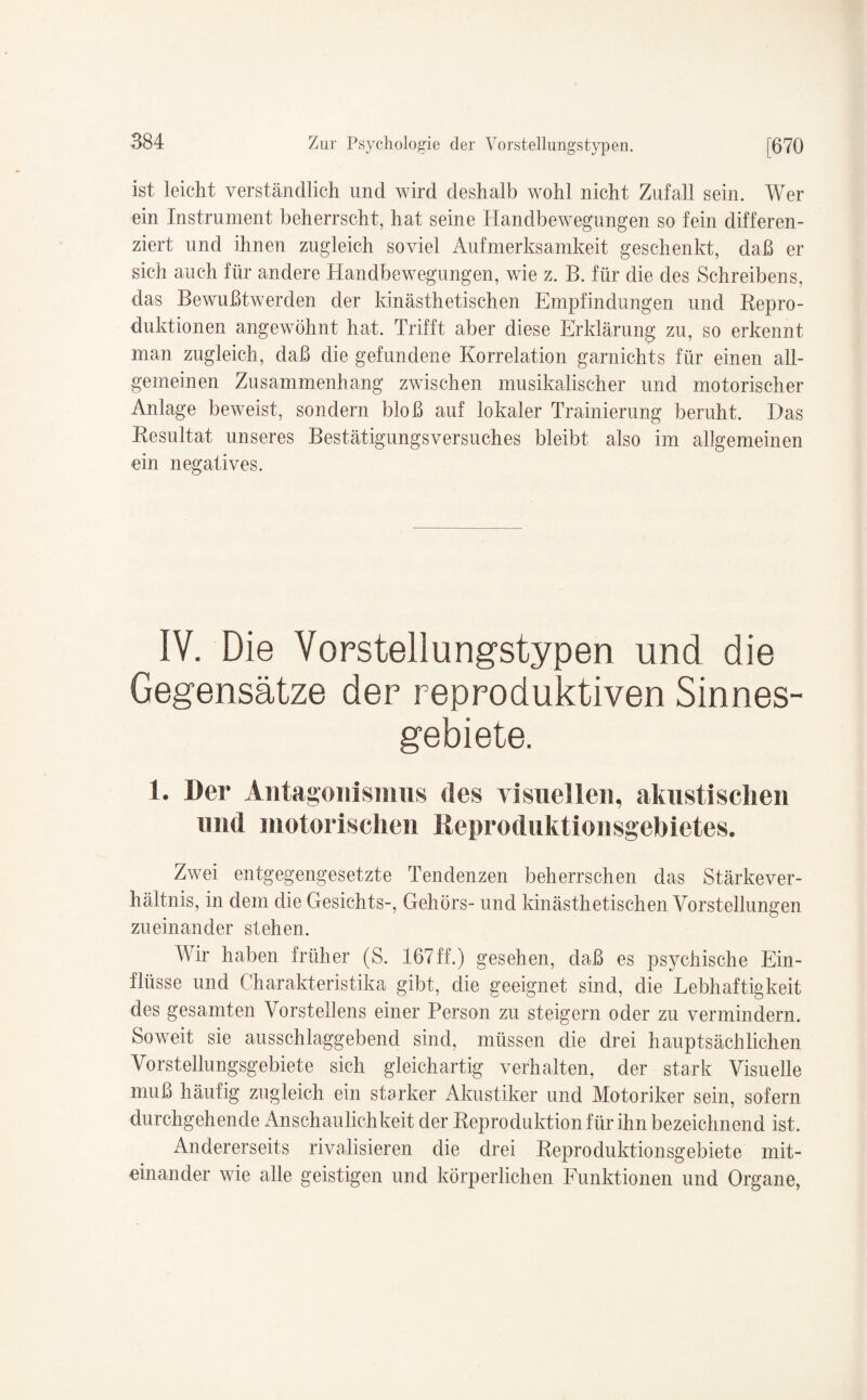 ist leicht verständlich und wird deshalb wohl nicht Zufall sein. Wer ein Instrument beherrscht, hat seine Handbewegungen so fein differen¬ ziert und ihnen zugleich soviel Aufmerksamkeit geschenkt, daß er sich auch für andere Handbewegungen, wie z. B. für die des Schreibens, das Bewußtwerden der kinästhetischen Empfindungen und Repro¬ duktionen angewöhnt hat. Trifft aber diese Erklärung zu, so erkennt man zugleich, daß die gefundene Korrelation garniehts für einen all¬ gemeinen Zusammenhang zwischen musikalischer und motorischer Anlage beweist, sondern bloß auf lokaler Trainierung beruht. Das Resultat unseres Bestätigungsversuches bleibt also im allgemeinen ein negatives. IV. Die Vorstellungstypen und die Gegensätze der reproduktiven Sinnes¬ gebiete. 1. Der Antagonismus des visuellen, akustischen und motorischen Keproduktionsgebietes. Zwei entgegengesetzte Tendenzen beherrschen das Stärkever¬ hältnis, in dem die Gesichts-, Gehörs- und kinästhetischen Vorstellungen zueinander stehen. AVir haben früher (S. 167ff.) gesehen, daß es psychische Ein¬ flüsse und Charakteristika gibt, die geeignet sind, die Lebhaftigkeit des gesamten Vorstellens einer Person zu steigern oder zu vermindern. Soweit sie ausschlaggebend sind, müssen die drei hauptsächlichen Vorstellungsgebiete sich gleichartig verhalten, der stark Visuelle muß häufig zugleich ein starker Akustiker und Motoriker sein, sofern durchgehende Anschaulichkeit der Reproduktion für ihn bezeichnend ist. Andererseits rivalisieren die drei Reproduktionsgebiete mit¬ einander wie alle geistigen und körperlichen Funktionen und Organe,