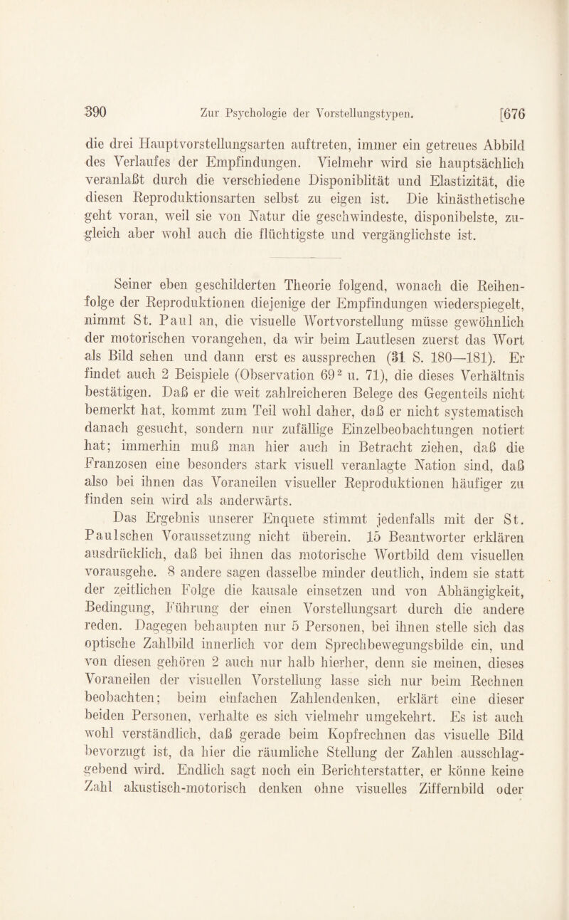 die drei Hauptvorstellungsarten auftreten, immer ein getreues Abbild des Verlaufes der Empfindungen. Vielmehr wird sie hauptsächlich veranlaßt durch die verschiedene Disponiblität und Elastizität, die diesen Reproduktionsarten selbst zu eigen ist. Die kinästhetische geht voran, weil sie von Natur die geschwindeste, disponibelste, zu¬ gleich aber wohl auch die flüchtigste und vergänglichste ist. Seiner eben geschilderten Theorie folgend, wonach die Reihen¬ folge der Reproduktionen diejenige der Empfindungen wiederspiegelt, nimmt St. Paul an, die visuelle Wortvorstellung müsse gewöhnlich der motorischen vorangehen, da wir beim Lautlesen zuerst das Wort als Bild sehen und dann erst es aussprechen (31 S. 180—181). Er findet auch 2 Beispiele (Observation 692 u. 71), die dieses Verhältnis bestätigen. Daß er die weit zahlreicheren Belege des Gegenteils nicht bemerkt hat, kommt zum Teil wohl daher, daß er nicht systematisch danach gesucht, sondern nur zufällige Einzelbeobachtungen notiert hat; immerhin muß man hier auch in Betracht ziehen, daß die Franzosen eine besonders stark visuell veranlagte Nation sind, daß also bei ihnen das Voraneilen visueller Reproduktionen häufiger zu finden sein wird als anderwärts. Das Ergebnis unserer Enquete stimmt jedenfalls mit der St. Paul sehen Voraussetzung nicht überein. 15 Beantworter erklären ausdrücklich, daß bei ihnen das motorische Wortbild dem visuellen vorausgehe. 8 andere sagen dasselbe minder deutlich, indem sie statt der zeitlichen Folge die kausale einsetzen und von Abhängigkeit, Bedingung, Führung der einen Vorstellungsart durch die andere reden. Dagegen behaupten nur 5 Personen, bei ihnen stelle sich das optische Zahlbild innerlich vor dem Sprechbewegungsbilde ein, und von diesen gehören 2 auch nur halb hierher, denn sie meinen, dieses Voraneilen der visuellen Vorstellung lasse sich nur beim Rechnen beobachten; beim einfachen Zahlendenken, erklärt eine dieser beiden Personen, verhalte es sich vielmehr umgekehrt. Es ist auch wohl verständlich, daß gerade beim Kopfrechnen das visuelle Bild bevorzugt ist, da hier die räumliche Stellung der Zahlen ausschlag¬ gebend wird. Endlich sagt noch ein Berichterstatter, er könne keine Zahl akustisch-motorisch denken ohne visuelles Ziffernbild oder