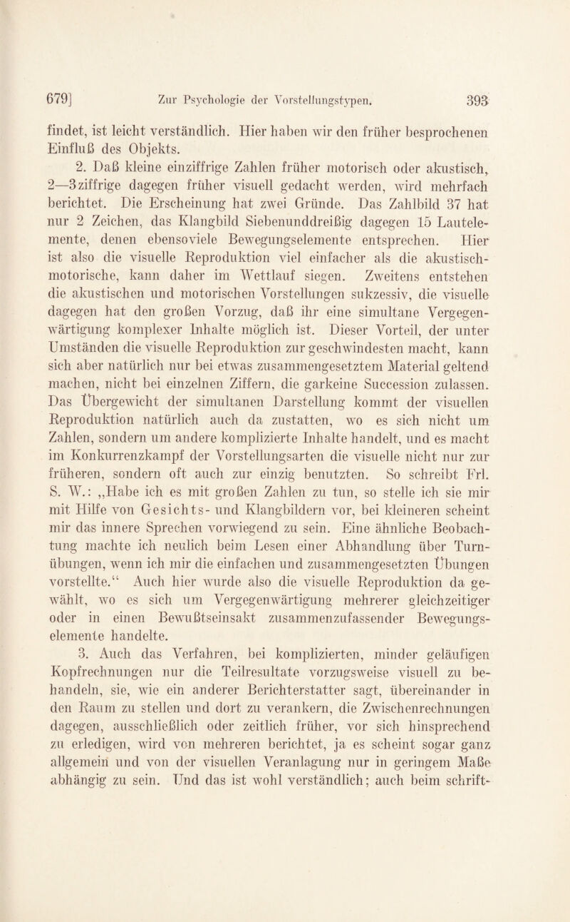 findet, ist leicht verständlich. Hier haben wir den früher besprochenen Einfluß des Objekts. 2. Daß kleine einziffrige Zahlen früher motorisch oder almstisch, 2—3 ziffrige dagegen früher visuell gedacht werden, wird mehrfach berichtet. Die Erscheinung hat zwei Gründe. Das Zahlbild 37 hat nur 2 Zeichen, das Klangbild Siebenunddreißig dagegen 15 Lautele¬ mente, denen ebensoviele Bewegungselemente entsprechen. Hier ist also die visuelle Reproduktion viel einfacher als die akustisch¬ motorische, kann daher im Wettlauf siegen. Zweitens entstehen die akustischen und motorischen Vorstellungen sukzessiv, die visuelle dagegen hat den großen Vorzug, daß ihr eine simultane Vergegen¬ wärtigung komplexer Inhalte möglich ist. Dieser Vorteil, der unter Umständen die visuelle Reproduktion zur geschwindesten macht, kann sich aber natürlich nur bei etwas zusammengesetztem Material geltend machen, nicht bei einzelnen Ziffern, die garkeine Succession zulassen. Das Übergewicht der simultanen Darstellung kommt der visuellen Reproduktion natürlich auch da zustatten, wo es sich nicht um Zahlen, sondern um andere komplizierte Inhalte handelt, und es macht im Konkurrenzkampf der Vorstellungsarten die visuelle nicht nur zur früheren, sondern oft auch zur einzig benutzten. So schreibt Frh S. W.: „Habe ich es mit großen Zahlen zu tun, so stelle ich sie mir mit Hilfe von Gesichts- und Klangbildern vor, bei kleineren scheint mir das innere Sprechen vorwiegend zu sein. Eine ähnliche Beobach¬ tung machte ich neulich beim Lesen einer Abhandlung über Turn¬ übungen, wenn ich mir die einfachen und zusammengesetzten Übungen vorstellte.“ Auch hier wurde also die visuelle Reproduktion da ge¬ wählt, wo es sich um Vergegenwärtigung mehrerer gleichzeitiger oder in einen Bewußtseinsakt zusammenzufassender Bewegungs¬ elemente handelte. 3. Auch das Verfahren, bei komplizierten, minder geläufigen Kopfrechnungen nur die Teilresultate vorzugsweise visuell zu be¬ handeln, sie, wie ein anderer Berichterstatter sagt, übereinander in den Raum zu stellen und dort zu verankern, die Zwischenrechnungen dagegen, ausschließlich oder zeitlich früher, vor sich hinsprechend zu erledigen, wird von mehreren berichtet, ja es scheint sogar ganz allgemein und von der visuellen Veranlagung nur in geringem Maße abhängig zu sein. Und das ist wohl verständlich; auch beim schrift-