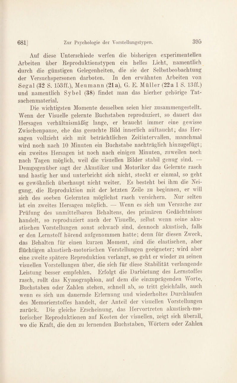 Auf diese Unterschiede werfen die bisherigen experimentellen Arbeiten über Reproduktionstypen ein helles Licht, namentlich durch die günstigen Gelegenheiten, die sie der Selbstbeobachtung der Versuchspersonen darboten. In den erwähnten Arbeiten von Segal (32 S. 153ff.), Meumann (21a), G. E. Müller (22a I S. 13ff.) und namentlich Sy bei (38) findet man das hierher gehörige Tat¬ sachenmaterial. Die wichtigsten Momente desselben seien hier zusammengestellt. Wenn der Visuelle gelernte Buchstaben reproduziert, so dauert das Hersagen verhältnismäßig lange, er braucht immer eine gewisse Zwischenpause, ehe das gesuchte Bild innerlich auftaucht; das Her¬ sagen vollzieht sich mit beträchtlichen Zeitintervallen, manchmal wird noch nach 10 Minuten ein Buchstabe nachträglich hinzugefügt; ein zweites Hersagen ist noch nach einigen Minuten, zuweilen noch nach Tagen möglich, weil die visuellen Bilder stabil genug sind. — Demgegenüber sagt der Akustiker und Motoriker das Gelernte rasch und hastig her und unterbricht sich nicht, stockt er einmal, so geht es gewöhnlich überhaupt nicht Aveiter. Es besteht bei ihm die Nei¬ gung, die Keproduktion mit der letzten Zeile zu beginnen, er will sich des soeben Gelernten möglichst rasch versichern. Nur selten ist ein zweites Hersagen möglich. — Wenn es sich um Versuche zur Prüfung des unmittelbaren Behaltens, des primären Gedächtnisses handelt, so reproduziert auch der Visuelle, selbst wenn seine aku¬ stischen Vorstellungen sonst schwach sind, dennoch akustisch, falls er den Lernstoff hörend aufgenommen hatte; denn für diesen Zweck, das Behalten für einen kurzen Moment, sind die elastischen, aber flüchtigen akustisch-motorischen Vorstellungen geeigneter; wird aber eine zweite spätere Reproduktion verlangt, so geht er wieder zu seinen visuellen Vorstellungen über, die sich für diese Stabilität verlangende Leistung besser empfehlen. Erfolgt die Darbietung des Lernstoffes rasch, rollt das Kymographion, auf dem die einzuprägenden Worte, Buchstaben oder Zahlen stehen, schnell ab, so tritt gleichfalls, auch wenn es sich um dauernde Erlernung und wiederholtes Durchlaufen des Memorierstoffes handelt, der Anteil der visuellen Vorstellungen zurück. Die gleiche Erscheinung, das Hervortreten akustisch-mo¬ torischer Reproduktionen auf Kosten der visuellen, zeigt sich überall, wo die Kraft, die den zu lernenden Buchstaben, Wörtern oder Zahlen