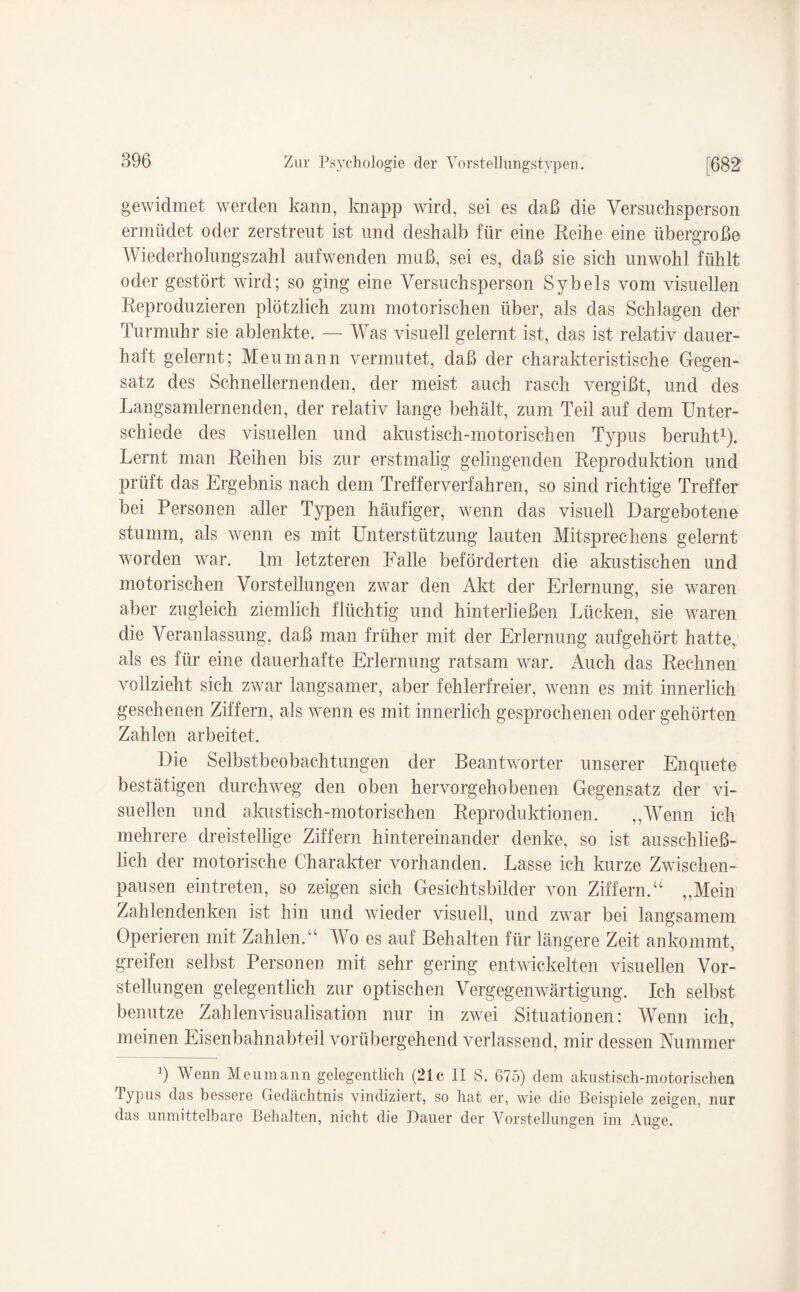 gewidmet werden kann, knapp wird, sei es daß die Versuchsperson ermüdet oder zerstreut ist und deshalb für eine Reihe eine übergroße Wiederholungszahl aufwenden muß, sei es, daß sie sich unwohl fühlt oder gestört wrird; so ging eine Versuchsperson Sybeis vom visuellen Reproduzieren plötzlich zum motorischen über, als das Schlagen der Turmuhr sie ablenkte. — Was visuell gelernt ist, das ist relativ dauer¬ haft gelernt; Meumann vermutet, daß der charakteristische Gegen¬ satz des Schnellem enden, der meist auch rasch vergißt, und des Langsamlernenden, der relativ lange behält, zum Teil auf dem Unter¬ schiede des visuellen und akustisch-motorischen Typus beruht1). Lernt man Reihen bis zur erstmalig gelingenden Reproduktion und prüft das Ergebnis nach dem Trefferverfahren, so sind richtige Treffer bei Personen aller Typen häufiger, wenn das visuell Dargebotene stumm, als wenn es mit Unterstützung lauten Mitsprechens gelernt worden war. Rn letzteren Falle beförderten die akustischen und motorischen Vorstellungen zwar den Akt der Erlernung, sie waren aber zugleich ziemlich flüchtig und hinterließen Lücken, sie waren die Veranlassung, daß man früher mit der Erlernung aufgehört hatte, als es für eine dauerhafte Erlernung ratsam war. Auch das Rechnen vollzieht sich zwar langsamer, aber fehlerfreier, wenn es mit innerlich gesehenen Ziffern, als wenn es mit innerlich gesprochenen oder gehörten Zahlen arbeitet. Die Selbstbeobachtungen der Beantworter unserer Enquete bestätigen durchweg den oben hervorgehobenen Gegensatz der vi¬ suellen und akustisch-motorischen Reproduktionen. ,,Wenn ich mehrere dreistellige Ziffern hintereinander denke, so ist ausschließ¬ lich der motorische Charakter vorhanden. Lasse ich kurze Zwischen¬ pausen ein treten, so zeigen sich Gesichtsbilder von Ziffern.“ „Mein Zahlendenken ist hin und Avieder visuell, und zwar bei langsamem Operieren mit Zahlen.“ Wo es auf Behalten für längere Zeit ankommt, greifen selbst Personen mit sehr gering entwickelten visuellen Vor¬ stellungen gelegentlich zur optischen Vergegemvärtigung. Ich selbst benutze Zahlenvisualisation nur in zwei Situationen: Wenn ich, meinen Eisenbahnabteil vorübergehend verlassend, mir dessen Nummer 9 Wenn Meumann gelegentlich (21c II S. 675) dem akustisch-motorischen Typus das bessere Gedächtnis vindiziert, so hat er, wie die Beispiele zeigen, nur das unmittelbare Behalten, nicht die Dauer der Vorstellungen im Auge.