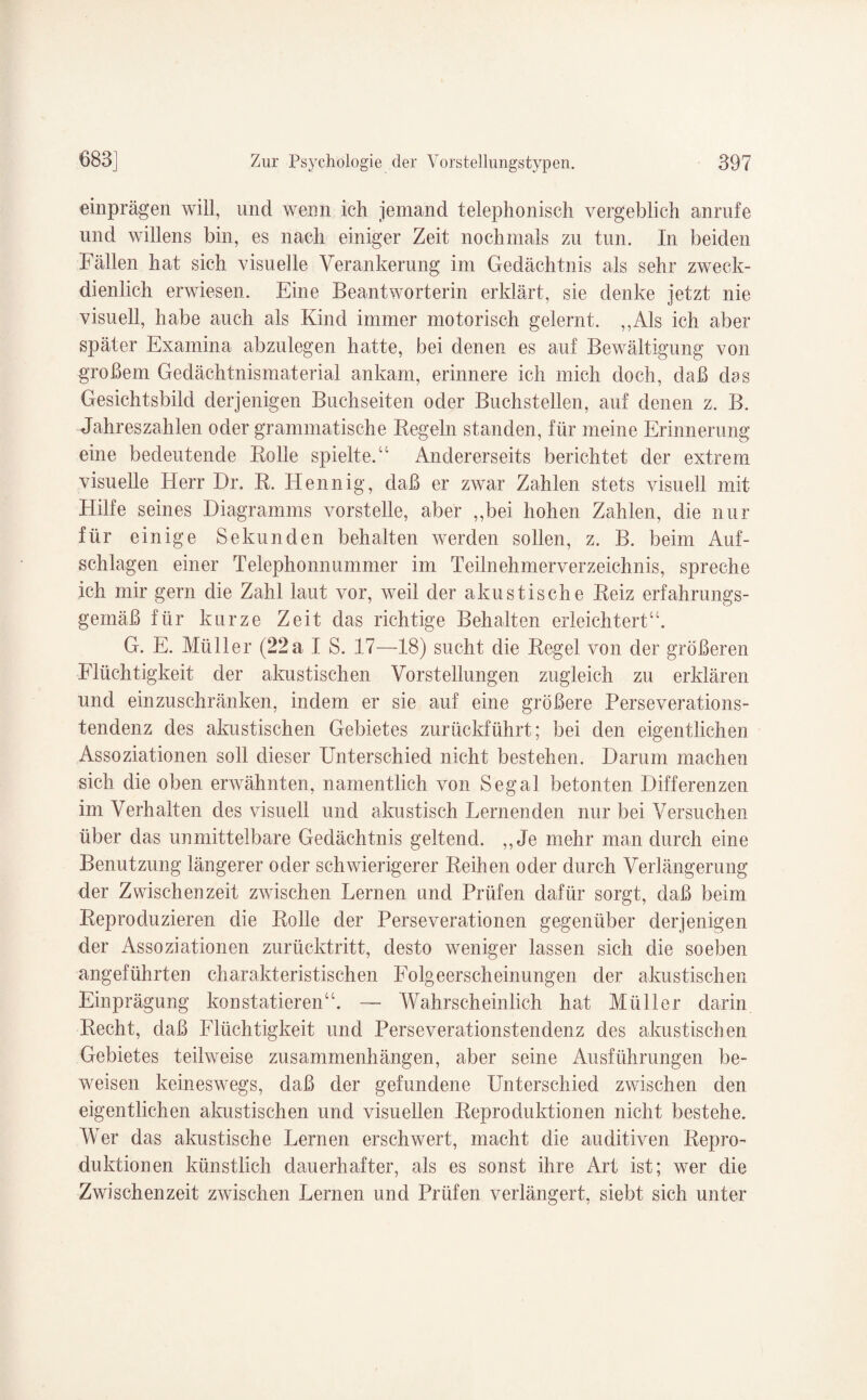 einprägen will, und wenn ich jemand telephonisch vergeblich anrufe und willens bin, es nach einiger Zeit nochmals zu tun. In beiden Fällen hat sich visuelle Verankerung im Gedächtnis als sehr zweck¬ dienlich erwiesen. Eine Beantworterin erklärt, sie denke jetzt nie visuell, habe auch als Kind immer motorisch gelernt. „Als ich aber später Examina abzulegen hatte, bei denen es auf Bewältigung von großem Gedächtnismaterial ankam, erinnere ich mich doch, daß dos Gesichtsbild derjenigen Buchseiten oder Buchstellen, auf denen z. B. Jahreszahlen oder grammatische Kegeln standen, für meine Erinnerung eine bedeutende Kolle spielte.“ Andererseits berichtet der extrem visuelle Herr Dr. K. Hennig, daß er zwar Zahlen stets visuell mit Hilfe seines Diagramms vorstelle, aber „bei hohen Zahlen, die nur für einige Sekunden behalten werden sollen, z. B. beim Auf¬ schlagen einer Telephonnummer im Teilnehmerverzeichnis, spreche ich mir gern die Zahl laut vor, weil der akustische Keiz erfahrungs¬ gemäß für kurze Zeit das richtige Behalten erleichtert“. G. E. Müller (22a I S. 17—18) sucht die Regel von der größeren Flüchtigkeit der akustischen Vorstellungen zugleich zu erklären und einzuschränken, indem er sie auf eine größere Perseverations¬ tendenz des akustischen Gebietes zurückführt; bei den eigentlichen Assoziationen soll dieser Unterschied nicht bestehen. Darum machen sich die oben erwähnten, namentlich von Sega! betonten Differenzen im Verhalten des visuell und akustisch Lernenden nur bei Versuchen über das unmittelbare Gedächtnis geltend. „Je mehr man durch eine Benutzung längerer oder schwierigerer Reihen oder durch Verlängerung der Zwischenzeit zwischen Lernen nnd Prüfen dafür sorgt, daß beim Reproduzieren die Rolle der Perseverationen gegenüber derjenigen der Assoziationen zurücktritt, desto weniger lassen sich die soeben angeführten charakteristischen Folgeerscheinungen der akustischen Einprägung konstatieren“. — Wahrscheinlich hat Müller darin Recht, daß Flüchtigkeit und Perseverationstendenz des akustischen Gebietes teilweise Zusammenhängen, aber seine Ausführungen be¬ weisen keineswegs, daß der gefundene Unterschied zwischen den eigentlichen akustischen und visuellen Reproduktionen nicht bestehe. Wer das akustische Lernen erschwert, macht die auditiven Repro¬ duktionen künstlich dauerhafter, als es sonst ihre Art ist; wer die Zwischenzeit zwischen Lernen und Prüfen verlängert, siebt sich unter