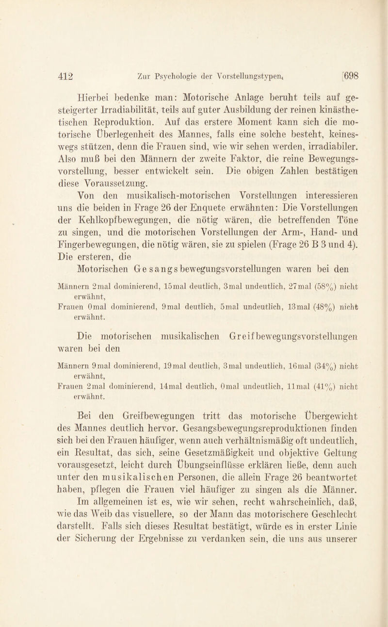 Hierbei bedenke man: Motorische Anlage beruht teils auf ge¬ steigerter Irradiabilität, teils auf guter Ausbildung der reinen kinästhe- tischen Reproduktion. Auf das erstere Moment kann sich die mo¬ torische Überlegenheit des Mannes, falls eine solche besteht, keines¬ wegs stützen, denn die Frauen sind, wie wir sehen werden, irradiabiler. Also muß bei den Männern der zweite Faktor, die reine Bewegungs¬ vorstellung, besser entwickelt sein. Die obigen Zahlen bestätigen diese Voraussetzung. Von den musikalisch-motorischen Vorstellungen interessieren uns die beiden in Frage 26 der Enquete erwähnten: Die Vorstellungen der Kehlkopfbewegungen, die nötig wären, die betreffenden Töne zu singen, und die motorischen Vorstellungen der Arm-, Hand- und Fingerbewegungen, die nötig wären, sie zu spielen (Frage 26 B 3 und 4). Die ersteren, die Motorischen Ge sangs bewegungsvorstellungen waren bei den Männern 2mal dominierend, 15mal deutlich, 3mal undeutlich, 27mal (58%) nicht erwähnt, Frauen Omal dominierend, 9mal deutlich, 5mal undeutlich, 13mal (48%) nicht erwähnt. Die motorischen musikalischen Greif bewegungsvorstellungen waren bei den Männern 9mal dominierend, 19mal deutlich, 3mal undeutlich, 16mal (34%) nicht erwähnt, Frauen 2mal dominierend, 14mal deutlich, Omal undeutlich, llmal (41%) nicht erwähnt. Bei den Greifbewegungen tritt das motorische Übergewicht des Mannes deutlich hervor. Gesangsbewegungsreproduktionen finden sich bei den Frauen häufiger, wenn auch verhältnismäßig oft undeutlich, ein Resultat, das sich, seine Gesetzmäßigkeit und objektive Geltung vorausgesetzt, leicht durch Übungseinflüsse erklären ließe, denn auch unter den musikalischen Personen, die allein Frage 26 beantwortet haben, pflegen die Frauen viel häufiger zu singen als die Männer. Im allgemeinen ist es, wie wir sehen, recht wahrscheinlich, daß, wie das Weib das visuellere, so der Mann das motorischere Geschlecht darstellt. Falls sich dieses Resultat bestätigt, würde es in erster Linie der Sicherung der Ergebnisse zu verdanken sein, die uns aus unserer