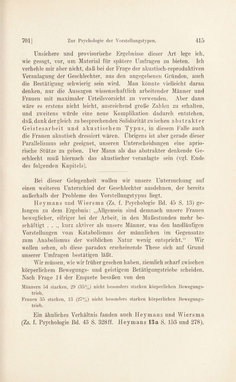 Unsichere nncl provisorische Ergebnisse dieser Art lege ich. wie gesagt, vor, um Material für spätere Umfragen zu bieten. Ich verhehle mir aber nicht, daß bei der Frage der akustisch-reproduktiven Veranlagung der Geschlechter, aus den angegebenen Gründen, auch die Bestätigung schwierig sein wird. Man könnte vielleicht daran denken, nur die Aussagen wissenschaftlich arbeitender Männer und Frauen mit maximaler Urteilsvorsicht zu verwenden. Aber dann wäre es erstens nicht leicht, ausreichend große Zahlen zu erhalten, und zweitens würde eine neue Komplikation dadurch entstehen, daß, dank der gleich zu besprechenden Solidarität zwischen abstrakter Geistesarbeit und akustischem Typus, in diesem Falle auch die Frauen akustisch dressiert wären. Übrigens ist aber gerade dieser Parallelismus sehr geeignet, unseren Unterscheidungen eine aprio¬ rische Stütze zu geben. Der Mann als das abstrakter denkende Ge¬ schlecht muß hiernach das akustischer veranlagte sein (vgl. Ende des folgenden Kapitels). Bei dieser Gelegenheit wollen wir unsere Untersuchung auf einen weiteren Unterschied der Geschlechter ausdehnen, der bereits außerhalb der Probleme des Vorstellungstypus liegt. Heymans und Wiersma (Zs. f. Psychologie Bd. 45 S. 13) ge¬ langen zu dem Ergebnis: ,,Allgemein sind demnach unsere Frauen beweglicher, eifriger bei der Arbeit, in den Mußestunden mehr be¬ schäftigt . . ., kurz aktiver als unsere Männer, was den landläufigen Vorstellungen vom Katabolismus der männlichen im Gegensätze zum Anabolismus der weiblichen Natur wenig entspricht.“ Wir wollen sehen, ob diese paradox erscheinende These sich auf Grund unserer Umfragen bestätigen läßt. Wir müssen, wie wir früher gesehen haben, ziemlich scharf zwischen körperlichem Bewegungs- und geistigem Betätigimgstriebe scheiden. Nach Frage 14 der Enquete besaßen von den Männern 54 starken, 29 (35%) nicht besonders starken körperlichen Bewegungs¬ trieb, Frauen 35 starken, 13 (27%) nicht besonders starken körperlichen Bewegungs¬ trieb. Ein ähnliches Verhältnis fanden auch Heymans und Wiersma (Zs. f. Psychologie Bd. 43 S. 328ff. Heymans 13a S. 153 und 278).