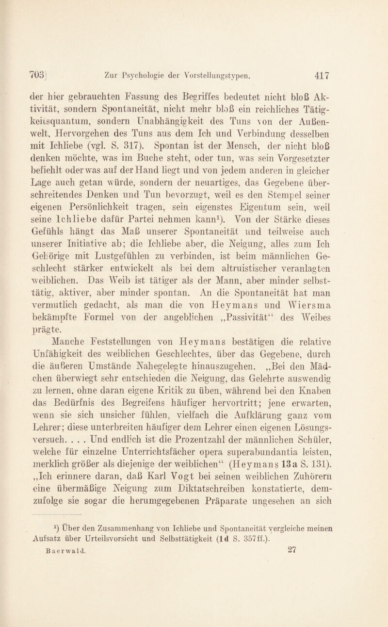 der hier gebrauchten Fassung des Begriffes bedeutet nicht bloß Ak¬ tivität, sondern Spontaneität, nicht mehr bloß ein reichliches Tätig¬ keitsquantum, sondern Unabhängigkeit des Tuns von der Außen¬ welt, Hervorgehen des Tuns aus dem Ich und Verbindung desselben mit Ichliebe (vgl. S. 317). Spontan ist der Mensch, der nicht bloß denken möchte, was im Buche steht, oder tun, was sein Vorgesetzter befiehlt oder was auf der Hand liegt und von jedem anderen in gleicher Lage auch getan würde, sondern der neuartiges, das Gegebene über¬ schreitendes Denken und Tun bevorzugt, weil es den Stempel seiner eigenen Persönlichkeit tragen, sein eigenstes Eigentum sein, weil seine Ichliebe dafür Partei nehmen kann1). Von der Stärke dieses Gefühls hängt das Maß unserer Spontaneität und teilweise auch unserer Initiative ab; die Ichliebe aber, die Neigung, alles zum Ich Gehörige mit Lustgefühlen zu verbinden, ist beim männlichen Ge¬ schlecht stärker entwickelt als bei dem altruistischer veranlagten weiblichen. Das Weib ist tätiger als der Mann, aber minder selbst¬ tätig, aktiver, aber minder spontan. An die Spontaneität hat man vermutlich gedacht, als man die von Hevmans und Wiersma bekämpfte Formel von der angeblichen „Passivität“ des Weibes prägte. Manche Feststellungen von Hey man s bestätigen die relative Unfähigkeit des weiblichen Geschlechtes, über das Gegebene, durch die äußeren Umstände Nahegelegte hinauszugehen. „Bei den Mäd¬ chen überwiegt sehr entschieden die Neigung, das Gelehrte auswendig zu lernen, ohne daran eigene Kritik zu üben, während bei den Knaben das Bedürfnis des Begreifens häufiger hervortritt; jene erwarten, wenn sie sich unsicher fühlen, vielfach die Aufklärung ganz vom Lehrer; diese unterbreiten häufiger dem Lehrer einen eigenen Lösungs¬ versuch. . . . Und endlich ist die Prozentzahl der männlichen Schüler, welche für einzelne Unterrichtsfächer opera superabundantia leisten, merklich größer als diejenige der weiblichen“ (Heymans 13a S. 131). „Ich erinnere daran, daß Karl Vogt bei seinen weiblichen Zuhörern eine übermäßige Neigung zum Diktatschreiben konstatierte, dem¬ zufolge sie sogar die herumgegebenen Präparate ungesehen an sich 2) Über den Zusammenhang von Ichliebe und Spontaneität vergleiche meinen Aufsatz über Urteilsvorsicht und Selbsttätigkeit (ld S. 357ff.). Baerwald. 27