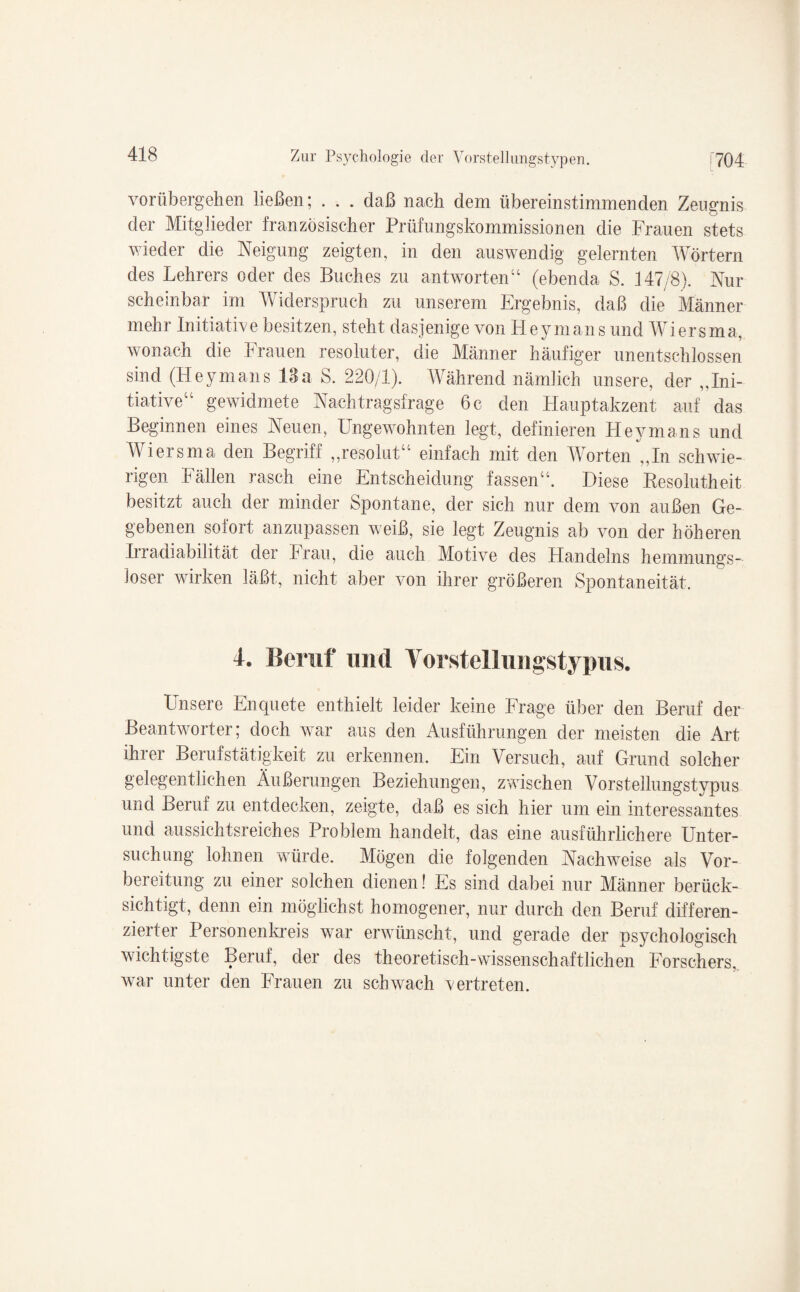 vorübergehen ließen; . . . daß nach dem übereinstimmenden Zeugnis der Mitglieder französischer Prüfungskommissionen die Frauen stets wieder die Neigung zeigten, in den auswendig gelernten Wörtern des Lehrers oder des Buches zu antworten“ (ebenda S. 147/8). Nur scheinbar im Widerspruch zu unserem Ergebnis, daß die Männer mehr Initiative besitzen, steht dasjenige von Heymans und Wiersma, wonach die Frauen resoluter, die Männer häufiger unentschlossen sind (Heymans 18a S. 220/1). Während nämlich unsere, der „Ini¬ tiative“ gewidmete Nachtragsfrage 6 c den Hauptakzent auf das Beginnen eines Neuen, Ungewohnten legt, definieren Heymans und Wiersma den Begriff „resolut“ einfach mit den Worten „In schwie¬ rigen Fällen rasch eine Entscheidung fassen“. Diese Besolutheit besitzt auch der minder Spontane, der sich nur dem von außen Ge¬ gebenen sofort anzupassen weiß, sie legt Zeugnis ab von der höheren Irradiabilität der Frau, die auch Motive des Handelns hemmungs¬ loser wirken läßt, nicht aber von ihrer größeren Spontaneität. 4. Beruf und Yorsteilungstypus. Unsere Enquete enthielt leider keine Frage über den Beruf der Beantworter; doch war aus den Ausführungen der meisten die Art ihrer Berufstätigkeit zu erkennen. Ein Versuch, auf Grund solcher gelegentlichen Äußerungen Beziehungen, zwischen Vorstellungstypus und Beruf zu entdecken, zeigte, daß es sich hier um ein interessantes und aussichtsreiches Problem handelt, das eine ausführlichere Unter¬ suchung lohnen würde. Mögen die folgenden Nachweise als Vor¬ bereitung zu einer solchen dienen! Es sind dabei nur Männer berück¬ sichtigt, denn ein möglichst homogener, nur durch den Beruf differen¬ zierter Personenkreis war erwünscht, und gerade der psychologisch wichtigste Beruf, der des theoretisch-wissenschaftlichen Forschers, war unter den Frauen zu schwach vertreten.
