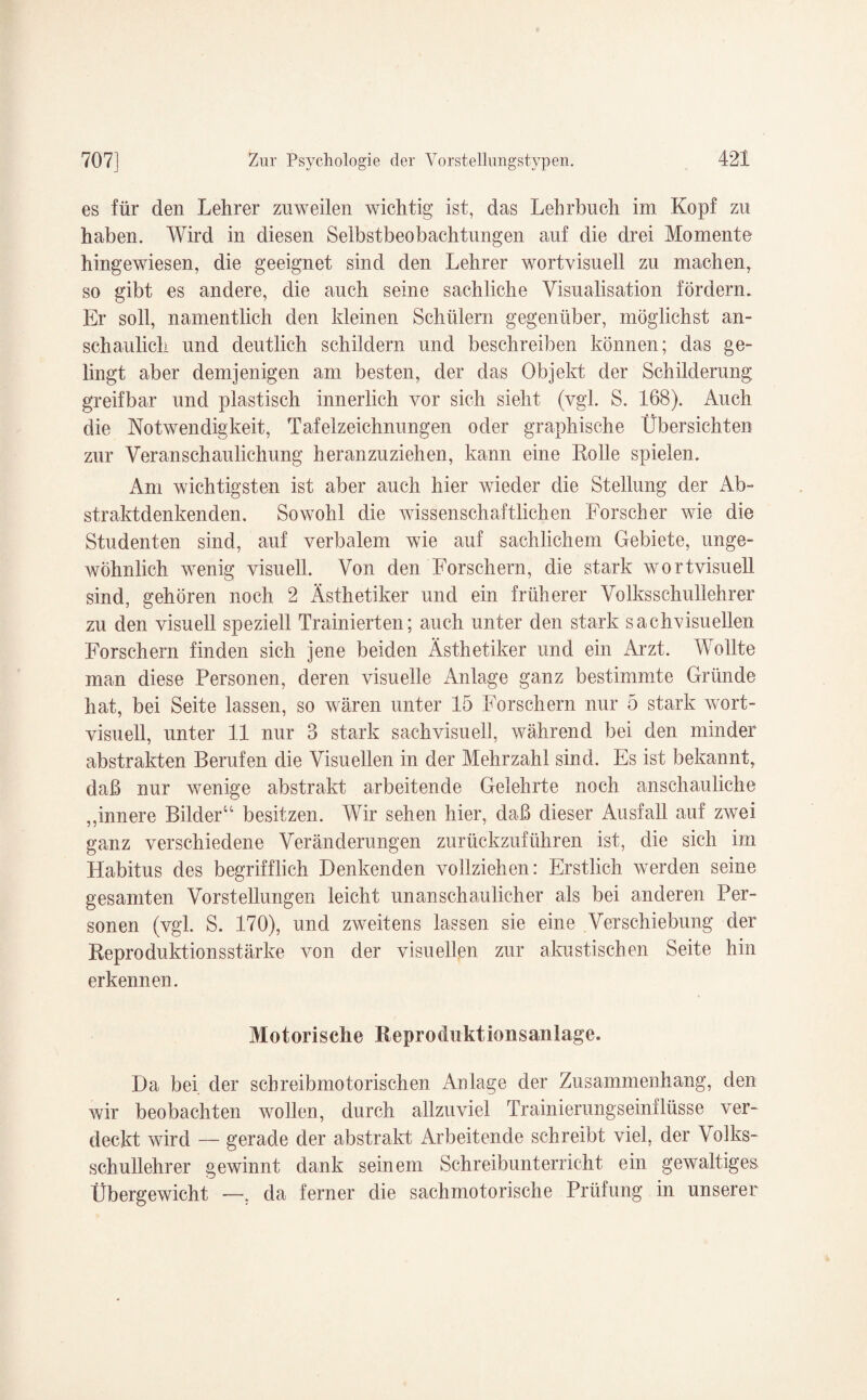 es für den Lehrer zuweilen wichtig ist, das Lehrbuch im Kopf zu haben. Wird in diesen Selbstbeobachtungen auf die drei Momente hingewiesen, die geeignet sind den Lehrer wortvisuell zu machen, so gibt es andere, die auch seine sachliche Yisualisation fördern. Er soll, namentlich den kleinen Schülern gegenüber, möglichst an¬ schaulich und deutlich schildern und beschreiben können; das ge¬ lingt aber demjenigen am besten, der das Objekt der Schilderung greifbar und plastisch innerlich vor sich sieht (vgl. S. 168). Auch die Notwendigkeit, Tafelzeichnungen oder graphische Übersichten zur Veranschaulichung heranzuziehen, kann eine Rolle spielen. Am wichtigsten ist aber auch hier wieder die Stellung der Ab¬ straktdenkenden. Sowohl die wissenschaftlichen Forscher wie die Studenten sind, auf verbalem wie auf sachlichem Gebiete, unge¬ wöhnlich wenig visuell. Von den Forschern, die stark wortvisuell sind, gehören noch 2 Ästhetiker und ein früherer Volksschullehrer zu den visuell speziell Trainierten; auch unter den stark sachvisueilen Forschern finden sich jene beiden Ästhetiker und ein Arzt. Wollte man diese Personen, deren visuelle Anlage ganz bestimmte Gründe hat, bei Seite lassen, so wären unter 15 Forschern nur 5 stark wort¬ visuell, unter 11 nur 3 stark sachvisuell, während bei den minder abstrakten Berufen die Visuellen in der Mehrzahl sind. Es ist bekannt, daß nur wenige abstrakt arbeitende Gelehrte noch anschauliche „innere Bilder“ besitzen. Wir sehen hier, daß dieser Ausfall auf zwei ganz verschiedene Veränderungen zurückzuführen ist, die sich im Habitus des begrifflich Denkenden vollziehen: Erstlich werden seine gesamten Vorstellungen leicht un anschaulich er als bei anderen Per¬ sonen (vgl. S. 170), und zweitens lassen sie eine Verschiebung der Reproduktionsstärke von der visuellen zur akustischen Seite hin erkennen. Motorische Reproduktionsanlagc. Da bei der schreibmotorischen Anlage der Zusammenhang, den wir beobachten wollen, durch allzuviel Trainierungseinflüsse ver¬ deckt wird — gerade der abstrakt Arbeitende schreibt viel, der Volks¬ schullehrer gewinnt dank seinem Schreibunterricht ein gewaltiges Übergewicht —, da ferner die sachmotorische Prüfung in unserer