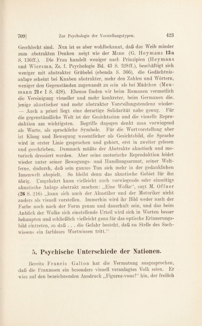 Geschlecht sind. Nun ist es aber wohlbekannt, daß das Weib minder zum abstrakten Denken neigt wie der Mann (G. Heymans 13a S. 136ff.). Die Frau handelt weniger nach Prinzipien (Heymans und Wiersma, Zs. f. Psychologie Bd. 43 S. 328ff.), beschäftigt sich weniger mit abstrakter Grübelei (ebenda S. 366), die Gedächtnis¬ anlage scheint bei Knaben abstrakter, mehr den Zahlen und Wörtern, weniger den Gegenständen zugewandt zu sein als bei Mädchen (Meu- mann 21c I S. 428). Ebenso finden wir beim Romanen vermutlich die Vereinigung visueller und mehr konkreter, beim Germanen die. jenige akustischer und mehr abstrakter Vorstellungstendenz wieder- — Auch a priori liegt eine derartige Solidarität nahe genug. Für die gegenständliche Welt ist der Gesichtssinn und die visuelle Repro¬ duktion am wichtigsten. Begriffe dagegen denkt man vorwiegend als Worte, als sprachliche Symbole. Für die Wortvorstellung aber ist Klang und Bewegung wesentlicher als Gesichtsbild, die Sprache wird in erster Linie gesprochen und gehört, erst in zweiter gelesen und geschrieben. Demnach müßte der Abstrakte akustisch und mo¬ torisch dressiert werden. Aber seine motorische Reproduktion leidet wieder unter seiner Bewegungs- und Handlungsarmut, seiner Welt¬ ferne, dadurch, daß sein ganzes Tun sich mehr in der gedanklichen Innenwelt abspielt. So bleibt denn das akustische Gebiet für ihn übrig. Umgekehrt kann vielleicht auch vorwiegende oder einseitige akustische Anlage abstrakt machen: „Eine Wolke“, sagt M. Offner (26 S. 216) „kann sich auch der Akustiker und der Motoriker nicht anders als visuell vorstellen. Immerhin wird ihr Bild weder nach der Farbe noch nach der Form genau und dauerhaft sein, und das beim Anblick der Wolke sich einstellende Urteil wird sich in Worten besser behaupten und schließlich vielleicht ganz für das optische Erinnerungs¬ bild eintreten, so daß . . . die Gefahr besteht, daß an Stelle des Sach¬ wissens ein farbloses Wortwissen tritt.“ 5. Psychische Unterschiede der Nationen. Bereits Francis Galton hat die Vermutung ausgesprochen, daß die Franzosen ein besonders visuell veranlagtes Volk seien. Er wies auf den bezeichnenden Ausdruck „Figurez-vous!“ hin, der freilich