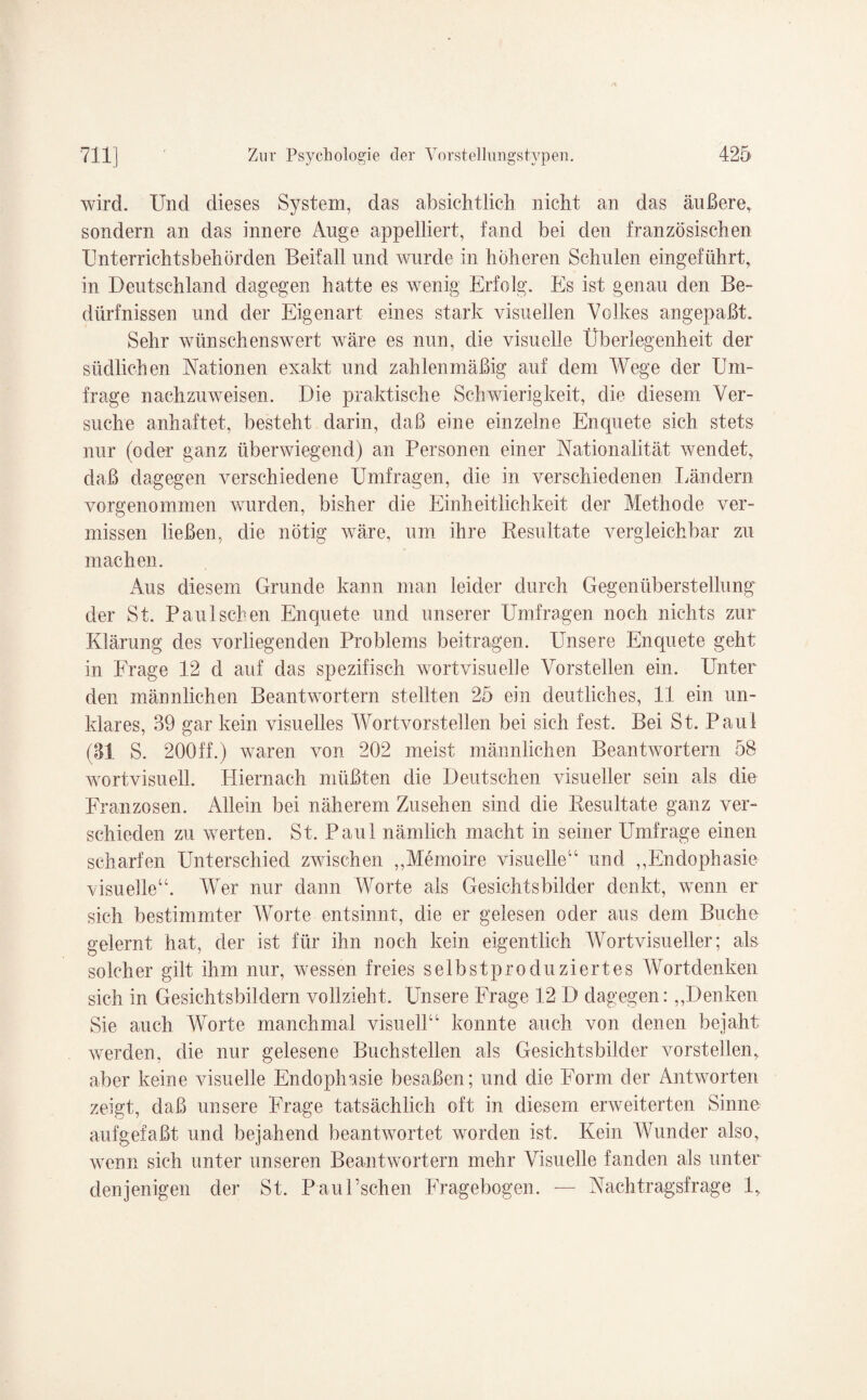 wird. Und dieses System, das absichtlich nicht an das äußere, sondern an das innere Auge appelliert, fand bei den französischen Unterrichtsbehörden Beifall und wurde in höheren Schulen eingeführt, in Deutschland dagegen hatte es wenig Erfolg. Es ist genau den Be¬ dürfnissen und der Eigenart eines stark visuellen Volkes angepaßt. Sehr wünschenswert wäre es nun, die visuelle Überlegenheit der südlichen Nationen exakt und zahlenmäßig auf dem Wege der Um¬ frage nachzuweisen. Die praktische Schwierigkeit, die diesem Ver¬ suche anhaftet, besteht darin, daß eine einzelne Enquete sich stets nur (oder ganz überwiegend) an Personen einer Nationalität wendet, daß dagegen verschiedene Umfragen, die in verschiedenen Ländern vorgenommen wurden, bisher die Einheitlichkeit der Methode ver¬ missen ließen, die nötig wäre, um ihre Resultate vergleichbar zu machen. Aus diesem Grunde kann man leider durch Gegenüberstellung der St. Paul sehen Enquete und unserer Umfragen noch nichts zur Klärung des vorliegenden Problems beitragen. Unsere Enquete geht in Frage 12 d auf das spezifisch wortvisuelle Vorstellen ein. Unter den männlichen Beantwortern stellten 25 ein deutliches, 11 ein un¬ klares, 39 gar kein visuelles Wortvorstellen bei sich fest. Bei St. Paul (31 S. 200ff.) waren von 202 meist männlichen Beantwortern 58 wortvisuell. Hiernach müßten die Deutschen visueller sein als die Franzosen. Allein bei näherem Zusehen sind die Resultate ganz ver¬ schieden zu werten. St. Paul nämlich macht in seiner Umfrage einen scharfen Unterschied zwischen ,,Memoire visuelle“ und „Endophasie visuelle“. Wer nur dann Worte als Gesichtsbilder denkt, wenn er sich bestimmter Worte entsinnt, die er gelesen oder aus dem Buche gelernt hat, der ist für ihn noch kein eigentlich Wort visueller; als solcher gilt ihm nur, wessen freies selbst produziertes Wortdenken sich in Gesichtsbildern vollzieht. Unsere Frage 12 D dagegen:,,Denken Sie auch Worte manchmal visuell“ konnte auch von denen bejaht werden, die nur gelesene Buchstellen als Gesichtsbilder vorstellen, aber keine visuelle Endophasie besaßen; und die Form der Antworten zeigt, daß unsere Frage tatsächlich oft in diesem erweiterten Sinne aufgefaßt und bejahend beantwortet worden ist. Kein Wunder also, wenn sich unter unseren Beantwortern mehr Visuelle fanden als unter denjenigen der St. P au Eschen Fragebogen. — Nachtragsfrage 1,.