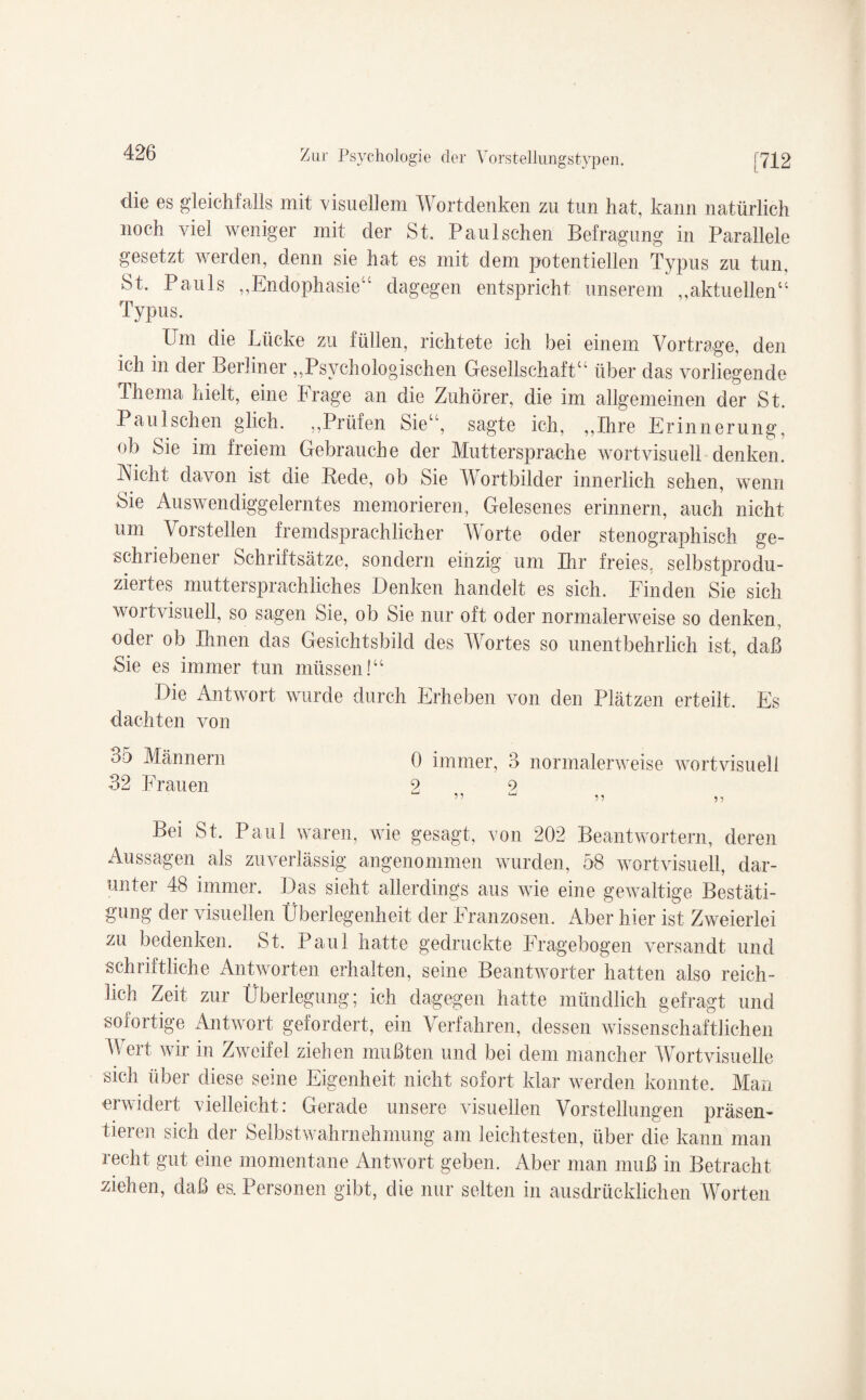 die es gleichfalls mit visuellem Wortdenken zu tun hat, kann natürlich noch viel weniger mit der St. Paulschen Befragung in Parallele gesetzt werden, denn sie hat es mit dem potentiellen Typus zu tun. St. Pauls „Endophasie“ dagegen entspricht unserem „aktuellen“ Typus. Um die Lücke zu füllen, richtete ich bei einem Vortrage, den ich in dei Berliner „Psychologischen Gesellschaft“ über das vorliegende Thema hielt, eine Frage an die Zuhörer, die im allgemeinen der St. Paulschen glich. „Prüfen Sie“, sagte ich, „Ihre Erinnerung, ob Sie im freiem Gebrauche der Muttersprache wortvisuell denken. JNicht davon ist die Rede, ob Sie Wortbilder innerlich sehen, wenn Sie Auswendiggelerntes memorieren, Gelesenes erinnern, auch nicht um Vorstellen fremdsprachlicher Worte oder stenographisch ge¬ schriebener Schriftsätze, sondern einzig um Ihr freies, selbstprodu¬ ziertes muttersprachliches Denken handelt es sich. Finden Sie sich wortvisuell, so sagen Sie, ob Sie nur oft oder normalerweise so denken, oder ob Ihnen das Gesichtsbild des Wortes so unentbehrlich ist, daß Sie es immer tun müssen!“ Die Antwort wurde durch Erheben von den Plätzen erteilt. Es dachten von 35 Männern 0 immer, 3 normalerweise wortvisuell 32 Frauen 2 9 ” u n „ Bei St. Paul waren, wie gesagt, von 202 Beantwortern, deren Aussagen als zuverlässig angenommen wurden, 58 wortvisuell, dar¬ unter 48 immer. Das sieht allerdings aus wie eine gewaltige Bestäti¬ gung der visuellen Überlegenheit der Franzosen. Aber hier ist Zweierlei zu bedenken. St. Paul hatte gedruckte Fragebogen versandt und schriftliche Antworten erhalten, seine Beantworter hatten also reich¬ lich Zeit zur Überlegung; ich dagegen hatte mündlich gefragt und sofortige Antwort gefordert, ein Verfahren, dessen wissenschaftlichen M ert wir in Zweifel ziehen mußten und bei dem mancher Wortvisuelle sich über diese seine Eigenheit nicht sofort klar werden konnte. Man erwidert vielleicht: Gerade unsere visuellen Vorstellungen präsen¬ tieren sich der Selbstwahrnehmung am leichtesten, über die kann man recht gut eine momentane Antwort geben. Aber man muß in Betracht ziehen, daß es. Personen gibt, die nur selten in ausdrücklichen Worten