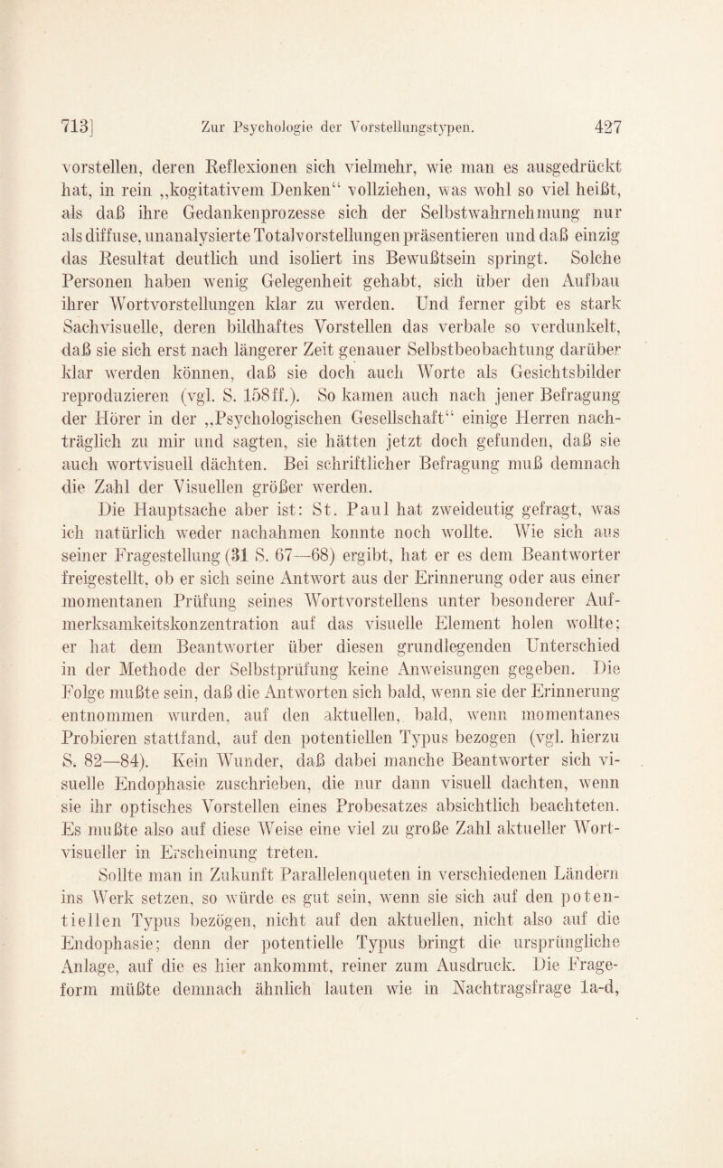 vorstellen, deren Reflexionen sich vielmehr, wie man es ausgedrückt hat, in rein ,,kogitativem Denken“ vollziehen, was wohl so viel heißt, als daß ihre Gedankenprozesse sich der Selbstwahrnehmung nur als diffuse, unanalysierte Total Vorstellungen präsentieren und daß einzig das Resultat deutlich und isoliert ins Bewußtsein springt. Solche Personen haben wenig Gelegenheit gehabt, sich über den Aufbau ihrer Wortvorstellungen klar zu werden. Und ferner gibt es stark Sach visuelle, deren bildhaftes Vorstellen das verbale so verdunkelt, daß sie sich erst nach längerer Zeit genauer Selbstbeobachtung darüber klar werden können, daß sie doch auch Worte als Gesichtsbilder reproduzieren (vgl. S. 158ff.). So kamen auch nach jener Befragung der Hörer in der „Psychologischen Gesellschaft“ einige Herren nach¬ träglich zu mir und sagten, sie hätten jetzt doch gefunden, daß sie auch wortvisuell dächten. Bei schriftlicher Befragung muß demnach die Zahl der Visuellen größer werden. Die Hauptsache aber ist: St. Paul hat zweideutig gefragt, was ich natürlich weder nachahmen konnte noch vrollte. Wie sich aus seiner Fragestellung (31 S. 67—68) ergibt, hat er es dem Beantworter freigestelit, ob er sich seine AnHvort aus der Erinnerung oder aus einer momentanen Prüfung seines Wortvorstellens unter besonderer Auf¬ merksamkeitskonzentration auf das visuelle Element holen wollte; er hat dem Beantwrorter über diesen grundlegenden Unterschied in der Methode der Selbstprüfung keine Anweisungen gegeben. Die Folge mußte sein, daß die Antworten sich bald, wenn sie der Erinnerung entnommen wurden, auf den aktuellen, bald, wenn momentanes Probieren stattfand, auf den potentiellen Typus bezogen (vgl. hierzu S. 82—84). Kein Wunder, daß dabei manche Beantworter sich vi¬ suelle Endophasie zuschrieben, die nur dann visuell dachten, wenn sie ihr optisches Vorstellen eines Probesatzes absichtlich beachteten. Es mußte also auf diese Weise eine viel zu große Zahl aktueller Wort¬ visueller in Erscheinung treten. Sollte man in Zukunft Parallelenqueten in verschiedenen Ländern ins Werk setzen, so würde es gut sein, wenn sie sich auf den poten¬ tiellen Typus bezögen, nicht auf den aktuellen, nicht also auf die Endophasie; denn der potentielle Typus bringt die ursprüngliche Anlage, auf die es hier ankommt, reiner zum Ausdruck. Die Frage¬ form müßte demnach ähnlich lauten wie in Aachtragsfrage la-d,