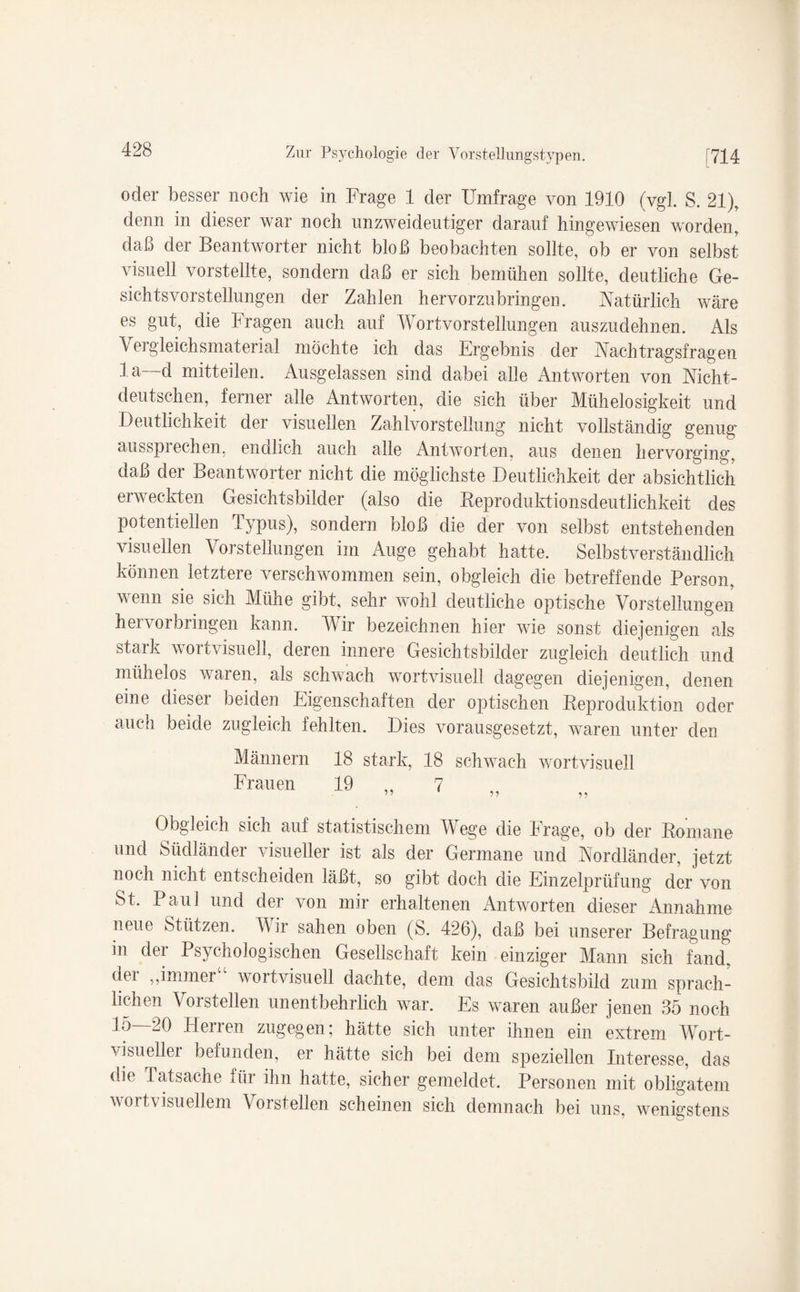 oder besser noch wie in Frage 1 der Umfrage von 1910 (vgl. S. 21), denn in dieser war noch unzweideutiger darauf hingewiesen worden, daß der Beantworter nicht bloß beobachten sollte, ob er von selbst visuell vorstellte, sondern daß er sich bemühen sollte, deutliche Ge¬ sichtsvorstellungen der Zahlen hervorzubringen. Natürlich wäre es gut, die Fragen auch auf Wort Vorstellungen auszudehnen. Als Vergleichsmaterial möchte ich das Ergebnis der Nachtragsfragen la d mit teilen. Ausgelassen sind dabei alle Antworten von Nicht¬ deutschen, ferner alle Antworten, die sich über Mühelosigkeit und Deutlichkeit der visuellen Zahlvorstellung nicht vollständig genug ausspiechen, endlich auch alle Antworten, aus denen hervorging, daß der Beantworter nicht die möglichste Deutlichkeit der absichtlich erweckten Gesichtsbilder (also die Reproduktionsdeutlichkeit des potentiellen Typus), sondern bloß die der von selbst entstehenden visuellen Vorstellungen im Auge gehabt hatte. Selbstverständlich können letztere verschwommen sein, obgleich die betreffende Person, wenn sie sich Mühe gibt, sehr wohl deutliche optische Vorstellungen hervorbringen kann. Wir bezeichnen hier wie sonst diejenigen als stark wortvisuell, deren innere Gesichtsbilder zugleich deutlich und mühelos waren, als schwach wortvisuell dagegen diejenigen, denen eine dieser beiden Eigenschaften der optischen Reproduktion oder auch beide zugleich fehlten. Dies vorausgesetzt, waren unter den Männern 18 stark, 18 schwach wort visuell Frauen 19 ,, 7 ” 55 55 Obgleich sich auf statistischem Wege die Frage, ob der Romane und Südländer visueller ist als der Germane und Nordländer, jetzt noch nicht entscheiden läßt, so gibt doch die Einzelprüfung der von St. Paul und dei von mir erhaltenen Antworten dieser Annahme neue Stützen. Wir sahen oben (S. 426), daß bei unserer Befragung in der Psychologischen Gesellschaft kein einziger Mann sich fand, der „immer“ wortvisuell dachte, dem das Gesichtsbild zum sprach¬ lichen Vorstellen unentbehrlich war. Es waren außer jenen 35 noch 15—20 Herren zugegen; hätte sich unter ihnen ein extrem Wort¬ visueller befunden, er hätte sich bei dem speziellen Interesse, das die Tatsache für ihn hatte, sicher gemeldet. Personen mit obligatem wortvisuellem \oistellen scheinen sich demnach bei uns, wenigstens