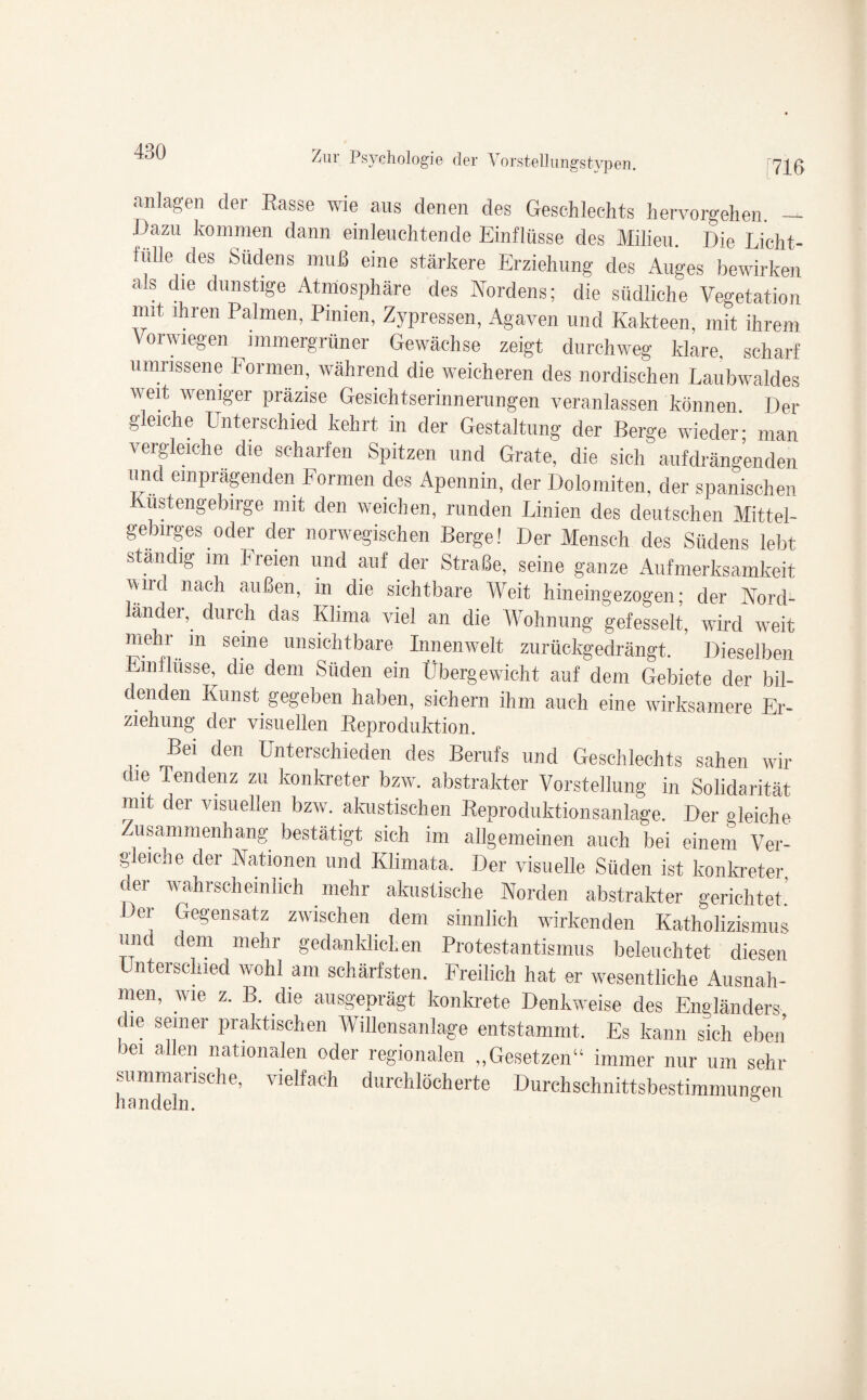 [716 anlagen der Rasse wie aus denen des Geschlechts hervorgehen. — Dazu kommen dann einleuchtende Einflüsse des Milieu. Die Licht¬ fülle des Südens muß eine stärkere Erziehung des Auges bewirken als die dunstige Atmosphäre des Nordens; die südliche Vegetation mit ihren Palmen, Pinien, Zypressen, Agaven und Kakteen, mit ihrem Vorwiegen immergrüner Gewächse zeigt durchweg klare, scharf umnssene Formen, während die weicheren des nordischen Laubwaldes weit weniger präzise Gesichtserinnerungen veranlassen können. Der gleiche Unterschied kehrt in der Gestaltung der Berge wieder; man vergleiche die scharfen Spitzen und Grate, die sich aufdrängenden und einprägenden Formen des Apennin, der Dolomiten, der spanischen Küstengebirge mit den weichen, runden Linien des deutschen Mittel¬ gebirges oder der norwegischen Berge! Der Mensch des Südens lebt ständig im Freien und auf der Straße, seine ganze Aufmerksamkeit wird nach außen, in die sichtbare Weit hineingezogen; der Nord¬ länder, durch das Klima viel an die Wohnung gefesselt, wird weit mehr m seine unsichtbare Innenwelt zurückgedrängt. Dieselben Einflüsse, die dem Süden ein Übergewicht auf dem Gebiete der bil- c enden Kunst gegeben haben, sichern ihm auch eine wirksamere Er¬ ziehung der visuellen Reproduktion. Bei den Unterschieden des Berufs und Geschlechts sahen wir die Tendenz zu konkreter bzw. abstrakter Vorstellung in Solidarität mit der visuellen bzw. akustischen Reproduktionsanlage. Der gleiche Zusammenhang bestätigt sich im allgemeinen auch bei einem Ver¬ gleiche der Nationen und Klimata. Der visuelle Süden ist konkreter der wahrscheinlich mehr akustische Norden abstrakter gerichtet' Der Gegensatz zwischen dem sinnlich wirkenden Katholizismus und dem mehr gedanklichen Protestantismus beleuchtet diesen Unterschied wohl am schärfsten. Freilich hat er wesentliche Ausnah¬ men, wie z. B. die ausgeprägt konkrete Denkweise des Engländers die seiner praktischen Willensanlage entstammt. Es kann sich eben bei allen nationalen oder regionalen „Gesetzen“ immer nur um sehr summarische, vielfach durchlöcherte Durchschnittsbestimmungen handeln.