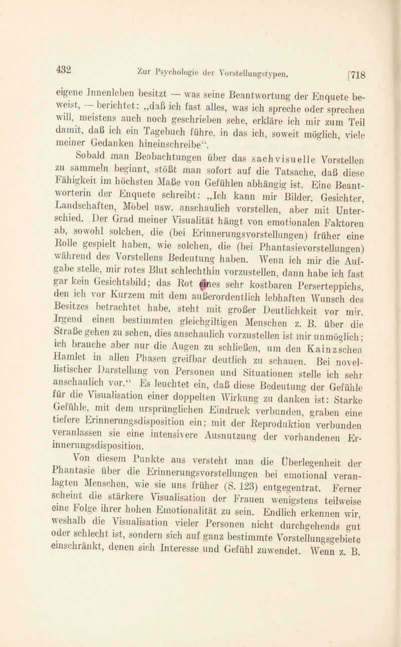 [718 Zur Psychologie der Vorstellungstypen. eigene Innenleben besitzt —- was seine Beantwortung der Enquete be¬ weist, - berichtet: ,,daß ich fast alles, was ich spreche oder sprechen will, meistens auch noch geschrieben sehe, erkläre ich mir zum Teil damit, daß ich ein ragebuch führe, in das ich, soweit möglich, viele meiner Gedanken hineinschreibe“. Sobald man Beobachtungen über das sachvisuelle Vorstellen zu sammeln beginnt, stößt man sofort auf die Tatsache, daß diese Fähigkeit im höchsten Maße von Gefühlen abhängig ist. Eine Beant¬ worterin der Enquete schreibt: „Ich kann mir Bilder. Gesichter, Landschaften, Möbel usw. anschaulich vorstellen, aber mit Unter¬ schied. Der Grad meiner Visualität hängt von emotionalen Faktoren ab, sowohl solchen, die (bei Erinnerungsvorstellungen) früher eine Bolle gespielt haben, wie solchen, die (bei Phantasievorstellungen) während des Vorstellens Bedeutung haben. Wenn ich mir die Auf¬ gabe stelle, mir rotes Blut schlechthin vorzustellen, dann habe ich fast gai kein Gesichtsbild; das Bot eines sehr kostbaren Perserteppichs, den ich vor Kurzem mit dem außerordentlich lebhaften Wunsch des Besitzes betrachtet habe, steht mit großer Deutlichkeit vor mir. Irgend einen bestimmten gleich gütigen Menschen z. B. über die Straße gehen zu sehen, dies anschaulich vorzustellen ist mir unmöglich; ich brauche aber nur die Augen zu schließen, um den Kainz sehen Hamlet in allen Phasen greifbar deutlich zu schauen. Bei novel¬ listischer Darstellung von Personen und Situationen stelle ich sehr anschaulich vor.“ Es leuchtet ein, daß diese Bedeutung der Gefühle für die Visualisation einer doppelten Wirkung zu danken ist: Starke Gefühle, mit dem ursprünglichen Eindruck verbunden, graben eine tiefere Ermnernngsdisposition ein; mit der Beproduktion verbunden veranlassen sie eine intensivere Ausnutzung der vorhandenen Er¬ innerungsdisposition. Von diesem Punkte aus versteht man die Überlegenheit der Phantasie über die ErinnerungsVorstellungen bei emotional veran¬ lagten Menschen, wie sie uns früher (S. 123) entgegentrat. Ferner scheint die stärkere Visualisation der Frauen wenigstens teilweise eine Folge ihrer hohen Emotionalität zu sein. Endlich erkennen wir, weshalb die Visualisation vieler Personen nicht durehgehends gut oder schlecht ist, sondern sich auf ganz bestimmte Vorstellungsgebiete emschränkt, denen sich Interesse und Gefühl zuwendet. Wenn z. B.