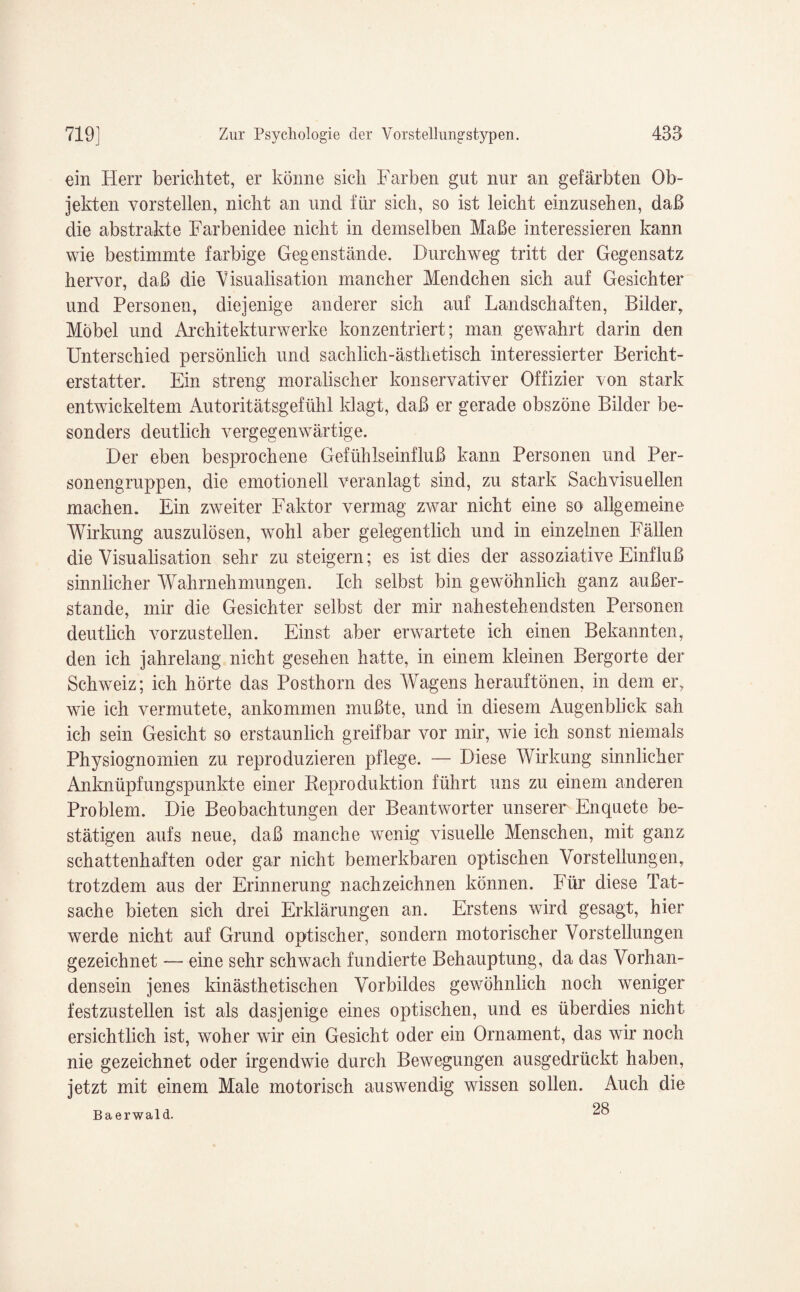 ein Herr berichtet, er könne sich Farben gut nur an gefärbten Ob¬ jekten vorstellen, nicht an und für sich, so ist leicht einzusehen, daß die abstrakte Farbenidee nicht in demselben Maße interessieren kann wie bestimmte farbige Gegenstände. Durchweg tritt der Gegensatz hervor, daß die Visualisation mancher Mendchen sich auf Gesichter und Personen, diejenige anderer sich auf Landschaften, Bilder, Möbel und Architekturwerke konzentriert; man gewahrt darin den Unterschied persönlich und sachlich-ästhetisch interessierter Bericht¬ erstatter. Ein streng moralischer konservativer Offizier von stark entwickeltem Autoritätsgefühl klagt, daß er gerade obszöne Bilder be¬ sonders deutlich vergegenwärtige. Der eben besprochene Gefühlseinfluß kann Personen und Per¬ sonengruppen, die emotionell veranlagt sind, zu stark Sachvisuellen machen. Ein zweiter Faktor vermag zwar nicht eine so allgemeine Wirkung auszulösen, wohl aber gelegentlich und in einzelnen Fällen die Yisualisation sehr zu steigern; es ist dies der assoziative Einfluß sinnlicher Wahrnehmungen. Ich selbst bin gewöhnlich ganz außer¬ stande, mir die Gesichter selbst der mir nahestehendsten Personen deutlich vorzustellen. Einst aber erwartete ich einen Bekannten, den ich jahrelang nicht gesehen hatte, in einem kleinen Bergorte der Schweiz; ich hörte das Posthorn des Wagens herauftönen, in dem er, wie ich vermutete, ankommen mußte, und in diesem Augenblick sah ich sein Gesicht so erstaunlich greifbar vor mir, wie ich sonst niemals Physiognomien zu reproduzieren pflege. — Diese Wirkung sinnlicher Anknüpfungspunkte einer Beproduktion führt uns zu einem anderen Problem. Die Beobachtungen der Beantworter unserer Enquete be¬ stätigen aufs neue, daß manche wenig visuelle Menschen, mit ganz schattenhaften oder gar nicht bemerkbaren optischen Vorstellungen, trotzdem aus der Erinnerung nachzeichnen können. Für diese Tat¬ sache bieten sich drei Erklärungen an. Erstens wird gesagt, hier werde nicht auf Grund optischer, sondern motorischer Vorstellungen gezeichnet — eine sehr schwach fundierte Behauptung, da das Vorhan¬ densein jenes kinästhetischen Vorbildes gewöhnlich noch weniger festzustellen ist als dasjenige eines optischen, und es überdies nicht ersichtlich ist, woher wir ein Gesicht oder ein Ornament, das wir noch nie gezeichnet oder irgendwie durch Bewegungen ausgedrückt haben, jetzt mit einem Male motorisch auswendig wissen sollen. Auch die Baerwald. ^8