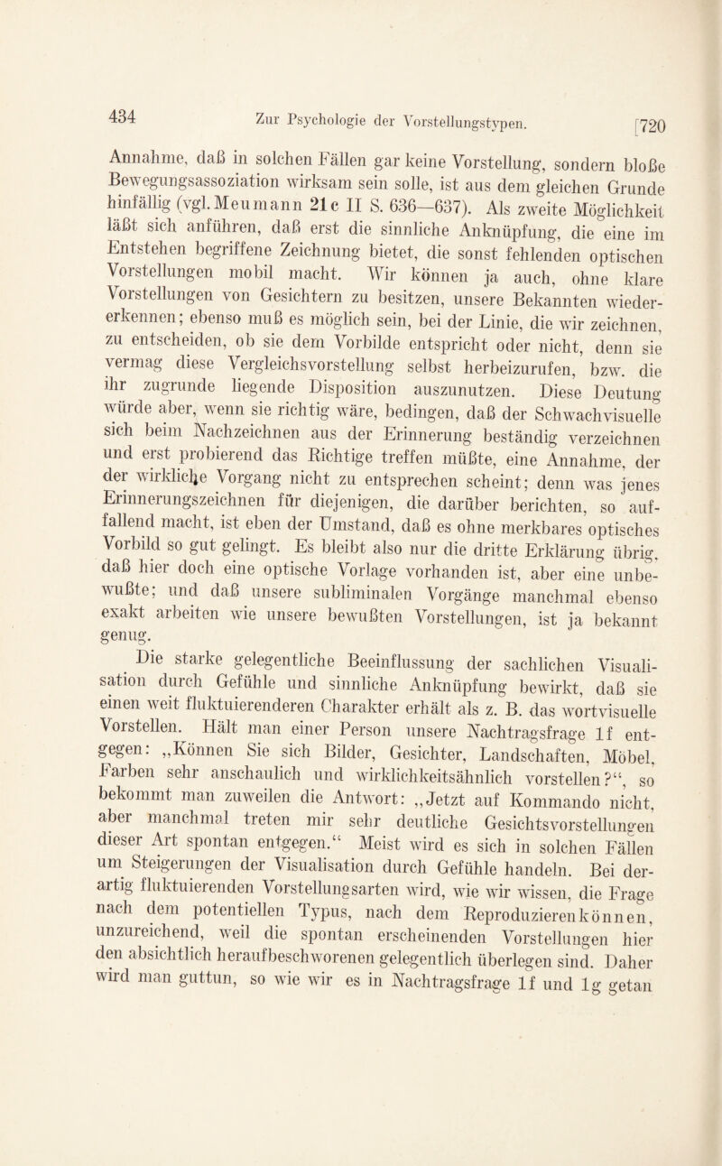 Annahme, daß in solchen Fällen gar keine Vorstellung, sondern bloße Bewegungsassoziation wirksam sein solle, ist aus dem gleichen Grunde hinfällig (vgl.Meumann 21c II S. 636—637). Als zweite Möglichkeit läßt sich anführen, daß erst die sinnliche Anknüpfung, die eine im Entstehen begriffene Zeichnung bietet, die sonst fehlenden optischen Vorstellungen mobil macht. Wir können ja auch, ohne klare Vorstellungen von Gesichtern zu besitzen, unsere Bekannten wieder¬ erkennen; ebenso muß es möglich sein, bei der Linie, die wir zeichnen, zu entscheiden, ob sie dem Vorbilde entspricht oder nicht, denn sie vermag diese Vergleichs Vorstellung selbst herbeizurufen, ’ bzw. die ihr zugrunde liegende Disposition auszunutzen. Diese Deutung würde aber, wenn sie richtig wäre, bedingen, daß der Schwachvisuelle sich beim Nachzeichnen aus der Erinnerung beständig verzeichnen und eist piobieiend das nichtige treffen müßte, eine Annahme, der der wirkliche Vorgang nicht zu entsprechen scheint; denn was jenes Erinnerungszeichnen für diejenigen, die darüber berichten, so auf¬ fallend macht, ist eben der Umstand, daß es ohne merkbares optisches Vorbild so gut gelingt. Es bleibt also nur die dritte Erklärung übrig, daß hier doch eine optische Vorlage vorhanden ist, aber eine unbe¬ wußte; und daß unsere subliminalen Vorgänge manchmal ebenso exakt arbeiten wie unsere bewußten Vorstellungen, ist ja bekannt genug. Die starke gelegentliche Beeinflussung der sachlichen Visuali- sation durch Gefühle und sinnliche Anknüpfung bewirkt, daß sie einen weit fluktuierenderen Charakter erhält als z. B. das wortvisuelle Vorstellen. Hält man einer Person unsere Nachtragsfrage lf ent¬ gegen. „Können Sie sich Bilder, Gesichter, Landschaften, Möbel, halben sehi anschaulich und wirklichkeitsähnlich vorstellen?“, so bekommt man zuweilen die Antwort: „Jetzt auf Kommando nicht, aber manchmal treten mir sehr deutliche Gesichts Vorstellungen dieser Aid spontan entgegen.“ Meist wird es sich in solchen Fällen um Steigerungen der Visualisation durch Gefühle handeln. Bei der¬ artig fluktuierenden Vorstellungsarten wird, wie wir wissen, die Frage nach dem potentiellen Typus, nach dem Keproduzieren können, unzureichend, weil die spontan erscheinenden Vorstellungen hier den absichtlich heraufbeschworenen gelegentlich überlegen sind. Daher wird man guttun, so wie wir es in Nachtragsfrage lf und lg getan