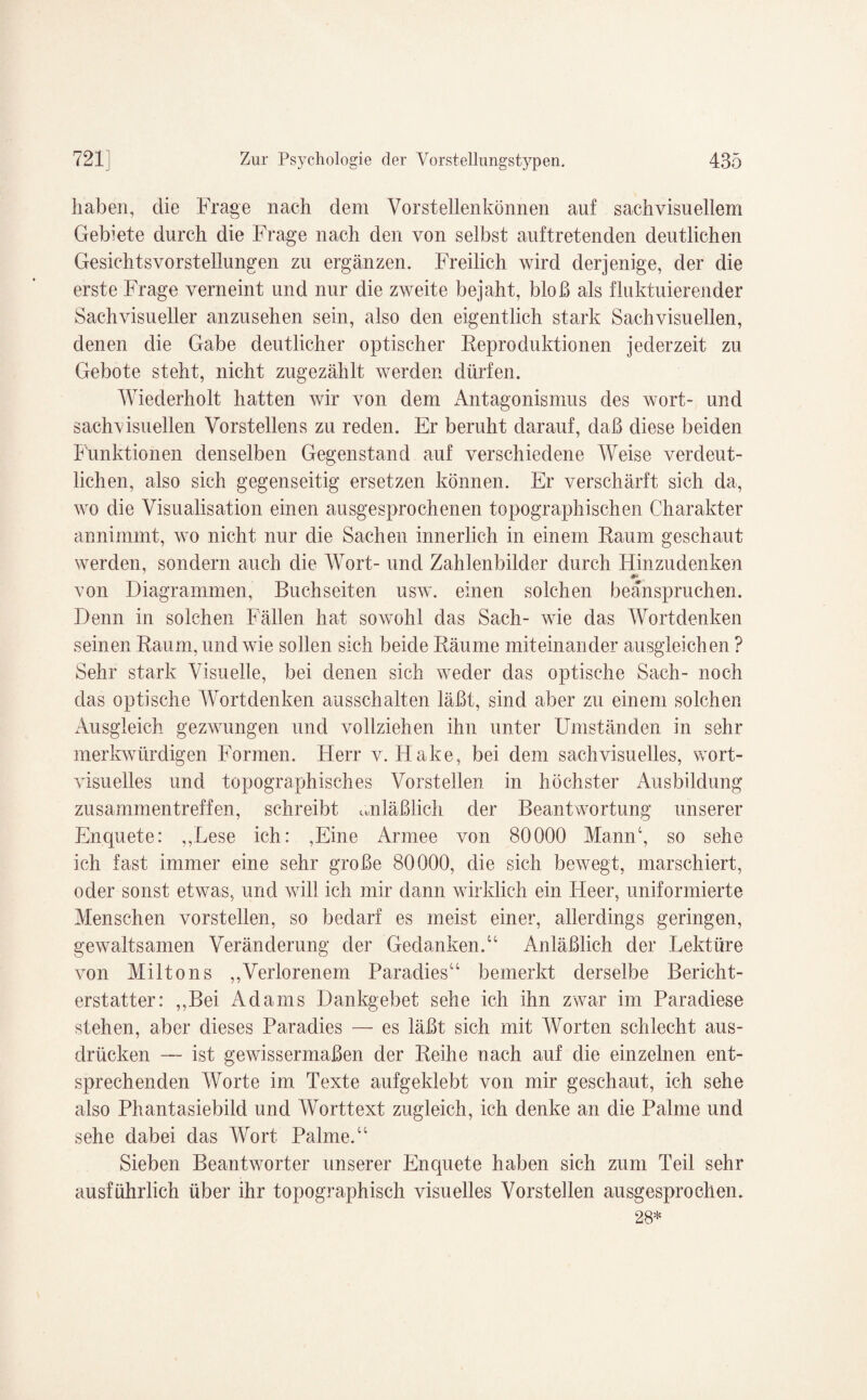 haben, clie Frage nach dem Vorstellenkönnen auf sachvisuellem Gebiete durch die Frage nach den von selbst auftretenden deutlichen Gesichtsvorstellungen zu ergänzen. Freilich wird derjenige, der die erste Frage verneint und nur die zweite bejaht, bloß als fluktuierender Sachvisueller anzusehen sein, also den eigentlich stark Sachvisuellen, denen die Gabe deutlicher optischer Reproduktionen jederzeit zu Gebote steht, nicht zugezählt werden dürfen. Wiederholt hatten wir von dem Antagonismus des wort- und sachvisuellen Vorstellens zu reden. Er beruht darauf, daß diese beiden Funktionen denselben Gegenstand auf verschiedene Weise verdeut¬ lichen, also sich gegenseitig ersetzen können. Er verschärft sich da, wo die Visualisation einen ausgesprochenen topographischen Charakter annimmt, wo nicht nur die Sachen innerlich in einem Raum geschaut werden, sondern auch die Wort- und Zahlenbilder durch Hinzudenken .. von Diagrammen, Buchseiten usw. einen solchen beanspruchen. Denn in solchen Fällen hat sowohl das Sach- wie das Wortdenken seinen Raum, und wie sollen sich beide Räume miteinander ausgleichen ? Sehr stark Visuelle, bei denen sich weder das optische Sach- noch das optische Wortdenken ausschalten läßt, sind aber zu einem solchen Ausgleich gezwungen und vollziehen ihn unter Umständen in sehr merkwürdigen Formen. Herr v. Hake, bei dem sachvisuelles, wort¬ visuelles und topographisches Vorstellen in höchster Ausbildung Zusammentreffen, schreibt anläßlich der Beantwortung unserer Enquete: „Lese ich: ,Eine Armee von 80000 Mann4, so sehe ich fast immer eine sehr große 80000, die sich bewegt, marschiert, oder sonst etwas, und will ich mir dann wirklich ein Heer, uniformierte Menschen vorstellen, so bedarf es meist einer, allerdings geringen, gewaltsamen Veränderung der Gedanken.“ Anläßlich der Lektüre von Miltons „Verlorenem Paradies“ bemerkt derselbe Bericht¬ erstatter: „Bei Adams Dankgebet sehe ich ihn zwar im Paradiese stehen, aber dieses Paradies — es läßt sich mit Worten schlecht aus- drücken — ist gewissermaßen der Reihe nach auf die einzelnen ent¬ sprechenden Worte im Texte aufgeklebt von mir geschaut, ich sehe also Phantasiebild und Worttext zugleich, ich denke an die Palme und sehe dabei das Wort Palme.44 Sieben Beantworter unserer Enquete haben sich zum Teil sehr ausführlich über ihr topographisch visuelles Vorstellen ausgesprochen. 28*