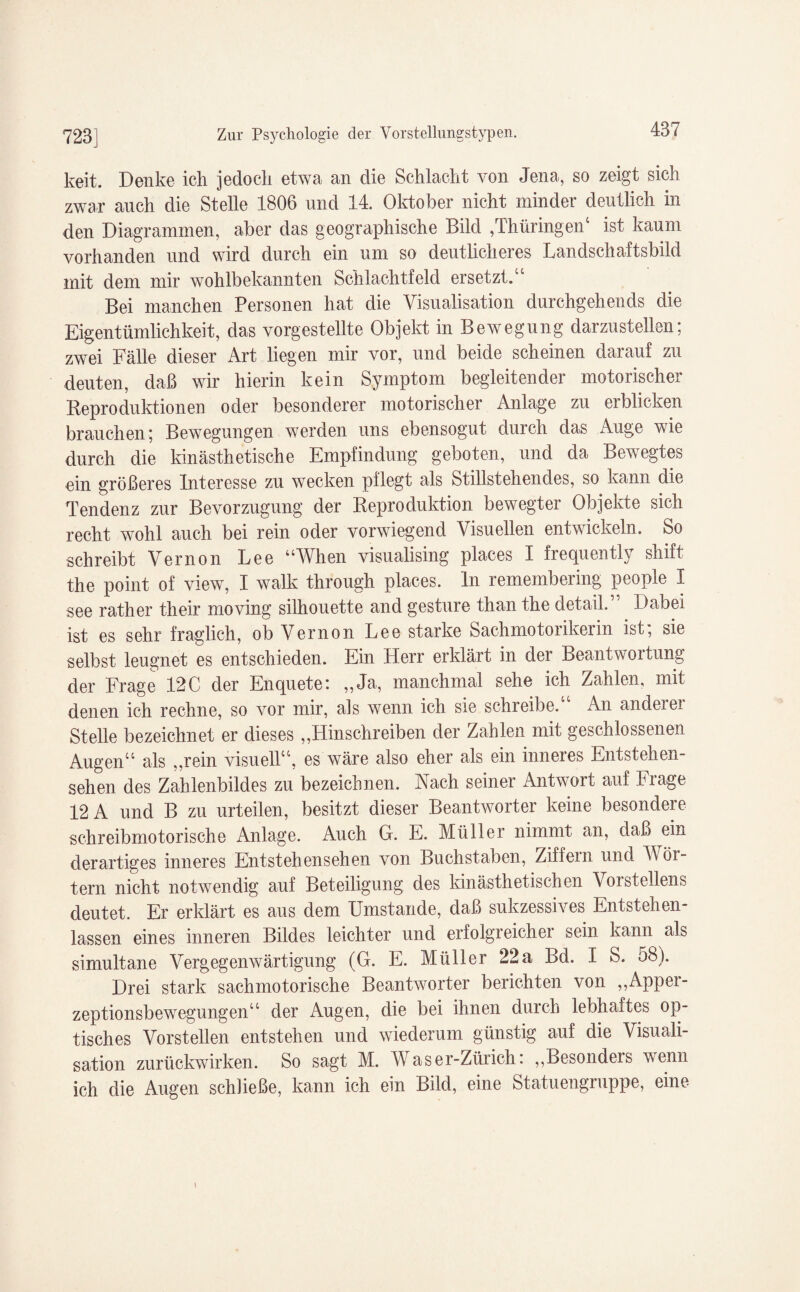 keit. Denke ich jedoch etwa an die Schlacht von Jena, so zeigt sich zwar auch die Stelle 1806 und 14. Oktober nicht minder deutlich in den Diagrammen, aber das geographische Bild ,Thüringen4 ist kaum vorhanden und wird durch ein um so deutlicheres Landschaftsbild mit dem mir wohlbekannten Schlachtfeld ersetzt.44 Bei manchen Personen hat die Visualisation durchgehends die Eigentümlichkeit, das vorgestellte Objekt in Bewegung darzustellen; zwei Fälle dieser Art liegen mir vor, und beide scheinen darauf zu deuten, daß wir hierin kein Symptom begleitender motorischer Reproduktionen oder besonderer motorischer Anlage zu erblicken brauchen; Bewegungen werden uns ebensogut durch das Auge wie durch die Unästhetische Empfindung geboten, und da Bewegtes ein größeres Interesse zu wecken pflegt als Stillstehendes, so kann die Tendenz zur Bevorzugung der Reproduktion bewegter Objekte sich recht wohl auch bei rein oder vorwiegend Visuellen entwickeln. So schreibt Vernon Lee “When visualising places I frequently shift the point of view, I walk through places. ln remembering people I see rather their moving Silhouette and gesture than the detail.” Dabei ist es sehr fraglich, ob Vernon Lee starke Sachmotorikerin ist, sie selbst leugnet es entschieden. Ein Herr erklärt in der Beantwortung der Frage 12C der Enquete: „Ja, manchmal sehe ich Zahlen, mit denen ich rechne, so vor mir, als wenn ich sie schreibe.44 An anderer Stelle bezeichnet er dieses „Hinschreiben der Zahlen mit geschlossenen Augen44 als „rein visuell44, es wäre also eher als ein inneres Entstehen¬ sehen des Zahlenbildes zu bezeichnen. Aach seiner Antwort auf krage 12 A und B zu urteilen, besitzt dieser Beantworter keine besondere schreibmotorische Anlage. Auch G. E. Müller nimmt an, daß ein derartiges inneres Entstehensehen von Buchstaben, Ziffern und V ör¬ tern nicht notwendig auf Beteiligung des Unästhetischen Vorstellens deutet. Er erklärt es aus dem Umstande, daß sukzessives Entstehen¬ lassen eines inneren Bildes leichter und erfolgreicher sein kann als simultane Vergegenwärtigung (G. E. Müller 22a Bd. I S. 58). Drei stark sachmotorische Beantworter berichten von „Apper¬ zeptionsbewegungen44 der Augen, die bei ihnen durch lebhaftes op¬ tisches Vorstellen entstehen und wiederum günstig auf die Visuali¬ sation zurückwirken. So sagt M. Waser-Zürich. „Besonders wenn ich die Augen schließe, kann ich ein Bild, eine Statuengruppe, eine