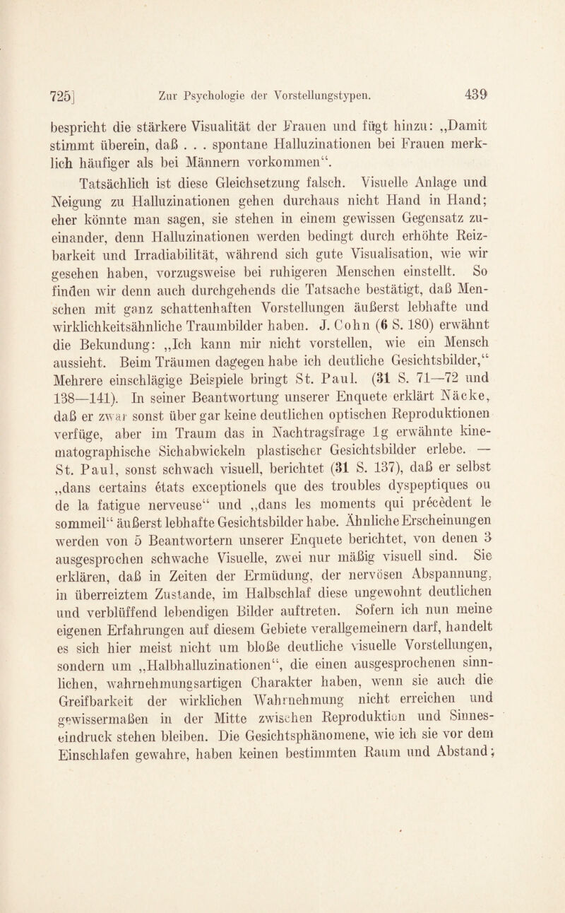 bespricht die stärkere Visualität der Frauen und fügt hinzu: „Damit stimmt überein, daß . . . spontane Halluzinationen bei Frauen merk¬ lich häufiger als bei Männern Vorkommen“. Tatsächlich ist diese Gleichsetzung falsch. Visuelle Anlage und Neigung zu Halluzinationen gehen durchaus nicht Hand in Hand; eher könnte man sagen, sie stehen in einem gewissen Gegensatz zu¬ einander, denn Halluzinationen werden bedingt durch erhöhte Reiz¬ barkeit und Irradiabilität, während sich gute Visualisation, wie wir gesehen haben, vorzugsweise bei ruhigeren Menschen einstellt. So finden wir denn auch durchgehends die Tatsache bestätigt, daß Men¬ schen mit ganz schattenhaften Vorstellungen äußerst lebhafte und wir Mich keits ähnliche Traumbilder haben. J. Cohn (6 S. 180) erwähnt die Bekundung: ,,Ich kann mir nicht vorstellen, wie ein Mensch aussieht. Beim Träumen dagegen habe ich deutliche Gesichtsbilder,“ Mehrere einschlägige Beispiele bringt St. Paul. (31 S. 71—72 und 138—141). In seiner Beantwortung unserer Enquete erklärt Näcke, daß er zwar sonst über gar keine deutlichen optischen Reproduktionen verfüge, aber im Traum das in Nachtragsfrage lg erwähnte kine- matographische Sichabwickeln plastischer Gesichtsbilder erlebe. — St. Paul, sonst schwach visuell, berichtet (31 S. 137), daß er selbst „dans certains etats exceptionels que des troubles dyspeptiques ou de la fatigue nerveuse“ und „dans les moments qui precedent le sommeil“ äußerst lebhafte Gesichtsbilder habe. Ähnliche Erscheinungen werden von 5 Beantwortern unserer Enquete berichtet, von denen 3 ausgesprochen schwache Visuelle, zwei nur mäßig visuell sind. Sie erklären, daß in Zeiten der Ermüdung, der nervösen Abspannung, in überreiztem ZusUmde, im Halbschlaf diese ungewohnt deutlichen und verblüffend lebendigen Bilder auftreten. Sofern ich nun meine eigenen Erfahrungen auf diesem Gebiete verallgemeinern darf, handelt es sich hier meist nicht um bloße deutliche visuelle Vorstellungen, sondern um „Halbhalluzinationen“, die einen ausgesprochenen sinn¬ lichen, Wahrnehmungsartigen Charakter haben, wenn sie auch die Greifbarkeit der wirklichen Wahrnehmung nicht erreichen und gewissermaßen in der Mitte zwischen Reproduktion und Sinnes¬ eindruck stehen bleiben. Die Gesichtsphänomene, wie ich sie vor dem Einschlafen gewahre, haben keinen bestimmten Raum und Abstand;