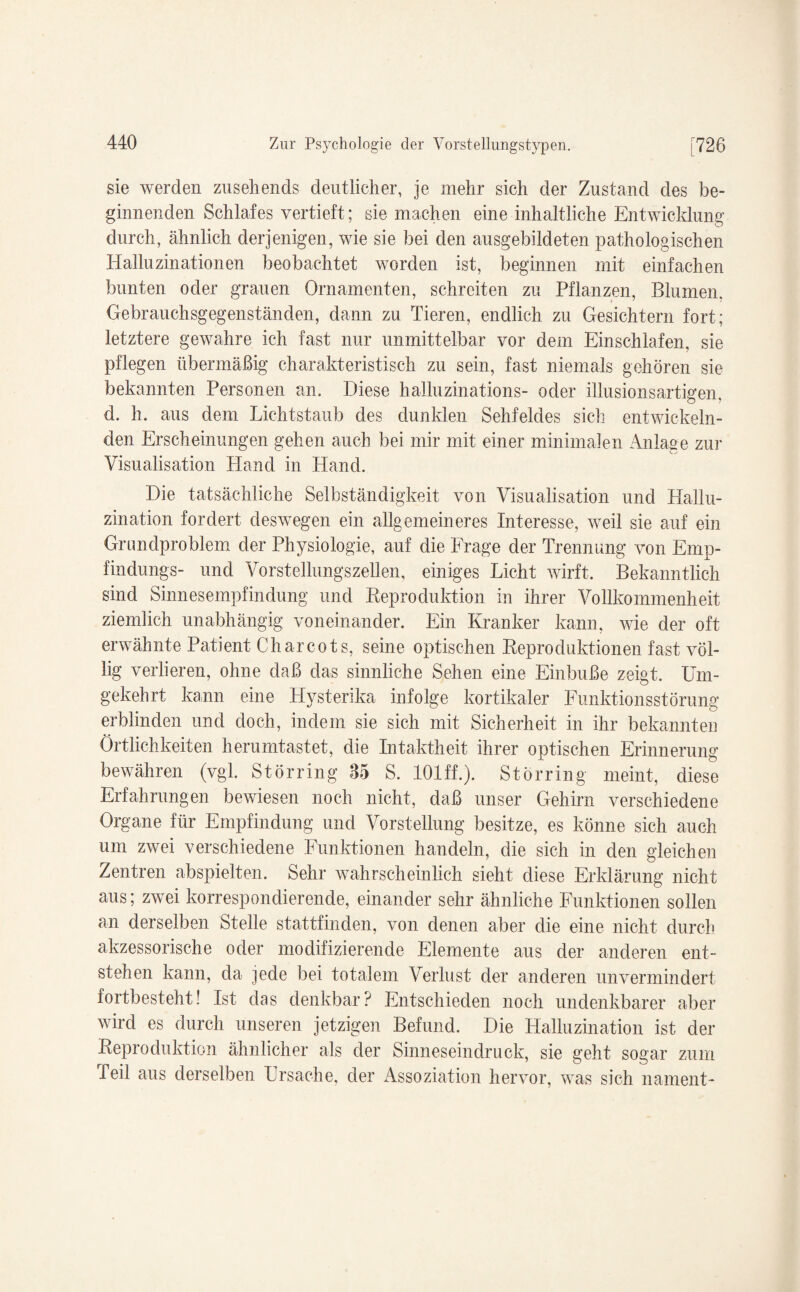 sie werden zusehends deutlicher, je mehr sich der Zustand des be¬ ginnenden Schlafes vertieft; sie machen eine inhaltliche Entwicklung durch, ähnlich derjenigen, wie sie bei den ausgebildeten pathologischen Halluzinationen beobachtet worden ist, beginnen mit einfachen bunten oder grauen Ornamenten, schreiten zu Pflanzen, Blumen. Gebrauchsgegenständen, dann zu Tieren, endlich zu Gesichtern fort; letztere gewahre ich fast nur unmittelbar vor dem Einschlafen, sie pflegen übermäßig charakteristisch zu sein, fast niemals gehören sie bekannten Personen an. Diese halluzinations- oder illusionsartigen, d. h. aus dem Lichtstaub des dunklen Sehfeldes sich entwickeln¬ den Erscheinungen gehen auch bei mir mit einer minimalen Anlage zur Visualisation Hand in Hand. Die tatsächliche Selbständigkeit von Visualisation und Hallu¬ zination fordert deswegen ein allgemeineres Interesse, weil sie auf ein Grundproblem der Physiologie, auf die Frage der Trennung von Emp- findungs- und Vorstellungszellen, einiges Licht wirft. Bekanntlich sind Sinnesempfindung und Reproduktion in ihrer Vollkommenheit ziemlich unabhängig voneinander. Ein Kranker kann, wie der oft erwähnte Patient Charcots, seine optischen Reproduktionen fast völ¬ lig verlieren, ohne daß das sinnliche Sehen eine Einbuße zeigt. Um¬ gekehrt kann eine Hysterika infolge kortikaler Funktionsstörung erblinden und doch, indem sie sich mit Sicherheit in ihr bekannten Örtlichkeiten herumtastet, die Intaktheit ihrer optischen Erinnerung bewähren (vgl. Störring 85 S. lOlff.). Störring meint, diese Erfahrungen bewiesen noch nicht, daß unser Gehirn verschiedene Organe für Empfindung und Vorstellung besitze, es könne sich auch um zwei verschiedene Funktionen handeln, die sich in den gleichen Zentren abspielten. Sehr wahrscheinlich sieht diese Erklärung nicht aus; zwei korrespondierende, einander sehr ähnliche Funktionen sollen an derselben Stelle stattfinden, von denen aber die eine nicht durch akzessorische oder modifizierende Elemente aus der anderen ent¬ stehen kann, da jede bei totalem Verlust der anderen unvermindert fortbesteht! Ist das denkbar? Entschieden noch undenkbarer aber wird es durch unseren jetzigen Befund. Die Halluzination ist der Reproduktion ähnlicher als der Sinneseindruck, sie geht sogar zum Teil aus derselben Ursache, der Assoziation hervor, was sich nament-
