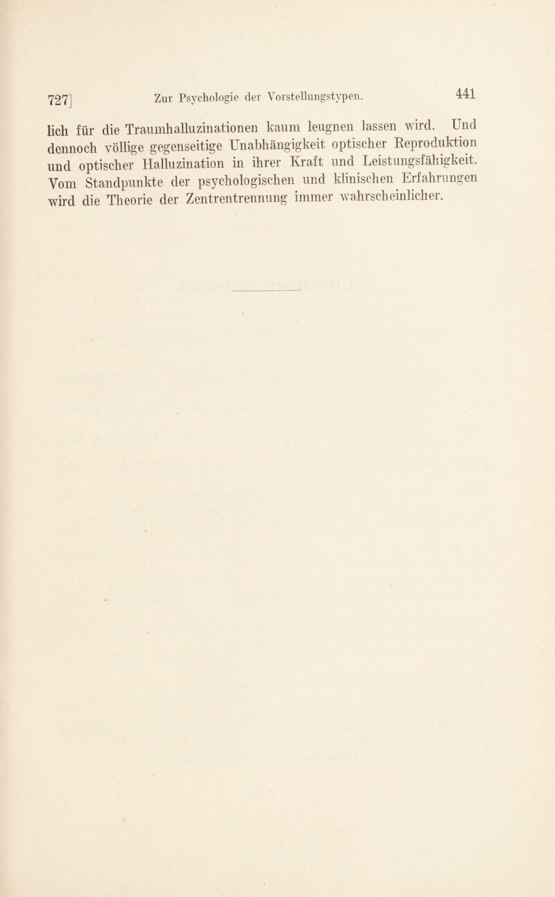 lieh für die Traumhalluzinationen kaum leugnen lassen wird. Und dennoch völlige gegenseitige Unabhängigkeit optischer Reproduktion und optischer Halluzination in ihrer Kraft und Leistungsfähigkeit. Vom Standpunkte der psychologischen und klinischen Erfahrungen wird die Theorie der Zentrentrennung immer wahrscheinlicher.
