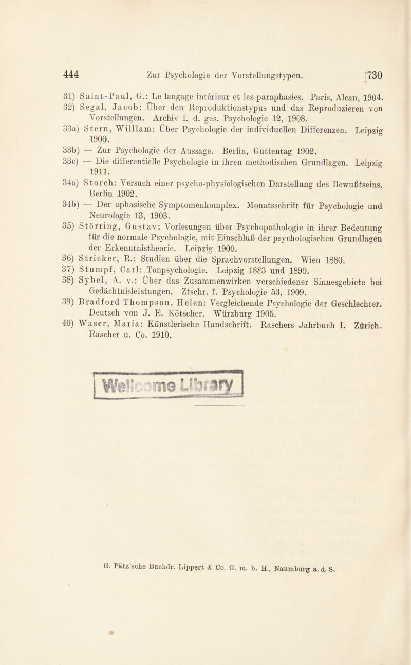 31) Saint-Paul, G.: Le langage interieur et les paraphasies. Paris, Alcan, 1904. 32) Segal, Jacob: Über den Reproduktionstypus und das Reproduzieren von Vorstellungen. Archiv f. d. ges. Psychologie 12, 1908. 33a) Stern, William: Über Psychologie der individuellen Differenzen. Leipzig 1900. 33b) — Zur Psychologie der Aussage. Berlin, Guttentag 1902. 33c) — Die differentielle Psychologie in ihren methodischen Grundlagen. Leipzig 1911. 34a) Storch: Versuch einer psycho-physiologischen Darstellung des Bewußtseins. Berlin 1902. 34b) — Der aphasische Symptomenkomplex. Monatsschrift für Psychologie und Neurologie 13, 1903. 35) Störring, Gustav: Vorlesungen über Psychopathologie in ihrer Bedeutung für die normale Psychologie, mit Einschluß der psychologischen Grundlagen der Erkenntnistheorie. Leipzig 1900. 36) Stricker, R.: Studien über die Sprachvorstellungen. Wien 1880. 37) Stumpf, Carl: Tonpsychologie. Leipzig 1883 und 1890. 38) Sybel, A. v.: Über das Zusammenwirken verschiedener Sinnesgebiete bei Gedächtnisleistungen. Ztschr. f. Psychologie 53, 1909. 39) Bradford Thompson, Helen: Vergleichende Psychologie der Geschlechter- Deutsch von J. E. Kötscher. Würzburg 1905. 40) Waser, Maria: Künstlerische Handschrift. Raschers Jahrbuch I. Zürich. Rascher u. Co. 1910. G. lätz sehe Buclidr. Lippert & Co. G. m. b. H., Naumburg a. d. S.