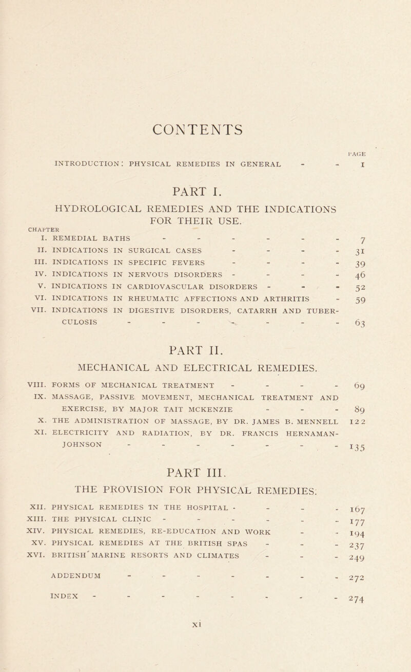 CONTENTS PAGE introduction: physical remedies in GENERAL - I PART I. HYDROLOGICAL REMEDIES AND THE INDICATIONS FOR THEIR USE. CHAPTER I. REMEDIAL BATHS - - - - - 7 II. INDICATIONS IN SURGICAL CASES - - - 31 III. INDICATIONS IN SPECIFIC FEVERS - - - 39 IV. INDICATIONS IN NERVOUS DISORDERS - - - - 46 V. INDICATIONS IN CARDIOVASCULAR DISORDERS - - 52 VI. INDICATIONS IN RHEUMATIC AFFECTIONS AND ARTHRITIS - 59 VII. INDICATIONS IN DIGESTIVE DISORDERS, CATARRH AND TUBER¬ CULOSIS - - - - - - 63 PART IT MECHANICAL AND ELECTRICAL REMEDIES. VIII. FORMS OF MECHANICAL TREATMENT - - - - 69 IX. MASSAGE, PASSIVE MOVEMENT, MECHANICAL TREATMENT AND EXERCISE, BY MAJOR TAIT MCKENZIE - - - 89 X. THE ADMINISTRATION OF MASSAGE, BY DR. JAMES B. MENNELL 12 2 XI. ELECTRICITY AND RADIATION, BY DR. FRANCIS HERNAMAN- JOHNSON - - - - - - -I35 PART III. THE PROVISION FOR PHYSICAL REMEDIES. XII. PHYSICAL REMEDIES IN THE HOSPITAL - It)y XIII. THE PHYSICAL CLINIC - - - - _ - 177 XIV. PHYSICAL REMEDIES, RE-EDUCATION AND WORK - - 194 XV. PHYSICAL REMEDIES AT THE BRITISH SPAS - - - 2J7 XVI. BRITISH'MARINE RESORTS AND CLIMATES - 249 ADDENDUM 272 INDEX - - - - - - - - 274