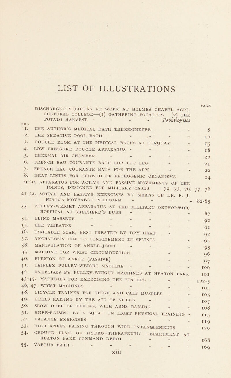 LIST OF ILLUSTRATIONS F'AGE DISCHARGED SOLDIERS AT WORK AT HOLMES CHAPEL AGRI¬ CULTURAL COLLEGE—(i) GATHERING POTATOES. (2) THE POTATO HARVEST - Frontispiece FIG. 1. THE AUTHOR’S MEDICAL BATH THERMOMETER 2. THE SEDATIVE POOL BATH - - 3. DOUCHE ROOM AT THE MEDICAL BATHS AT TORQUAY 4. LOW PRESSURE DOUCHE APPARATUS - 5- THERMAL AIR CHAMBER - 6. FRENCH EAU COURANTE BATH FOR THE LEG 7. FRENCH EAU COURANTE BATH FOR THE ARM 8. HEAT LIMITS FOR GROWTH OF PATHOGENIC ORGANISMS 9-20. APPARATUS FOR ACTIVE AND PASSIVE MOVEMENTS OF THE JOINTS, DESIGNED FOR MILITARY CASES 72, 73, 76, 77, 78 32. ACTIVE AND PASSIVE EXERCISES BY MEANS OF DR. E. J. 8 IO 15 18 20 21 22 24 21-^ HIRTZ’S MOVEABLE PLATFORM 33- PULLEY-WEIGHT APPARATUS AT THE MILITARY ORTHOPAEDIC HOSPITAL AT SHEPHERD’S BUSH - 34. BLIND MASSEUR ------ 35. THE VIBRATOR ------ 36. IRRITABLE SCAR, BEST TREATED BY DRY HEAT 37. ANCHYLOSIS DUE TO CONFINEMENT IN SPLINTS 38. MANIPULATION OF ANKLE-JOINT - 39. MACHINE FOR WRIST CIRCUMDUCTION - 40. FLEXION OF ANKLE (PASSIVE) - 41. TRIPLEX PULLEY-WEIGHT MACHINE - 42. EXERCISES BY PULLEY-WEIGHT MACHINES AT HEATON PARK 43-45. MACHINES FOR EXERCISING THE FINGERS - 46, 47. WRIST MACHINES - - 48. BICYCLE TRAINER FOR THIGH AND CALF MUSCLES - 49- HEELS RAISING BY THE AID OF STICKS - 50. SLOW DEEP BREATHING, WITH ARMS RAISING 51. KNEE-RAISING BY A SQUAD ON LIGHT PHYSICAL TRAINING - 52. BALANCE EXERCISES 53. HIGH KNEES RAISING THROUGH WIRE ENTANGLEMENTS 54. GROUND - PLAN OF HYDRO - THERAPEUTIC DEPARTMENT AT HEATON PARK COMMAND DEPOT - 55. VAPOUR BATH - xiii - 82-85 87 90 91 92 93 95 96 97 100 101 102-3 104 !05 107 108 115 119 120 168 169